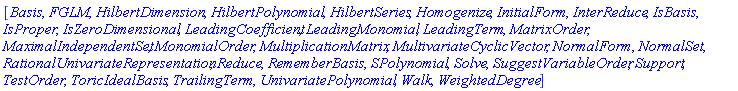 [Basis, FGLM, HilbertDimension, HilbertPolynomial, HilbertSeries, Homogenize, InitialForm, InterReduce, IsBasis, IsProper, IsZeroDimensional, LeadingCoefficient, LeadingMonomial, LeadingTerm, MatrixOrder, MaximalIndependentSet, MonomialOrder, MultiplicationMatrix, MultivariateCyclicVector, NormalForm, NormalSet, RationalUnivariateRepresentation, Reduce, RememberBasis, SPolynomial, Solve, SuggestVariableOrder, Support, TestOrder, ToricIdealBasis, TrailingTerm, UnivariatePolynomial, Walk, WeightedDegree]