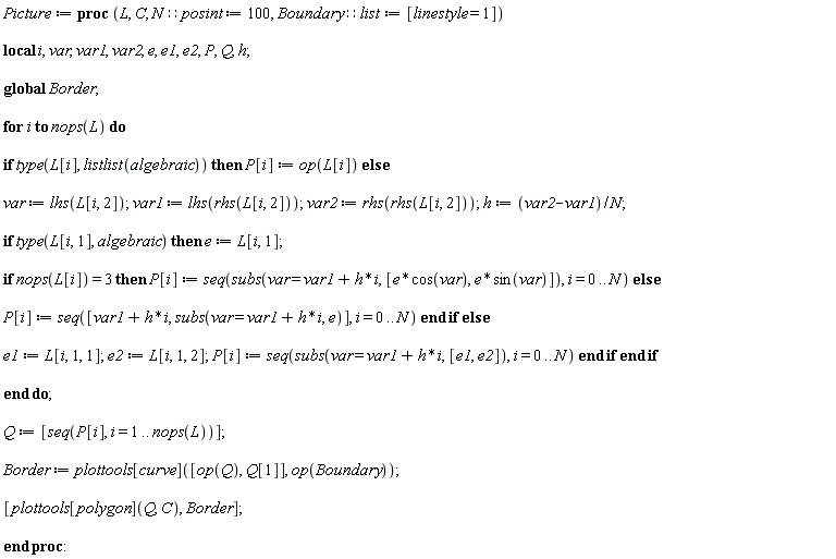 "Picture := proc (L, C, N::posint := 100, Boundary::list := [linestyle = 1])    local i, var, var1, var2, e, e1, e2, P, Q, h;    global Border;    for i to nops(L) do    if type(L[i], listlist(algebraic)) then P[i] := op(L[i]) else    var := lhs(L[i, 2]); var1 := lhs(rhs(L[i, 2])); var2 := rhs(rhs(L[i, 2])); h := (var2-var1)/N;    if type(L[i, 1], algebraic) then e := L[i, 1];    if nops(L[i]) = 3 then P[i] := seq(subs(var = var1+h*i, [e*cos(var), e*sin(var)]), i = 0 .. N) else    P[i] := seq([var1+h*i, subs(var = var1+h*i, e)], i = 0 .. N) end if else    e1 := L[i, 1, 1]; e2 := L[i, 1, 2]; P[i] := seq(subs(var = var1+h*i, [e1, e2]), i = 0 .. N) end if end if    end do;    Q := [seq(P[i], i = 1 .. nops(L))];    Border := plottools[curve]([op(Q), Q[1]], op(Boundary));    [plottools[polygon](Q, C), Border];    end proc:"
