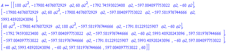 A := Matrix(6, 6, {(1, 1) = 180*sigma2^2, (1, 2) = -17980.4676072929*sigma2, (1, 3) = 60*sigma2^2, (1, 4) = -1792.74593023400*sigma2, (1, 5) = -597.004097753022*sigma2, (1, 6) = -60*sigma2, (2, 1) = -17980.4676072929*sigma2, (2, 2) = 60*sigma2^2, (2, 3) = -17980.4676072929*sigma2, (2, 4) = -597.004097753022*sigma2, (2, 5) = -597.581976744666*sigma2, (2, 6) = 5993.48920243096, (3, 1) = 60*sigma2^2, (3, 2) = -17980.4676072929*sigma2, (3, 3) = 180*sigma2^2, (3, 4) = -597.581976744666*sigma2, (3, 5) = -1791.01229325907*sigma2, (3, 6) = -60*sigma2, (4, 1) = -1792.74593023400*sigma2, (4, 2) = -597.004097753022*sigma2, (4, 3) = -597.581976744666*sigma2, (4, 4) = -60*sigma2, (4, 5) = 5993.48920243096, (4, 6) = 597.581976744666, (5, 1) = -597.004097753022*sigma2, (5, 2) = -597.581976744666*sigma2, (5, 3) = -1791.01229325907*sigma2, (5, 4) = 5993.48920243096, (5, 5) = -60*sigma2, (5, 6) = 597.004097753022, (6, 1) = -60*sigma2, (6, 2) = 5993.48920243096, (6, 3) = -60*sigma2, (6, 4) = 597.581976744666, (6, 5) = 597.004097753022, (6, 6) = 60})