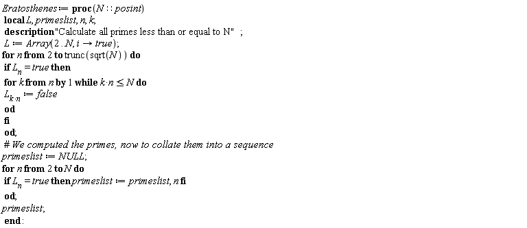 Eratosthenes := proc (N::posint) local L, primeslist, n, k; description "Calculate all primes less than or equal to N"; L := Array(2 .. N, proc (i) options operator, arrow; true end proc); for n from 2 to trunc(sqrt(N)) do if L__n = true then for k from n while k*n <= N do `L__k*n` := false end do end if end do; primeslist := NULL; for n from 2 to N do if L__n = true then primeslist := primeslist, n end if end do; primeslist end proc: