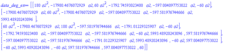 data_deg_ex := Matrix(6, 6, {(1, 1) = 180*sigma2^2, (1, 2) = -17980.4676072929*sigma2, (1, 3) = 60*sigma2^2, (1, 4) = -1792.74593023400*sigma2, (1, 5) = -597.004097753022*sigma2, (1, 6) = -60*sigma2, (2, 1) = -17980.4676072929*sigma2, (2, 2) = 60*sigma2^2, (2, 3) = -17980.4676072929*sigma2, (2, 4) = -597.004097753022*sigma2, (2, 5) = -597.581976744666*sigma2, (2, 6) = 5993.48920243096, (3, 1) = 60*sigma2^2, (3, 2) = -17980.4676072929*sigma2, (3, 3) = 180*sigma2^2, (3, 4) = -597.581976744666*sigma2, (3, 5) = -1791.01229325907*sigma2, (3, 6) = -60*sigma2, (4, 1) = -1792.74593023400*sigma2, (4, 2) = -597.004097753022*sigma2, (4, 3) = -597.581976744666*sigma2, (4, 4) = -60*sigma2, (4, 5) = 5993.48920243096, (4, 6) = 597.581976744666, (5, 1) = -597.004097753022*sigma2, (5, 2) = -597.581976744666*sigma2, (5, 3) = -1791.01229325907*sigma2, (5, 4) = 5993.48920243096, (5, 5) = -60*sigma2, (5, 6) = 597.004097753022, (6, 1) = -60*sigma2, (6, 2) = 5993.48920243096, (6, 3) = -60*sigma2, (6, 4) = 597.581976744666, (6, 5) = 597.004097753022, (6, 6) = 60})