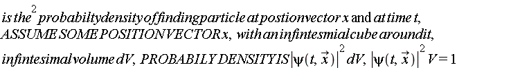 is*the^2*probabilty*density*of*finding*particle*at*postion*vector*x and at*time*t, ASSUME*SOME*POSITION*VECTOR*x, with*an*infintesmial*cube*around*it, infintesimal*volume*dV, PROBABILY*DENSITY*IS*abs(psi(t, x_))^2*dV, abs(psi(t, x_))^2*V = 1