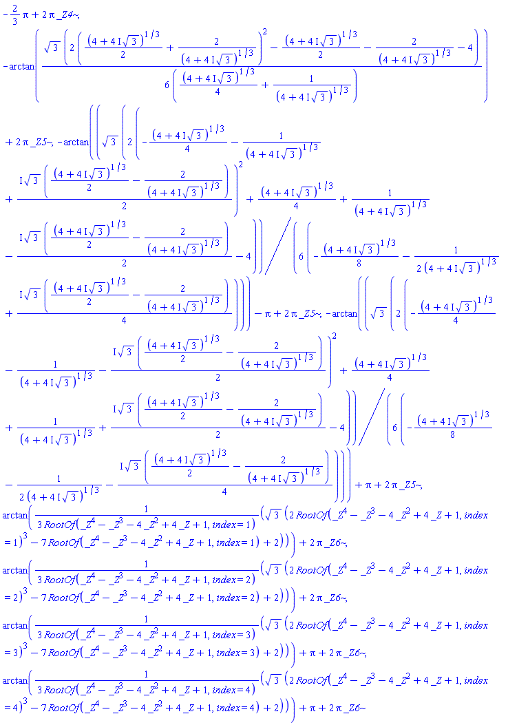 -(2/3)*Pi+2*Pi*_Z4, -arctan((1/6)*3^(1/2)*(2*((1/2)*(4+(4*I)*3^(1/2))^(1/3)+2/(4+(4*I)*3^(1/2))^(1/3))^2-(1/2)*(4+(4*I)*3^(1/2))^(1/3)-2/(4+(4*I)*3^(1/2))^(1/3)-4)/((1/4)*(4+(4*I)*3^(1/2))^(1/3)+1/(4+(4*I)*3^(1/2))^(1/3)))+2*Pi*_Z5, -arctan((1/6)*3^(1/2)*(2*(-(1/4)*(4+(4*I)*3^(1/2))^(1/3)-1/(4+(4*I)*3^(1/2))^(1/3)+((1/2)*I)*3^(1/2)*((1/2)*(4+(4*I)*3^(1/2))^(1/3)-2/(4+(4*I)*3^(1/2))^(1/3)))^2+(1/4)*(4+(4*I)*3^(1/2))^(1/3)+1/(4+(4*I)*3^(1/2))^(1/3)-((1/2)*I)*3^(1/2)*((1/2)*(4+(4*I)*3^(1/2))^(1/3)-2/(4+(4*I)*3^(1/2))^(1/3))-4)/(-(1/8)*(4+(4*I)*3^(1/2))^(1/3)-(1/2)/(4+(4*I)*3^(1/2))^(1/3)+((1/4)*I)*3^(1/2)*((1/2)*(4+(4*I)*3^(1/2))^(1/3)-2/(4+(4*I)*3^(1/2))^(1/3))))-Pi+2*Pi*_Z5, -arctan((1/6)*3^(1/2)*(2*(-(1/4)*(4+(4*I)*3^(1/2))^(1/3)-1/(4+(4*I)*3^(1/2))^(1/3)-((1/2)*I)*3^(1/2)*((1/2)*(4+(4*I)*3^(1/2))^(1/3)-2/(4+(4*I)*3^(1/2))^(1/3)))^2+(1/4)*(4+(4*I)*3^(1/2))^(1/3)+1/(4+(4*I)*3^(1/2))^(1/3)+((1/2)*I)*3^(1/2)*((1/2)*(4+(4*I)*3^(1/2))^(1/3)-2/(4+(4*I)*3^(1/2))^(1/3))-4)/(-(1/8)*(4+(4*I)*3^(1/2))^(1/3)-(1/2)/(4+(4*I)*3^(1/2))^(1/3)-((1/4)*I)*3^(1/2)*((1/2)*(4+(4*I)*3^(1/2))^(1/3)-2/(4+(4*I)*3^(1/2))^(1/3))))+Pi+2*Pi*_Z5, arctan((1/3)*3^(1/2)*(2*RootOf(_Z^4-_Z^3-4*_Z^2+4*_Z+1, index = 1)^3-7*RootOf(_Z^4-_Z^3-4*_Z^2+4*_Z+1, index = 1)+2)/RootOf(_Z^4-_Z^3-4*_Z^2+4*_Z+1, index = 1))+2*Pi*_Z6, arctan((1/3)*3^(1/2)*(2*RootOf(_Z^4-_Z^3-4*_Z^2+4*_Z+1, index = 2)^3-7*RootOf(_Z^4-_Z^3-4*_Z^2+4*_Z+1, index = 2)+2)/RootOf(_Z^4-_Z^3-4*_Z^2+4*_Z+1, index = 2))+2*Pi*_Z6, arctan((1/3)*3^(1/2)*(2*RootOf(_Z^4-_Z^3-4*_Z^2+4*_Z+1, index = 3)^3-7*RootOf(_Z^4-_Z^3-4*_Z^2+4*_Z+1, index = 3)+2)/RootOf(_Z^4-_Z^3-4*_Z^2+4*_Z+1, index = 3))+Pi+2*Pi*_Z6, arctan((1/3)*3^(1/2)*(2*RootOf(_Z^4-_Z^3-4*_Z^2+4*_Z+1, index = 4)^3-7*RootOf(_Z^4-_Z^3-4*_Z^2+4*_Z+1, index = 4)+2)/RootOf(_Z^4-_Z^3-4*_Z^2+4*_Z+1, index = 4))+Pi+2*Pi*_Z6