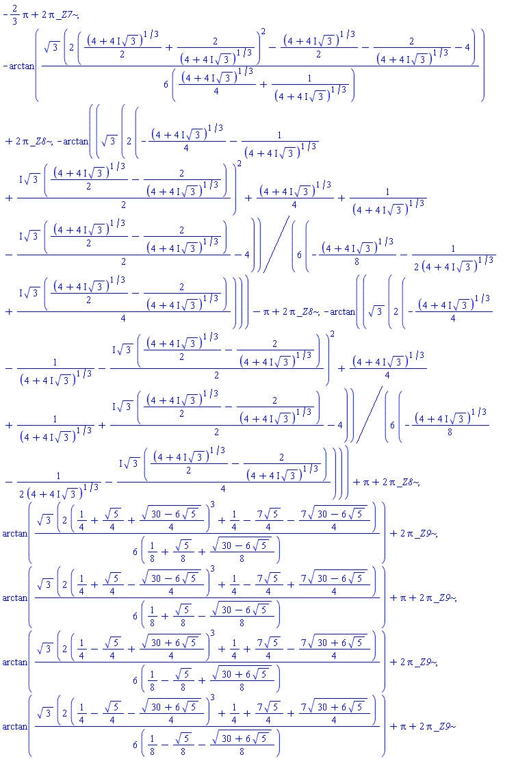 -(2/3)*Pi+2*Pi*_Z7, -arctan((1/6)*3^(1/2)*(2*((1/2)*(4+(4*I)*3^(1/2))^(1/3)+2/(4+(4*I)*3^(1/2))^(1/3))^2-(1/2)*(4+(4*I)*3^(1/2))^(1/3)-2/(4+(4*I)*3^(1/2))^(1/3)-4)/((1/4)*(4+(4*I)*3^(1/2))^(1/3)+1/(4+(4*I)*3^(1/2))^(1/3)))+2*Pi*_Z8, -arctan((1/6)*3^(1/2)*(2*(-(1/4)*(4+(4*I)*3^(1/2))^(1/3)-1/(4+(4*I)*3^(1/2))^(1/3)+((1/2)*I)*3^(1/2)*((1/2)*(4+(4*I)*3^(1/2))^(1/3)-2/(4+(4*I)*3^(1/2))^(1/3)))^2+(1/4)*(4+(4*I)*3^(1/2))^(1/3)+1/(4+(4*I)*3^(1/2))^(1/3)-((1/2)*I)*3^(1/2)*((1/2)*(4+(4*I)*3^(1/2))^(1/3)-2/(4+(4*I)*3^(1/2))^(1/3))-4)/(-(1/8)*(4+(4*I)*3^(1/2))^(1/3)-(1/2)/(4+(4*I)*3^(1/2))^(1/3)+((1/4)*I)*3^(1/2)*((1/2)*(4+(4*I)*3^(1/2))^(1/3)-2/(4+(4*I)*3^(1/2))^(1/3))))-Pi+2*Pi*_Z8, -arctan((1/6)*3^(1/2)*(2*(-(1/4)*(4+(4*I)*3^(1/2))^(1/3)-1/(4+(4*I)*3^(1/2))^(1/3)-((1/2)*I)*3^(1/2)*((1/2)*(4+(4*I)*3^(1/2))^(1/3)-2/(4+(4*I)*3^(1/2))^(1/3)))^2+(1/4)*(4+(4*I)*3^(1/2))^(1/3)+1/(4+(4*I)*3^(1/2))^(1/3)+((1/2)*I)*3^(1/2)*((1/2)*(4+(4*I)*3^(1/2))^(1/3)-2/(4+(4*I)*3^(1/2))^(1/3))-4)/(-(1/8)*(4+(4*I)*3^(1/2))^(1/3)-(1/2)/(4+(4*I)*3^(1/2))^(1/3)-((1/4)*I)*3^(1/2)*((1/2)*(4+(4*I)*3^(1/2))^(1/3)-2/(4+(4*I)*3^(1/2))^(1/3))))+Pi+2*Pi*_Z8, arctan((1/6)*3^(1/2)*(2*(1/4+(1/4)*5^(1/2)+(1/4)*(30-6*5^(1/2))^(1/2))^3+1/4-(7/4)*5^(1/2)-(7/4)*(30-6*5^(1/2))^(1/2))/(1/8+(1/8)*5^(1/2)+(1/8)*(30-6*5^(1/2))^(1/2)))+2*Pi*_Z9, arctan((1/6)*3^(1/2)*(2*(1/4+(1/4)*5^(1/2)-(1/4)*(30-6*5^(1/2))^(1/2))^3+1/4-(7/4)*5^(1/2)+(7/4)*(30-6*5^(1/2))^(1/2))/(1/8+(1/8)*5^(1/2)-(1/8)*(30-6*5^(1/2))^(1/2)))+Pi+2*Pi*_Z9, arctan((1/6)*3^(1/2)*(2*(1/4-(1/4)*5^(1/2)+(1/4)*(30+6*5^(1/2))^(1/2))^3+1/4+(7/4)*5^(1/2)-(7/4)*(30+6*5^(1/2))^(1/2))/(1/8-(1/8)*5^(1/2)+(1/8)*(30+6*5^(1/2))^(1/2)))+2*Pi*_Z9, arctan((1/6)*3^(1/2)*(2*(1/4-(1/4)*5^(1/2)-(1/4)*(30+6*5^(1/2))^(1/2))^3+1/4+(7/4)*5^(1/2)+(7/4)*(30+6*5^(1/2))^(1/2))/(1/8-(1/8)*5^(1/2)-(1/8)*(30+6*5^(1/2))^(1/2)))+Pi+2*Pi*_Z9