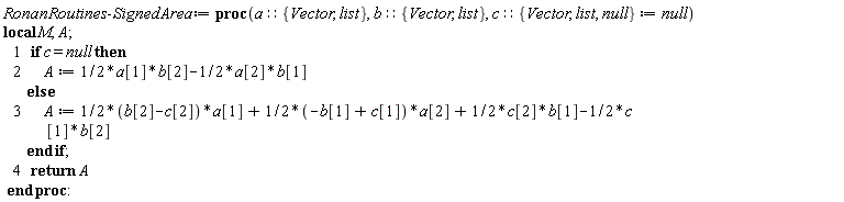 "RonanRoutines:-SignedArea := proc(a::{Vector, list}, b::{Vector, list}, c::{Vector, list, null} := null)  local M, A;     1   if c = null then     2       A := 1/2*a[1]*b[2]-1/2*a[2]*b[1]         else     3       A := 1/2*(b[2]-c[2])*a[1]+1/2*(-b[1]+c[1])*a[2]+1/2*c[2]*b[1]-1/2*c               [1]*b[2]         end if;     4   return A  end proc:"