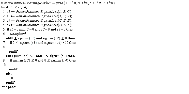 "RonanRoutines:-CrossingNumber := proc(A::list, B::list, C::list, E::list)  local s1, s2, s3, s4;     1   s1 := RonanRoutines:-SignedArea(A,B,C);     2   s2 := RonanRoutines:-SignedArea(A,B,E);     3   s3 := RonanRoutines:-SignedArea(C,E,B);     4   s4 := RonanRoutines:-SignedArea(C,E,A);     5   if s1 = 0 and s2 = 0 and s3 = 0 and s4 = 0 then     6       'undefined'         elif 0 <= signum(s1) and signum(s2) <= 0 then     7       if 0 <= signum(s3) and signum(s4) <= 0 then     8           -1             end if         elif signum(s1) <= 0 and 0 <= signum(s2) then     9       if signum(s3) <= 0 and 0 <= signum(s4) then    10           1             end if         else    11       0         end if  end proc:  "