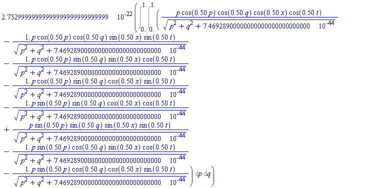 0.273299999999999999999999999999e-21*(Int(Int(p*cos(.50*p)*cos(.50*q)*cos(.50*x)*cos(.50*t)/(p^2+q^2+0.746928900000000000000000000000e-43)^(1/2)-1.*p*cos(.50*p)*cos(.50*q)*sin(.50*x)*sin(.50*t)/(p^2+q^2+0.746928900000000000000000000000e-43)^(1/2)-1.*p*cos(.50*p)*sin(.50*q)*sin(.50*x)*cos(.50*t)/(p^2+q^2+0.746928900000000000000000000000e-43)^(1/2)-1.*p*cos(.50*p)*sin(.50*q)*cos(.50*x)*sin(.50*t)/(p^2+q^2+0.746928900000000000000000000000e-43)^(1/2)-1.*p*sin(.50*p)*sin(.50*q)*cos(.50*x)*cos(.50*t)/(p^2+q^2+0.746928900000000000000000000000e-43)^(1/2)+p*sin(.50*p)*sin(.50*q)*sin(.50*x)*sin(.50*t)/(p^2+q^2+0.746928900000000000000000000000e-43)^(1/2)-1.*p*sin(.50*p)*cos(.50*q)*sin(.50*x)*cos(.50*t)/(p^2+q^2+0.746928900000000000000000000000e-43)^(1/2)-1.*p*sin(.50*p)*cos(.50*q)*cos(.50*x)*sin(.50*t)/(p^2+q^2+0.746928900000000000000000000000e-43)^(1/2), p = 0. .. 1.), q = 0. .. 1.))