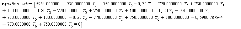 equation_set := [5964.000000-770.0000000*T__1+750.0000000*T__2 = 0, 20*T[1]-770.0000000*T[2]+750.0000000*T[3]+100.0000000 = 0, 20*T[2]-770.0000000*T[3]+750.0000000*T[4]+100.0000000 = 0, 20*T[3]-770.0000000*T[4]+750.0000000*T[5]+100.0000000 = 0, 20*T[4]-770.0000000*T[5]+750.0000000*T[6]+100.0000000 = 0, 5900.787944-770.0000000*T[6]+750.0000000*T[5] = 0]