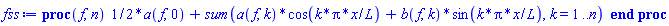 proc (f, n) (1/2)*a(f, 0)+sum(a(f, k)*cos(k*Pi*x/L)+b(f, k)*sin(k*Pi*x/L), k = 1 .. n) end proc