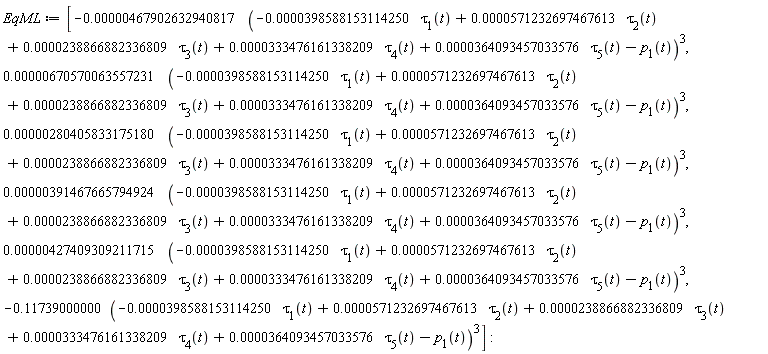 EqML := [-0.467902632940817e-5*(-0.398588153114250e-4*tau[1](t)+0.571232697467613e-4*tau[2](t)+0.238866882336809e-4*tau[3](t)+0.333476161338209e-4*tau[4](t)+0.364093457033576e-4*tau[5](t)-p[1](t))^3, 0.670570063557231e-5*(-0.398588153114250e-4*tau[1](t)+0.571232697467613e-4*tau[2](t)+0.238866882336809e-4*tau[3](t)+0.333476161338209e-4*tau[4](t)+0.364093457033576e-4*tau[5](t)-p[1](t))^3, 0.280405833175180e-5*(-0.398588153114250e-4*tau[1](t)+0.571232697467613e-4*tau[2](t)+0.238866882336809e-4*tau[3](t)+0.333476161338209e-4*tau[4](t)+0.364093457033576e-4*tau[5](t)-p[1](t))^3, 0.391467665794924e-5*(-0.398588153114250e-4*tau[1](t)+0.571232697467613e-4*tau[2](t)+0.238866882336809e-4*tau[3](t)+0.333476161338209e-4*tau[4](t)+0.364093457033576e-4*tau[5](t)-p[1](t))^3, 0.427409309211715e-5*(-0.398588153114250e-4*tau[1](t)+0.571232697467613e-4*tau[2](t)+0.238866882336809e-4*tau[3](t)+0.333476161338209e-4*tau[4](t)+0.364093457033576e-4*tau[5](t)-p[1](t))^3, -.11739000000*(-0.398588153114250e-4*tau[1](t)+0.571232697467613e-4*tau[2](t)+0.238866882336809e-4*tau[3](t)+0.333476161338209e-4*tau[4](t)+0.364093457033576e-4*tau[5](t)-p[1](t))^3]: