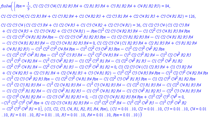 fsolve({Rin = 1/9, C1*C2*C3*C4(C1*R2*R3*R4+C2*R1*R3*R4+C3*R1*R2*R4+C4*R1*R2*R3) = 84, C1*C2*C3*C4(C1*C2*R3*R4+C1*C3*R2*R4+C1*C4*R2*R3+C2*C3*R1*R4+C2*C4*R1*R3+C3*C4*R1*R2) = 126, C1*C2*C3*C4*(C1*C2*C3*R4+C1*C2*C4*R3+C1*C3*C4*R2+C2*C3*C4*R1) = 36, C1*C2*C3*C4*(C1*C2*C3*R4+C1*C2*C4*R3+C1*C3*C4*R2+C2*C3*C4*R1)-Rin*C1^2*C2*C3*C4*R2*R3*R4-C1*C2^2*C3*C4*R1*R3*R4*Rin-C1*C2*C3^2*C4*R1*R2*R4*Rin-C1*C2*C3*C4^2*R1*R2*R3*Rin-C1*C2*C3*R1*R2*R3*R4-C1*C2*C4*R1*R2*R3*R4-C1*C3*C4*R1*R2*R3*R4-C2*C3*C4*R1*R2*R3*R4 = 0, C1*C2*C3*C4*(C1*R2*R3*R4+C2*R1*R3*R4+C3*R1*R2*R4+C4*R1*R2*R3)-C1^2*C2^2*C3^2*C4*R4*Rin-C1^2*C2^2*C3*C4^2*R3*Rin-C1^2*C2*C3^2*C4^2*R2*Rin-C1*C2^2*C3^2*C4^2*R1*Rin-C1^2*C2^2*C3*R3*R4-C1^2*C2^2*C4*R3*R4-C1^2*C2*C3^2*R2*R4-C1^2*C2*C4^2*R2*R3-C1^2*C3^2*C4*R2*R4-C1^2*C3*C4^2*R2*R3-C1*C2^2*C3^2*R1*R4-C1*C2^2*C4^2*R1*R3-C1*C3^2*C4^2*R1*R2-C2^2*C3^2*C4*R1*R4-C2^2*C3*C4^2*R1*R3-C2*C3^2*C4^2*R1*R2 = 0, C1*C2*C3*C4*(C1*C2*R3*R4+C1*C3*R2*R4+C1*C4*R2*R3+C2*C3*R1*R4+C2*C4*R1*R3+C3*C4*R1*R2)-C1^2*C2^2*C3*C4*R3*R4*Rin-C1^2*C2*C3^2*C4*R2*R4*Rin-C1^2*C2*C3*C4^2*R2*R3*Rin-C1*C2^2*C3^2*C4*R1*R4*Rin-C1*C2^2*C3*C4^2*R1*R3*Rin-C1*C2*C3^2*C4^2*R1*R2*Rin-C1^2*C2*C3*R2*R3*R4-C1^2*C2*C4*R2*R3*R4-C1^2*C3*C4*R2*R3*R4-C1*C2^2*C3*R1*R3*R4-C1*C2^2*C4*R1*R3*R4-C1*C2*C3^2*R1*R2*R4-C1*C2*C4^2*R1*R2*R3-C1*C3^2*C4*R1*R2*R4-C1*C3*C4^2*R1*R2*R3-C2^2*C3*C4*R1*R3*R4-C2*C3^2*C4*R1*R2*R4-C2*C3*C4^2*R1*R2*R3 = 0, -C1*C2*C3*C4*R1*R2*R3*R4*Rin+C1^2*C2^2*C3^2*C4^2 = 0, -C1^2*C2^2*C3^2*C4^2*Rin+C1*C2*C3*C4*R1*R2*R3*R4-C1^2*C2^2*C3^2*R4-C1^2*C2^2*C4^2*R3-C1^2*C3^2*C4^2*R2-C2^2*C3^2*C4^2*R1 = 0}, {C1, C2, C3, C4, R1, R2, R3, R4, Rin}, {C1 = 0.1e-1 .. 10, C2 = 0.1e-1 .. 10, C3 = 0.1e-1 .. 10, C4 = 0.1e-1 .. 10, R1 = 0.1e-1 .. 10, R2 = 0.1e-1 .. 10, R3 = 0.1e-1 .. 10, R4 = 0.1e-1 .. 10, Rin = 0.1e-1 .. 10})