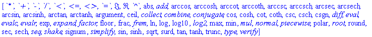 [`*`, `+`, `-`, `/`, `<`, `<=`, `<>`, `=`, Im, Re, `^`, abs, add, arccos, arccosh, arccot, arccoth, arccsc, arccsch, arcsec, arcsech, arcsin, arcsinh, arctan, arctanh, argument, ceil, collect, combine, conjugate, cos, cosh, cot, coth, csc, csch, csgn, diff, eval, evalc, evalr, exp, expand, factor, floor, frac, frem, ln, log, log10, log2, max, min, mul, normal, piecewise, polar, root, round, sec, sech, seq, shake, signum, simplify, sin, sinh, sqrt, surd, tan, tanh, trunc, type, verify]