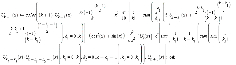 "U[k+1](x):=solve((k+1)*U[k+1](x)+(x*(-1)^((k-1)/(2)))/(k!)-x^(2)*((e)^(x))/(10){6/(k!)-sum((2^(k[1]))/(k[1!])(5*delta[k[]-k[1]](x)+(2^(k-k[1])*(-1)^((k-k[1])/(2)))/((k-k[1])!)+(2^(k-k[1]+1)*(-1)^((k-k[1]-1)/(2)))/((k-k[1])!)),k[1]=0..k)}-(cos^(2)(x)+sin^()(x))*((&PartialD;)^2)/((&PartialD;)^( )x^2) [U[k](x)]-(e)^(x)[sum(1/(k[1]!){1/(k-k[1])(sum(sum(1/(k[3]!)*U[k[2]-k[3]](x)*U[k-k[1]-k[2]-1](x)},k[1]=0..k),k[2]=0..k-k[1]-1),k[3]=0..k[2])),U[k+1](x)];  od;"