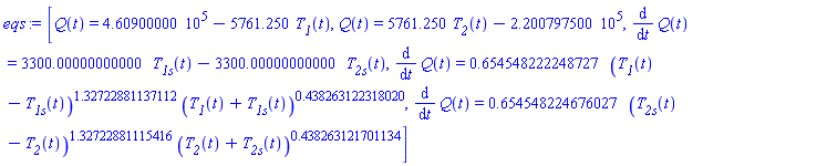 eqs := [Q(t) = 460900.000-5761.250*T__1(t), Q(t) = 5761.250*T__2(t)-220079.7500, diff(Q(t), t) = 3300.00000000000*T__1s(t)-3300.00000000000*T__2s(t), diff(Q(t), t) = .654548222248727*(T__1(t)-T__1s(t))^1.32722881137112*(T__1(t)+T__1s(t))^.438263122318020, diff(Q(t), t) = .654548224676027*(T__2s(t)-T__2(t))^1.32722881115416*(T__2(t)+T__2s(t))^.438263121701134]