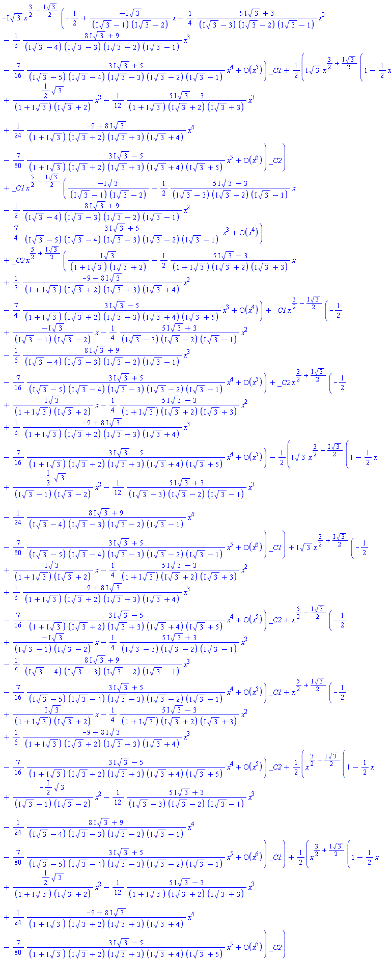 -I*3^(1/2)*x^(3/2-((1/2)*I)*3^(1/2))*(series(-1/2-(I*3^(1/2)/((I*3^(1/2)-1)*(I*3^(1/2)-2)))*x-((1/4)*((5*I)*3^(1/2)+3)/((I*3^(1/2)-3)*(I*3^(1/2)-2)*(I*3^(1/2)-1)))*x^2-((1/6)*((8*I)*3^(1/2)+9)/((I*3^(1/2)-4)*(I*3^(1/2)-3)*(I*3^(1/2)-2)*(I*3^(1/2)-1)))*x^3-((7/16)*((3*I)*3^(1/2)+5)/((I*3^(1/2)-5)*(I*3^(1/2)-4)*(I*3^(1/2)-3)*(I*3^(1/2)-2)*(I*3^(1/2)-1)))*x^4+O(x^5),x,5))*_C1+((1/2)*I)*3^(1/2)*x^(3/2+((1/2)*I)*3^(1/2))*(series(1-(1/2)*x+(((1/2)*I)*3^(1/2)/((1+I*3^(1/2))*(I*3^(1/2)+2)))*x^2-((1/12)*((5*I)*3^(1/2)-3)/((1+I*3^(1/2))*(I*3^(1/2)+2)*(I*3^(1/2)+3)))*x^3+((1/24)*(-9+(8*I)*3^(1/2))/((1+I*3^(1/2))*(I*3^(1/2)+2)*(I*3^(1/2)+3)*(I*3^(1/2)+4)))*x^4-((7/80)*((3*I)*3^(1/2)-5)/((1+I*3^(1/2))*(I*3^(1/2)+2)*(I*3^(1/2)+3)*(I*3^(1/2)+4)*(I*3^(1/2)+5)))*x^5+O(x^6),x,6))*_C2+_C1*x^(5/2-((1/2)*I)*3^(1/2))*(series(-I*3^(1/2)/((I*3^(1/2)-1)*(I*3^(1/2)-2))-((1/2)*((5*I)*3^(1/2)+3)/((I*3^(1/2)-3)*(I*3^(1/2)-2)*(I*3^(1/2)-1)))*x-((1/2)*((8*I)*3^(1/2)+9)/((I*3^(1/2)-4)*(I*3^(1/2)-3)*(I*3^(1/2)-2)*(I*3^(1/2)-1)))*x^2-((7/4)*((3*I)*3^(1/2)+5)/((I*3^(1/2)-5)*(I*3^(1/2)-4)*(I*3^(1/2)-3)*(I*3^(1/2)-2)*(I*3^(1/2)-1)))*x^3+O(x^4),x,4))+_C2*x^(5/2+((1/2)*I)*3^(1/2))*(series(I*3^(1/2)/((1+I*3^(1/2))*(I*3^(1/2)+2))-((1/2)*((5*I)*3^(1/2)-3)/((1+I*3^(1/2))*(I*3^(1/2)+2)*(I*3^(1/2)+3)))*x+((1/2)*(-9+(8*I)*3^(1/2))/((1+I*3^(1/2))*(I*3^(1/2)+2)*(I*3^(1/2)+3)*(I*3^(1/2)+4)))*x^2-((7/4)*((3*I)*3^(1/2)-5)/((1+I*3^(1/2))*(I*3^(1/2)+2)*(I*3^(1/2)+3)*(I*3^(1/2)+4)*(I*3^(1/2)+5)))*x^3+O(x^4),x,4))+_C1*x^(3/2-((1/2)*I)*3^(1/2))*(series(-1/2-(I*3^(1/2)/((I*3^(1/2)-1)*(I*3^(1/2)-2)))*x-((1/4)*((5*I)*3^(1/2)+3)/((I*3^(1/2)-3)*(I*3^(1/2)-2)*(I*3^(1/2)-1)))*x^2-((1/6)*((8*I)*3^(1/2)+9)/((I*3^(1/2)-4)*(I*3^(1/2)-3)*(I*3^(1/2)-2)*(I*3^(1/2)-1)))*x^3-((7/16)*((3*I)*3^(1/2)+5)/((I*3^(1/2)-5)*(I*3^(1/2)-4)*(I*3^(1/2)-3)*(I*3^(1/2)-2)*(I*3^(1/2)-1)))*x^4+O(x^5),x,5))+_C2*x^(3/2+((1/2)*I)*3^(1/2))*(series(-1/2+(I*3^(1/2)/((1+I*3^(1/2))*(I*3^(1/2)+2)))*x-((1/4)*((5*I)*3^(1/2)-3)/((1+I*3^(1/2))*(I*3^(1/2)+2)*(I*3^(1/2)+3)))*x^2+((1/6)*(-9+(8*I)*3^(1/2))/((1+I*3^(1/2))*(I*3^(1/2)+2)*(I*3^(1/2)+3)*(I*3^(1/2)+4)))*x^3-((7/16)*((3*I)*3^(1/2)-5)/((1+I*3^(1/2))*(I*3^(1/2)+2)*(I*3^(1/2)+3)*(I*3^(1/2)+4)*(I*3^(1/2)+5)))*x^4+O(x^5),x,5))-((1/2)*I)*3^(1/2)*x^(3/2-((1/2)*I)*3^(1/2))*(series(1-(1/2)*x-(((1/2)*I)*3^(1/2)/((I*3^(1/2)-1)*(I*3^(1/2)-2)))*x^2-((1/12)*((5*I)*3^(1/2)+3)/((I*3^(1/2)-3)*(I*3^(1/2)-2)*(I*3^(1/2)-1)))*x^3-((1/24)*((8*I)*3^(1/2)+9)/((I*3^(1/2)-4)*(I*3^(1/2)-3)*(I*3^(1/2)-2)*(I*3^(1/2)-1)))*x^4-((7/80)*((3*I)*3^(1/2)+5)/((I*3^(1/2)-5)*(I*3^(1/2)-4)*(I*3^(1/2)-3)*(I*3^(1/2)-2)*(I*3^(1/2)-1)))*x^5+O(x^6),x,6))*_C1+I*3^(1/2)*x^(3/2+((1/2)*I)*3^(1/2))*(series(-1/2+(I*3^(1/2)/((1+I*3^(1/2))*(I*3^(1/2)+2)))*x-((1/4)*((5*I)*3^(1/2)-3)/((1+I*3^(1/2))*(I*3^(1/2)+2)*(I*3^(1/2)+3)))*x^2+((1/6)*(-9+(8*I)*3^(1/2))/((1+I*3^(1/2))*(I*3^(1/2)+2)*(I*3^(1/2)+3)*(I*3^(1/2)+4)))*x^3-((7/16)*((3*I)*3^(1/2)-5)/((1+I*3^(1/2))*(I*3^(1/2)+2)*(I*3^(1/2)+3)*(I*3^(1/2)+4)*(I*3^(1/2)+5)))*x^4+O(x^5),x,5))*_C2+x^(5/2-((1/2)*I)*3^(1/2))*(series(-1/2-(I*3^(1/2)/((I*3^(1/2)-1)*(I*3^(1/2)-2)))*x-((1/4)*((5*I)*3^(1/2)+3)/((I*3^(1/2)-3)*(I*3^(1/2)-2)*(I*3^(1/2)-1)))*x^2-((1/6)*((8*I)*3^(1/2)+9)/((I*3^(1/2)-4)*(I*3^(1/2)-3)*(I*3^(1/2)-2)*(I*3^(1/2)-1)))*x^3-((7/16)*((3*I)*3^(1/2)+5)/((I*3^(1/2)-5)*(I*3^(1/2)-4)*(I*3^(1/2)-3)*(I*3^(1/2)-2)*(I*3^(1/2)-1)))*x^4+O(x^5),x,5))*_C1+x^(5/2+((1/2)*I)*3^(1/2))*(series(-1/2+(I*3^(1/2)/((1+I*3^(1/2))*(I*3^(1/2)+2)))*x-((1/4)*((5*I)*3^(1/2)-3)/((1+I*3^(1/2))*(I*3^(1/2)+2)*(I*3^(1/2)+3)))*x^2+((1/6)*(-9+(8*I)*3^(1/2))/((1+I*3^(1/2))*(I*3^(1/2)+2)*(I*3^(1/2)+3)*(I*3^(1/2)+4)))*x^3-((7/16)*((3*I)*3^(1/2)-5)/((1+I*3^(1/2))*(I*3^(1/2)+2)*(I*3^(1/2)+3)*(I*3^(1/2)+4)*(I*3^(1/2)+5)))*x^4+O(x^5),x,5))*_C2+(1/2)*x^(3/2-((1/2)*I)*3^(1/2))*(series(1-(1/2)*x-(((1/2)*I)*3^(1/2)/((I*3^(1/2)-1)*(I*3^(1/2)-2)))*x^2-((1/12)*((5*I)*3^(1/2)+3)/((I*3^(1/2)-3)*(I*3^(1/2)-2)*(I*3^(1/2)-1)))*x^3-((1/24)*((8*I)*3^(1/2)+9)/((I*3^(1/2)-4)*(I*3^(1/2)-3)*(I*3^(1/2)-2)*(I*3^(1/2)-1)))*x^4-((7/80)*((3*I)*3^(1/2)+5)/((I*3^(1/2)-5)*(I*3^(1/2)-4)*(I*3^(1/2)-3)*(I*3^(1/2)-2)*(I*3^(1/2)-1)))*x^5+O(x^6),x,6))*_C1+(1/2)*x^(3/2+((1/2)*I)*3^(1/2))*(series(1-(1/2)*x+(((1/2)*I)*3^(1/2)/((1+I*3^(1/2))*(I*3^(1/2)+2)))*x^2-((1/12)*((5*I)*3^(1/2)-3)/((1+I*3^(1/2))*(I*3^(1/2)+2)*(I*3^(1/2)+3)))*x^3+((1/24)*(-9+(8*I)*3^(1/2))/((1+I*3^(1/2))*(I*3^(1/2)+2)*(I*3^(1/2)+3)*(I*3^(1/2)+4)))*x^4-((7/80)*((3*I)*3^(1/2)-5)/((1+I*3^(1/2))*(I*3^(1/2)+2)*(I*3^(1/2)+3)*(I*3^(1/2)+4)*(I*3^(1/2)+5)))*x^5+O(x^6),x,6))*_C2
