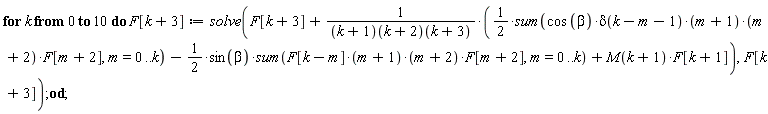 for k from 0 to 10 do F[k+3] := solve(F[k+3]+((1/2)*(sum(cos*beta*delta(k-m-1)*(m+1)*(m+2)*F[m+2], m = 0 .. k))-(1/2)*sin(beta)*(sum(F[k-m]*(m+1)*(m+2)*F[m+2], m = 0 .. k))+M(k+1)*F[k+1])/((k+1)(k+2))(k+3), F[k+3]) end do
