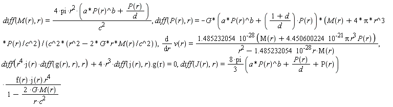 diff(M(r), r) = 4*pi*r^2*(a*P(r)^b+P(r)/d)/c^2, diff(P(r), r) = -G*(a*P(r)^b+(1+d)*P(r)/d)*(M(r)+4*Pi*r^3*P(r)/c^2)/(c^2*(r^2-2*G*r*M(r)/c^2)), diff(v(r), r) = 1.485232054*10^(-28)*(M(r)+4.450600224*10^(-21)*Pi*r^3*P(r))/(r^2-1.485232054*10^(-28)*r*M(r)), diff(r^4*j(r)*(diff(g(r), r)), r)+Typesetting:-delayDotProduct(4*r^3*(diff(j(r), r)), g(r)) = 0, diff(J(r), r) = (8*pi*(1/3))*(a*P(r)^b+P(r)/d+P(r))*Typesetting:-delayDotProduct(f(r)*j(r), r^4)/(1-2*G*M(r)/(r*c^2))