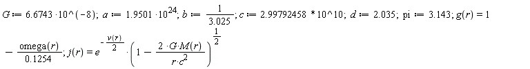 G := 6.6743*10^(-8); a := 1.9501*10^24; b := 1/3.025; c := 2.99792458*10^10; d := 2.035; pi := 3.143; g(r) = 1-omega(r)/(.1254); j(r) = e^(-(1/2)*v(r))*(1-2*G*M(r)/(r*c^2))^(1/2)