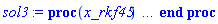 proc (x_rkf45) local _res, _dat, _vars, _solnproc, _xout, _ndsol, _pars, _n, _i; option `Copyright (c) 2000 by Waterloo Maple Inc. All rights reserved.`; if 1 < nargs then error "invalid input: too many arguments" end if; _EnvDSNumericSaveDigits := Digits; Digits := 15; if _EnvInFsolve = true then _xout := evalf[_EnvDSNumericSaveDigits](x_rkf45) else _xout := evalf(x_rkf45) end if; _dat := Array(1..4, {(1) = proc (_xin) local _xout, _dtbl, _dat, _vmap, _x0, _y0, _val, _dig, _n, _ne, _nd, _nv, _pars, _ini, _par, _i, _j, _k, _src; option `Copyright (c) 2002 by Waterloo Maple Inc. All rights reserved.`; table( [( "complex" ) = false ] ) _xout := _xin; _pars := [alpha = alpha]; _dtbl := array( 1 .. 4, [( 1 ) = (array( 1 .. 20, [( 1 ) = (datatype = float[8], order = C_order, storage = rectangular), ( 2 ) = (datatype = float[8], order = C_order, storage = rectangular), ( 3 ) = ([0, 0, 0, Array(1..0, 1..2, {}, datatype = float[8], order = C_order)]), ( 5 ) = (Array(1..28, {(1) = .0, (2) = 0.10e-5, (3) = .0, (4) = 0.500001e-14, (5) = .0, (6) = .0, (7) = .0, (8) = 0.10e-5, (9) = .0, (10) = .0, (11) = .0, (12) = .0, (13) = 1.0, (14) = .0, (15) = .49999999999999, (16) = .0, (17) = 1.0, (18) = 1.0, (19) = .0, (20) = .0, (21) = 1.0, (22) = 1.0, (23) = .0, (24) = .0, (25) = 0.10e-14, (26) = .0, (27) = .0, (28) = .0}, datatype = float[8], order = C_order)), ( 4 ) = (Array(1..53, {(1) = 4, (2) = 4, (3) = 0, (4) = 0, (5) = 1, (6) = 0, (7) = 0, (8) = 0, (9) = 0, (10) = 0, (11) = 0, (12) = 0, (13) = 0, (14) = 0, (15) = 0, (16) = 0, (17) = 0, (18) = 0, (19) = 30000, (20) = 0, (21) = 0, (22) = 1, (23) = 4, (24) = 0, (25) = 1, (26) = 15, (27) = 1, (28) = 0, (29) = 1, (30) = 3, (31) = 3, (32) = 0, (33) = 1, (34) = 0, (35) = 0, (36) = 0, (37) = 0, (38) = 0, (39) = 0, (40) = 0, (41) = 0, (42) = 0, (43) = 1, (44) = 0, (45) = 0, (46) = 0, (47) = 0, (48) = 0, (49) = 0, (50) = 50, (51) = 1, (52) = 0, (53) = 0}, datatype = integer[4])), ( 7 ) = ([Array(1..4, 1..7, {(1, 1) = .0, (1, 2) = .203125, (1, 3) = .3046875, (1, 4) = .75, (1, 5) = .8125, (1, 6) = .40625, (1, 7) = .8125, (2, 1) = 0.6378173828125e-1, (2, 2) = .0, (2, 3) = .279296875, (2, 4) = .27237892150878906, (2, 5) = -0.9686851501464844e-1, (2, 6) = 0.1956939697265625e-1, (2, 7) = .5381584167480469, (3, 1) = 0.31890869140625e-1, (3, 2) = .0, (3, 3) = -.34375, (3, 4) = -.335235595703125, (3, 5) = .2296142578125, (3, 6) = .41748046875, (3, 7) = 11.480712890625, (4, 1) = 0.9710520505905151e-1, (4, 2) = .0, (4, 3) = .40350341796875, (4, 4) = 0.20297467708587646e-1, (4, 5) = -0.6054282188415527e-2, (4, 6) = -0.4770040512084961e-1, (4, 7) = .77858567237854}, datatype = float[8], order = C_order), Array(1..6, 1..6, {(1, 1) = .0, (1, 2) = .0, (1, 3) = .0, (1, 4) = .0, (1, 5) = .0, (1, 6) = 1.0, (2, 1) = .25, (2, 2) = .0, (2, 3) = .0, (2, 4) = .0, (2, 5) = .0, (2, 6) = 1.0, (3, 1) = .1875, (3, 2) = .5625, (3, 3) = .0, (3, 4) = .0, (3, 5) = .0, (3, 6) = 2.0, (4, 1) = .23583984375, (4, 2) = -.87890625, (4, 3) = .890625, (4, 4) = .0, (4, 5) = .0, (4, 6) = .2681884765625, (5, 1) = .1272735595703125, (5, 2) = -.5009765625, (5, 3) = .44921875, (5, 4) = -0.128936767578125e-1, (5, 5) = .0, (5, 6) = 0.626220703125e-1, (6, 1) = -0.927734375e-1, (6, 2) = .626220703125, (6, 3) = -.4326171875, (6, 4) = .1418304443359375, (6, 5) = -0.861053466796875e-1, (6, 6) = .3131103515625}, datatype = float[8], order = C_order), Array(1..6, {(1) = .0, (2) = .386, (3) = .21, (4) = .63, (5) = 1.0, (6) = 1.0}, datatype = float[8], order = C_order), Array(1..6, {(1) = .25, (2) = -.1043, (3) = .1035, (4) = -0.362e-1, (5) = .0, (6) = .0}, datatype = float[8], order = C_order), Array(1..6, 1..5, {(1, 1) = .0, (1, 2) = .0, (1, 3) = .0, (1, 4) = .0, (1, 5) = .0, (2, 1) = 1.544, (2, 2) = .0, (2, 3) = .0, (2, 4) = .0, (2, 5) = .0, (3, 1) = .9466785280815533, (3, 2) = .25570116989825814, (3, 3) = .0, (3, 4) = .0, (3, 5) = .0, (4, 1) = 3.3148251870684886, (4, 2) = 2.896124015972123, (4, 3) = .9986419139977808, (4, 4) = .0, (4, 5) = .0, (5, 1) = 1.2212245092262748, (5, 2) = 6.019134481287752, (5, 3) = 12.537083329320874, (5, 4) = -.687886036105895, (5, 5) = .0, (6, 1) = 1.2212245092262748, (6, 2) = 6.019134481287752, (6, 3) = 12.537083329320874, (6, 4) = -.687886036105895, (6, 5) = 1.0}, datatype = float[8], order = C_order), Array(1..6, 1..5, {(1, 1) = .0, (1, 2) = .0, (1, 3) = .0, (1, 4) = .0, (1, 5) = .0, (2, 1) = -5.6688, (2, 2) = .0, (2, 3) = .0, (2, 4) = .0, (2, 5) = .0, (3, 1) = -2.4300933568337584, (3, 2) = -.20635991570891224, (3, 3) = .0, (3, 4) = .0, (3, 5) = .0, (4, 1) = -.10735290581452621, (4, 2) = -9.594562251021896, (4, 3) = -20.470286148096154, (4, 4) = .0, (4, 5) = .0, (5, 1) = 7.496443313968615, (5, 2) = -10.246804314641219, (5, 3) = -33.99990352819906, (5, 4) = 11.708908932061595, (5, 5) = .0, (6, 1) = 8.083246795922411, (6, 2) = -7.981132988062785, (6, 3) = -31.52159432874373, (6, 4) = 16.319305431231363, (6, 5) = -6.0588182388340535}, datatype = float[8], order = C_order), Array(1..3, 1..5, {(1, 1) = .0, (1, 2) = .0, (1, 3) = .0, (1, 4) = .0, (1, 5) = .0, (2, 1) = 10.126235083446911, (2, 2) = -7.487995877607633, (2, 3) = -34.800918615557414, (2, 4) = -7.9927717075687275, (2, 5) = 1.0251377232956207, (3, 1) = -.6762803392806898, (3, 2) = 6.087714651678606, (3, 3) = 16.43084320892463, (3, 4) = 24.767225114183653, (3, 5) = -6.5943891257167815}, datatype = float[8], order = C_order)]), ( 6 ) = (Array(1..5, {(1) = 760., (2) = .3, (3) = .6, (4) = 1., (5) = Float(undefined)})), ( 10 ) = ([proc (N, X, Y, YP) option `[Y[1] = W(t), Y[2] = X(t), Y[3] = Y(t), Y[4] = Z(t)]`; YP[1] := 1-0.132e-2*Y[1]-0.139e-2*Y[3]-0.134e-2*Y[4]; YP[2] := 0.9e-3*(Y[1]-Y[2]-Y[3]-Y[4])*Y[2]-1.00132*Y[2]; YP[3] := .577215664901533*Y[5]*Y[2]-0.271e-2*Y[3]; YP[4] := .996*Y[2]-0.266e-2*Y[4]; 0 end proc, -1, 0, 0, 0, 0, 0, 0]), ( 11 ) = (Array(1..6, 0..4, {(1, 1) = .0, (1, 2) = .0, (1, 3) = .0, (1, 4) = .0, (2, 0) = .0, (2, 1) = .0, (2, 2) = .0, (2, 3) = .0, (2, 4) = .0, (3, 0) = .0, (3, 1) = .0, (3, 2) = .0, (3, 3) = .0, (3, 4) = .0, (4, 0) = .0, (4, 1) = .0, (4, 2) = .0, (4, 3) = .0, (4, 4) = .0, (5, 0) = .0, (5, 1) = .0, (5, 2) = .0, (5, 3) = .0, (5, 4) = .0, (6, 0) = .0, (6, 1) = .0, (6, 2) = .0, (6, 3) = .0, (6, 4) = .0}, datatype = float[8], order = C_order)), ( 8 ) = ([Array(1..5, {(1) = .0, (2) = .0, (3) = .0, (4) = .0, (5) = .0}, datatype = float[8], order = C_order), Array(1..5, {(1) = .0, (2) = .0, (3) = .0, (4) = .0, (5) = .0}, datatype = float[8], order = C_order), Array(1..4, {(1) = .0, (2) = .0, (3) = .0, (4) = .0}, datatype = float[8], order = C_order)]), ( 9 ) = ([Array(1..4, {(1) = .1, (2) = .1, (3) = .1, (4) = .1}, datatype = float[8], order = C_order), Array(1..4, {(1) = .0, (2) = .0, (3) = .0, (4) = .0}, datatype = float[8], order = C_order), Array(1..4, {(1) = .0, (2) = .0, (3) = .0, (4) = .0}, datatype = float[8], order = C_order), Array(1..4, {(1) = .0, (2) = .0, (3) = .0, (4) = .0}, datatype = float[8], order = C_order), Array(1..4, {(1) = .0, (2) = .0, (3) = .0, (4) = .0}, datatype = float[8], order = C_order), Array(1..4, 1..4, {(1, 1) = .0, (1, 2) = .0, (1, 3) = .0, (1, 4) = .0, (2, 1) = .0, (2, 2) = .0, (2, 3) = .0, (2, 4) = .0, (3, 1) = .0, (3, 2) = .0, (3, 3) = .0, (3, 4) = .0, (4, 1) = .0, (4, 2) = .0, (4, 3) = .0, (4, 4) = .0}, datatype = float[8], order = C_order), Array(1..4, 1..4, {(1, 1) = .0, (1, 2) = .0, (1, 3) = .0, (1, 4) = .0, (2, 1) = .0, (2, 2) = .0, (2, 3) = .0, (2, 4) = .0, (3, 1) = .0, (3, 2) = .0, (3, 3) = .0, (3, 4) = .0, (4, 1) = .0, (4, 2) = .0, (4, 3) = .0, (4, 4) = .0}, datatype = float[8], order = C_order), Array(1..4, 1..6, {(1, 1) = .0, (1, 2) = .0, (1, 3) = .0, (1, 4) = .0, (1, 5) = .0, (1, 6) = .0, (2, 1) = .0, (2, 2) = .0, (2, 3) = .0, (2, 4) = .0, (2, 5) = .0, (2, 6) = .0, (3, 1) = .0, (3, 2) = .0, (3, 3) = .0, (3, 4) = .0, (3, 5) = .0, (3, 6) = .0, (4, 1) = .0, (4, 2) = .0, (4, 3) = .0, (4, 4) = .0, (4, 5) = .0, (4, 6) = .0}, datatype = float[8], order = C_order), Array(1..4, {(1) = 0, (2) = 0, (3) = 0, (4) = 0}, datatype = integer[4]), Array(1..5, {(1) = .0, (2) = .0, (3) = .0, (4) = .0, (5) = .0}, datatype = float[8], order = C_order), Array(1..5, {(1) = .0, (2) = .0, (3) = .0, (4) = .0, (5) = .0}, datatype = float[8], order = C_order), Array(1..5, {(1) = .0, (2) = .0, (3) = .0, (4) = .0, (5) = .0}, datatype = float[8], order = C_order), Array(1..5, {(1) = .0, (2) = .0, (3) = .0, (4) = .0, (5) = .0}, datatype = float[8], order = C_order)]), ( 15 ) = ("rkf45"), ( 14 ) = ([1, table( [( 1, "value" ) = undefined, ( 1, "local" ) = alpha, ( 1, "name" ) = alpha ] )]), ( 13 ) = (), ( 12 ) = (), ( 20 ) = ([]), ( 16 ) = ([0, 0, 0, []]), ( 17 ) = ([proc (N, X, Y, YP) option `[Y[1] = W(t), Y[2] = X(t), Y[3] = Y(t), Y[4] = Z(t)]`; YP[1] := 1-0.132e-2*Y[1]-0.139e-2*Y[3]-0.134e-2*Y[4]; YP[2] := 0.9e-3*(Y[1]-Y[2]-Y[3]-Y[4])*Y[2]-1.00132*Y[2]; YP[3] := .577215664901533*Y[5]*Y[2]-0.271e-2*Y[3]; YP[4] := .996*Y[2]-0.266e-2*Y[4]; 0 end proc, -1, 0, 0, 0, 0, 0, 0]), ( 18 ) = ([]), ( 19 ) = (0)  ] ))  ] ); _y0 := Array(0..5, {(1) = 0., (2) = 760., (3) = .3, (4) = .6, (5) = 1.}); _vmap := array( 1 .. 4, [( 1 ) = (1), ( 2 ) = (2), ( 3 ) = (3), ( 4 ) = (4)  ] ); _x0 := _dtbl[1][5][5]; _n := _dtbl[1][4][1]; _ne := _dtbl[1][4][3]; _nd := _dtbl[1][4][4]; _nv := _dtbl[1][4][16]; if not type(_xout, 'numeric') then if member(_xout, ["start", "left", "right"]) then if _Env_smart_dsolve_numeric = true or _dtbl[1][4][10] = 1 then if _xout = "left" then if type(_dtbl[2], 'table') then return _dtbl[2][5][1] end if elif _xout = "right" then if type(_dtbl[3], 'table') then return _dtbl[3][5][1] end if end if end if; return _dtbl[1][5][5] elif _xout = "method" then return _dtbl[1][15] elif _xout = "storage" then return evalb(_dtbl[1][4][10] = 1) elif _xout = "leftdata" then if not type(_dtbl[2], 'array') then return NULL else return eval(_dtbl[2]) end if elif _xout = "rightdata" then if not type(_dtbl[3], 'array') then return NULL else return eval(_dtbl[3]) end if elif _xout = "enginedata" then return eval(_dtbl[1]) elif _xout = "enginereset" then _dtbl[2] := evaln(_dtbl[2]); _dtbl[3] := evaln(_dtbl[3]); return NULL elif _xout = "initial" then return procname(_y0[0]) elif _xout = "laxtol" then return _dtbl[`if`(member(_dtbl[4], {2, 3}), _dtbl[4], 1)][5][18] elif _xout = "numfun" then return `if`(member(_dtbl[4], {2, 3}), _dtbl[_dtbl[4]][4][18], 0) elif _xout = "parameters" then return [seq(_y0[_n+_i], _i = 1 .. nops(_pars))] elif _xout = "initial_and_parameters" then return procname(_y0[0]), [seq(_y0[_n+_i], _i = 1 .. nops(_pars))] elif _xout = "last" then if _dtbl[4] <> 2 and _dtbl[4] <> 3 or _x0-_dtbl[_dtbl[4]][5][1] = 0. then error "no information is available on last computed point" else _xout := _dtbl[_dtbl[4]][5][1] end if elif _xout = "function" then if _dtbl[1][4][33]-2. = 0 then return eval(_dtbl[1][10], 1) else return eval(_dtbl[1][10][1], 1) end if elif _xout = "map" then return copy(_vmap) elif type(_xin, `=`) and type(rhs(_xin), 'list') and member(lhs(_xin), {"initial", "parameters", "initial_and_parameters"}) then _ini, _par := [], []; if lhs(_xin) = "initial" then _ini := rhs(_xin) elif lhs(_xin) = "parameters" then _par := rhs(_xin) elif select(type, rhs(_xin), `=`) <> [] then _par, _ini := selectremove(type, rhs(_xin), `=`) elif nops(rhs(_xin)) < nops(_pars)+1 then error "insufficient data for specification of initial and parameters" else _par := rhs(_xin)[-nops(_pars) .. -1]; _ini := rhs(_xin)[1 .. -nops(_pars)-1] end if; _xout := lhs(_xout); if _par <> [] then `dsolve/numeric/process_parameters`(_n, _pars, _par, _y0) end if; if _ini <> [] then `dsolve/numeric/process_initial`(_n-_ne, _ini, _y0, _pars, _vmap) end if; `dsolve/numeric/SC/reinitialize`(_dtbl, _y0, _n, procname, _pars); if _Env_smart_dsolve_numeric = true and type(_y0[0], 'numeric') and _dtbl[1][4][10] <> 1 then procname("right") := _y0[0]; procname("left") := _y0[0] end if; if _xout = "initial" then return [_y0[0], seq(_y0[_vmap[_i]], _i = 1 .. _n-_ne)] elif _xout = "parameters" then return [seq(_y0[_n+_i], _i = 1 .. nops(_pars))] else return [_y0[0], seq(_y0[_vmap[_i]], _i = 1 .. _n-_ne)], [seq(_y0[_n+_i], _i = 1 .. nops(_pars))] end if elif _xin = "eventstop" then if _nv = 0 then error "this solution has no events" end if; _i := _dtbl[4]; if _i <> 2 and _i <> 3 then return 0 end if; if _dtbl[_i][4][10] = 1 and assigned(_dtbl[5-_i]) and _dtbl[_i][4][9] < 10 and 10 <= _dtbl[5-_i][4][9] then _i := 5-_i; _dtbl[4] := _i; _j := round(_dtbl[_i][4][17]); return round(_dtbl[_i][3][1][_j, 1]) elif 10 <= _dtbl[_i][4][9] then _j := round(_dtbl[_i][4][17]); return round(_dtbl[_i][3][1][_j, 1]) else return 0 end if elif _xin = "eventstatus" then if _nv = 0 then error "this solution has no events" end if; _i := [selectremove(proc (a) options operator, arrow; _dtbl[1][3][1][a, 7] = 1 end proc, {seq(_j, _j = 1 .. round(_dtbl[1][3][1][_nv+1, 1]))})]; return ':-enabled' = _i[1], ':-disabled' = _i[2] elif _xin = "eventclear" then if _nv = 0 then error "this solution has no events" end if; _i := _dtbl[4]; if _i <> 2 and _i <> 3 then error "no events to clear" end if; if _dtbl[_i][4][10] = 1 and assigned(_dtbl[5-_i]) and _dtbl[_i][4][9] < 10 and 10 < _dtbl[5-_i][4][9] then _dtbl[4] := 5-_i; _i := 5-_i end if; if _dtbl[_i][4][9] < 10 then error "no events to clear" elif _nv < _dtbl[_i][4][9]-10 then error "event error condition cannot be cleared" else _j := _dtbl[_i][4][9]-10; if irem(round(_dtbl[_i][3][1][_j, 4]), 2) = 1 then error "retriggerable events cannot be cleared" end if; _j := round(_dtbl[_i][3][1][_j, 1]); for _k to _nv do if _dtbl[_i][3][1][_k, 1] = _j then if _dtbl[_i][3][1][_k, 2] = 3 then error "range events cannot be cleared" end if; _dtbl[_i][3][1][_k, 8] := _dtbl[_i][3][1][_nv+1, 8] end if end do; _dtbl[_i][4][17] := 0; _dtbl[_i][4][9] := 0; if _dtbl[1][4][10] = 1 then if _i = 2 then try procname(procname("left")) catch:  end try else try procname(procname("right")) catch:  end try end if end if end if; return  elif type(_xin, `=`) and member(lhs(_xin), {"eventdisable", "eventenable"}) then if _nv = 0 then error "this solution has no events" end if; if type(rhs(_xin), {('list')('posint'), ('set')('posint')}) then _i := {op(rhs(_xin))} elif type(rhs(_xin), 'posint') then _i := {rhs(_xin)} else error "event identifiers must be integers in the range 1..%1", round(_dtbl[1][3][1][_nv+1, 1]) end if; if select(proc (a) options operator, arrow; _nv < a end proc, _i) <> {} then error "event identifiers must be integers in the range 1..%1", round(_dtbl[1][3][1][_nv+1, 1]) end if; _k := {}; for _j to _nv do if member(round(_dtbl[1][3][1][_j, 1]), _i) then _k := `union`(_k, {_j}) end if end do; _i := _k; if lhs(_xin) = "eventdisable" then _dtbl[4] := 0; _j := [evalb(assigned(_dtbl[2]) and member(_dtbl[2][4][17], _i)), evalb(assigned(_dtbl[3]) and member(_dtbl[3][4][17], _i))]; for _k in _i do _dtbl[1][3][1][_k, 7] := 0; if assigned(_dtbl[2]) then _dtbl[2][3][1][_k, 7] := 0 end if; if assigned(_dtbl[3]) then _dtbl[3][3][1][_k, 7] := 0 end if end do; if _j[1] then for _k to _nv+1 do if _k <= _nv and not type(_dtbl[2][3][4][_k, 1], 'undefined') then userinfo(3, {'events', 'eventreset'}, `reinit #2, event code `, _k, ` to defined init `, _dtbl[2][3][4][_k, 1]); _dtbl[2][3][1][_k, 8] := _dtbl[2][3][4][_k, 1] elif _dtbl[2][3][1][_k, 2] = 0 and irem(iquo(round(_dtbl[2][3][1][_k, 4]), 32), 2) = 1 then userinfo(3, {'events', 'eventreset'}, `reinit #2, event code `, _k, ` to rate hysteresis init `, _dtbl[2][5][24]); _dtbl[2][3][1][_k, 8] := _dtbl[2][5][24] elif _dtbl[2][3][1][_k, 2] = 0 and irem(iquo(round(_dtbl[2][3][1][_k, 4]), 2), 2) = 0 then userinfo(3, {'events', 'eventreset'}, `reinit #2, event code `, _k, ` to initial init `, _x0); _dtbl[2][3][1][_k, 8] := _x0 else userinfo(3, {'events', 'eventreset'}, `reinit #2, event code `, _k, ` to fireinitial init `, _x0-1); _dtbl[2][3][1][_k, 8] := _x0-1 end if end do; _dtbl[2][4][17] := 0; _dtbl[2][4][9] := 0; if _dtbl[1][4][10] = 1 then procname(procname("left")) end if end if; if _j[2] then for _k to _nv+1 do if _k <= _nv and not type(_dtbl[3][3][4][_k, 2], 'undefined') then userinfo(3, {'events', 'eventreset'}, `reinit #3, event code `, _k, ` to defined init `, _dtbl[3][3][4][_k, 2]); _dtbl[3][3][1][_k, 8] := _dtbl[3][3][4][_k, 2] elif _dtbl[3][3][1][_k, 2] = 0 and irem(iquo(round(_dtbl[3][3][1][_k, 4]), 32), 2) = 1 then userinfo(3, {'events', 'eventreset'}, `reinit #3, event code `, _k, ` to rate hysteresis init `, _dtbl[3][5][24]); _dtbl[3][3][1][_k, 8] := _dtbl[3][5][24] elif _dtbl[3][3][1][_k, 2] = 0 and irem(iquo(round(_dtbl[3][3][1][_k, 4]), 2), 2) = 0 then userinfo(3, {'events', 'eventreset'}, `reinit #3, event code `, _k, ` to initial init `, _x0); _dtbl[3][3][1][_k, 8] := _x0 else userinfo(3, {'events', 'eventreset'}, `reinit #3, event code `, _k, ` to fireinitial init `, _x0+1); _dtbl[3][3][1][_k, 8] := _x0+1 end if end do; _dtbl[3][4][17] := 0; _dtbl[3][4][9] := 0; if _dtbl[1][4][10] = 1 then procname(procname("right")) end if end if else for _k in _i do _dtbl[1][3][1][_k, 7] := 1 end do; _dtbl[2] := evaln(_dtbl[2]); _dtbl[3] := evaln(_dtbl[3]); _dtbl[4] := 0; if _dtbl[1][4][10] = 1 then if _x0 <= procname("right") then try procname(procname("right")) catch:  end try end if; if procname("left") <= _x0 then try procname(procname("left")) catch:  end try end if end if end if; return  elif type(_xin, `=`) and lhs(_xin) = "eventfired" then if not type(rhs(_xin), 'list') then error "'eventfired' must be specified as a list" end if; if _nv = 0 then error "this solution has no events" end if; if _dtbl[4] <> 2 and _dtbl[4] <> 3 then error "'direction' must be set prior to calling/setting 'eventfired'" end if; _i := _dtbl[4]; _val := NULL; if not assigned(_EnvEventRetriggerWarned) then _EnvEventRetriggerWarned := false end if; for _k in rhs(_xin) do if type(_k, 'integer') then _src := _k elif type(_k, 'integer' = 'anything') and type(evalf(rhs(_k)), 'numeric') then _k := lhs(_k) = evalf[max(Digits, 18)](rhs(_k)); _src := lhs(_k) else error "'eventfired' entry is not valid: %1", _k end if; if _src < 1 or round(_dtbl[1][3][1][_nv+1, 1]) < _src then error "event identifiers must be integers in the range 1..%1", round(_dtbl[1][3][1][_nv+1, 1]) end if; _src := {seq(`if`(_dtbl[1][3][1][_j, 1]-_src = 0., _j, NULL), _j = 1 .. _nv)}; if nops(_src) <> 1 then error "'eventfired' can only be set/queried for root-finding events and time/interval events" end if; _src := _src[1]; if _dtbl[1][3][1][_src, 2] <> 0. and _dtbl[1][3][1][_src, 2]-2. <> 0. then error "'eventfired' can only be set/queried for root-finding events and time/interval events" elif irem(round(_dtbl[1][3][1][_src, 4]), 2) = 1 then if _EnvEventRetriggerWarned = false then WARNING(`'eventfired' has no effect on events that retrigger`) end if; _EnvEventRetriggerWarned := true end if; if _dtbl[_i][3][1][_src, 2] = 0 and irem(iquo(round(_dtbl[_i][3][1][_src, 4]), 32), 2) = 1 then _val := _val, undefined elif type(_dtbl[_i][3][4][_src, _i-1], 'undefined') or _i = 2 and _dtbl[2][3][1][_src, 8] < _dtbl[2][3][4][_src, 1] or _i = 3 and _dtbl[3][3][4][_src, 2] < _dtbl[3][3][1][_src, 8] then _val := _val, _dtbl[_i][3][1][_src, 8] else _val := _val, _dtbl[_i][3][4][_src, _i-1] end if; if type(_k, `=`) then if _dtbl[_i][3][1][_src, 2] = 0 and irem(iquo(round(_dtbl[_i][3][1][_src, 4]), 32), 2) = 1 then error "cannot set event code for a rate hysteresis event" end if; userinfo(3, {'events', 'eventreset'}, `manual set event code `, _src, ` to value `, rhs(_k)); _dtbl[_i][3][1][_src, 8] := rhs(_k); _dtbl[_i][3][4][_src, _i-1] := rhs(_k) end if end do; return [_val] elif type(_xin, `=`) and lhs(_xin) = "direction" then if not member(rhs(_xin), {-1, 1, ':-left', ':-right'}) then error "'direction' must be specified as either '1' or 'right' (positive) or '-1' or 'left' (negative)" end if; _src := `if`(_dtbl[4] = 2, -1, `if`(_dtbl[4] = 3, 1, undefined)); _i := `if`(member(rhs(_xin), {1, ':-right'}), 3, 2); _dtbl[4] := _i; _dtbl[_i] := `dsolve/numeric/SC/IVPdcopy`(_dtbl[1], `if`(assigned(_dtbl[_i]), _dtbl[_i], NULL)); if 0 < _nv then for _j to _nv+1 do if _j <= _nv and not type(_dtbl[_i][3][4][_j, _i-1], 'undefined') then userinfo(3, {'events', 'eventreset'}, `reinit #4, event code `, _j, ` to defined init `, _dtbl[_i][3][4][_j, _i-1]); _dtbl[_i][3][1][_j, 8] := _dtbl[_i][3][4][_j, _i-1] elif _dtbl[_i][3][1][_j, 2] = 0 and irem(iquo(round(_dtbl[_i][3][1][_j, 4]), 32), 2) = 1 then userinfo(3, {'events', 'eventreset'}, `reinit #4, event code `, _j, ` to rate hysteresis init `, _dtbl[_i][5][24]); _dtbl[_i][3][1][_j, 8] := _dtbl[_i][5][24] elif _dtbl[_i][3][1][_j, 2] = 0 and irem(iquo(round(_dtbl[_i][3][1][_j, 4]), 2), 2) = 0 then userinfo(3, {'events', 'eventreset'}, `reinit #4, event code `, _j, ` to initial init `, _x0); _dtbl[_i][3][1][_j, 8] := _x0 else userinfo(3, {'events', 'eventreset'}, `reinit #4, event code `, _j, ` to fireinitial init `, _x0-2*_i+5.0); _dtbl[_i][3][1][_j, 8] := _x0-2*_i+5.0 end if end do end if; return _src elif _xin = "eventcount" then if _dtbl[1][3][1] = 0 or _dtbl[4] <> 2 and _dtbl[4] <> 3 then return 0 else return round(_dtbl[_dtbl[4]][3][1][_nv+1, 12]) end if else return "procname" end if end if; if _xout = _x0 then return [_x0, seq(evalf(_dtbl[1][6][_vmap[_i]]), _i = 1 .. _n-_ne)] end if; _i := `if`(_x0 <= _xout, 3, 2); if _xin = "last" and 0 < _dtbl[_i][4][9] and _dtbl[_i][4][9] < 10 then _dat := eval(_dtbl[_i], 2); _j := _dat[4][20]; return [_dat[11][_j, 0], seq(_dat[11][_j, _vmap[_i]], _i = 1 .. _n-_ne-_nd), seq(_dat[8][1][_vmap[_i]], _i = _n-_ne-_nd+1 .. _n-_ne)] end if; if not type(_dtbl[_i], 'array') then _dtbl[_i] := `dsolve/numeric/SC/IVPdcopy`(_dtbl[1], `if`(assigned(_dtbl[_i]), _dtbl[_i], NULL)); if 0 < _nv then for _j to _nv+1 do if _j <= _nv and not type(_dtbl[_i][3][4][_j, _i-1], 'undefined') then userinfo(3, {'events', 'eventreset'}, `reinit #5, event code `, _j, ` to defined init `, _dtbl[_i][3][4][_j, _i-1]); _dtbl[_i][3][1][_j, 8] := _dtbl[_i][3][4][_j, _i-1] elif _dtbl[_i][3][1][_j, 2] = 0 and irem(iquo(round(_dtbl[_i][3][1][_j, 4]), 32), 2) = 1 then userinfo(3, {'events', 'eventreset'}, `reinit #5, event code `, _j, ` to rate hysteresis init `, _dtbl[_i][5][24]); _dtbl[_i][3][1][_j, 8] := _dtbl[_i][5][24] elif _dtbl[_i][3][1][_j, 2] = 0 and irem(iquo(round(_dtbl[_i][3][1][_j, 4]), 2), 2) = 0 then userinfo(3, {'events', 'eventreset'}, `reinit #5, event code `, _j, ` to initial init `, _x0); _dtbl[_i][3][1][_j, 8] := _x0 else userinfo(3, {'events', 'eventreset'}, `reinit #5, event code `, _j, ` to fireinitial init `, _x0-2*_i+5.0); _dtbl[_i][3][1][_j, 8] := _x0-2*_i+5.0 end if end do end if end if; if _xin <> "last" then if 0 < 1 then if `dsolve/numeric/checkglobals`(op(_dtbl[1][14]), _pars, _n, _y0) then `dsolve/numeric/SC/reinitialize`(_dtbl, _y0, _n, procname, _pars, _i) end if end if; if _dtbl[1][4][7] = 0 then error "parameters must be initialized before solution can be computed" end if end if; _dat := eval(_dtbl[_i], 2); _dtbl[4] := _i; try _src := `dsolve/numeric/SC/IVPrun`(_dat, _xout) catch: userinfo(2, `dsolve/debug`, print(`Exception in solnproc:`, [lastexception][2 .. -1])); error  end try; if _src = 0 and 10 < _dat[4][9] then _val := _dat[3][1][_nv+1, 8] else _val := _dat[11][_dat[4][20], 0] end if; if _src <> 0 or _dat[4][9] <= 0 then _dtbl[1][5][1] := _xout else _dtbl[1][5][1] := _val end if; if _i = 3 and _val < _xout then Rounding := -infinity; if _dat[4][9] = 1 then error "cannot evaluate the solution further right of %1, probably a singularity", evalf[8](_val) elif _dat[4][9] = 2 then error "cannot evaluate the solution further right of %1, maxfun limit exceeded (see ?dsolve,maxfun for details)", evalf[8](_val) elif _dat[4][9] = 3 then if _dat[4][25] = 3 then error "cannot evaluate the solution past the initial point, problem may be initially singular or improperly set up" else error "cannot evaluate the solution past the initial point, problem may be complex, initially singular or improperly set up" end if elif _dat[4][9] = 4 then error "cannot evaluate the solution further right of %1, accuracy goal cannot be achieved with specified 'minstep'", evalf[8](_val) elif _dat[4][9] = 5 then error "cannot evaluate the solution further right of %1, too many step failures, tolerances may be too loose for problem", evalf[8](_val) elif 10 < _dat[4][9] then if _dat[4][9]-10 = _nv+1 then error "constraint projection failure on event at t=%1", evalf[8](_val) elif _dat[4][9]-10 = _nv+2 then error "index-1 and derivative evaluation failure on event at t=%1", evalf[8](_val) elif _dat[4][9]-10 = _nv+3 then error "maximum number of event iterations reached (%1) at t=%2", round(_dat[3][1][_nv+1, 3]), evalf[8](_val) else if _Env_dsolve_nowarnstop <> true then `dsolve/numeric/warning`(StringTools:-FormatMessage("cannot evaluate the solution further right of %1, event #%2 triggered a halt", evalf[8](_val), round(_dat[3][1][_dat[4][9]-10, 1]))) end if; Rounding := 'nearest'; _xout := _val end if else error "cannot evaluate the solution further right of %1", evalf[8](_val) end if elif _i = 2 and _xout < _val then Rounding := infinity; if _dat[4][9] = 1 then error "cannot evaluate the solution further left of %1, probably a singularity", evalf[8](_val) elif _dat[4][9] = 2 then error "cannot evaluate the solution further left of %1, maxfun limit exceeded (see ?dsolve,maxfun for details)", evalf[8](_val) elif _dat[4][9] = 3 then if _dat[4][25] = 3 then error "cannot evaluate the solution past the initial point, problem may be initially singular or improperly set up" else error "cannot evaluate the solution past the initial point, problem may be complex, initially singular or improperly set up" end if elif _dat[4][9] = 4 then error "cannot evaluate the solution further left of %1, accuracy goal cannot be achieved with specified 'minstep'", evalf[8](_val) elif _dat[4][9] = 5 then error "cannot evaluate the solution further left of %1, too many step failures, tolerances may be too loose for problem", evalf[8](_val) elif 10 < _dat[4][9] then if _dat[4][9]-10 = _nv+1 then error "constraint projection failure on event at t=%1", evalf[8](_val) elif _dat[4][9]-10 = _nv+2 then error "index-1 and derivative evaluation failure on event at t=%1", evalf[8](_val) elif _dat[4][9]-10 = _nv+3 then error "maximum number of event iterations reached (%1) at t=%2", round(_dat[3][1][_nv+1, 3]), evalf[8](_val) else if _Env_dsolve_nowarnstop <> true then `dsolve/numeric/warning`(StringTools:-FormatMessage("cannot evaluate the solution further left of %1, event #%2 triggered a halt", evalf[8](_val), round(_dat[3][1][_dat[4][9]-10, 1]))) end if; Rounding := 'nearest'; _xout := _val end if else error "cannot evaluate the solution further left of %1", evalf[8](_val) end if end if; if _EnvInFsolve = true then _dig := _dat[4][26]; _dat[4][26] := _EnvDSNumericSaveDigits; _Env_dsolve_SC_native := true; if _dat[4][25] = 1 then _i := 1; _dat[4][25] := 2 else _i := _dat[4][25] end if; _val := `dsolve/numeric/SC/IVPval`(_dat, _xout, _src); _dat[4][25] := _i; _dat[4][26] := _dig; [_xout, seq(_val[_vmap[_i]], _i = 1 .. _n-_ne)] else Digits := _dat[4][26]; _val := `dsolve/numeric/SC/IVPval`(eval(_dat, 2), _xout, _src); [_xout, seq(_val[_vmap[_i]], _i = 1 .. _n-_ne)] end if end proc, (2) = Array(0..0, {}), (3) = [t, W(t), X(t), Y(t), Z(t)], (4) = [alpha = alpha]}); _vars := _dat[3]; _pars := map(rhs, _dat[4]); _n := nops(_vars)-1; _solnproc := _dat[1]; if not type(_xout, 'numeric') then if member(x_rkf45, ["start", 'start', "method", 'method', "left", 'left', "right", 'right', "leftdata", "rightdata", "enginedata", "eventstop", 'eventstop', "eventclear", 'eventclear', "eventstatus", 'eventstatus', "eventcount", 'eventcount', "laxtol", 'laxtol', "numfun", 'numfun', NULL]) then _res := _solnproc(convert(x_rkf45, 'string')); if 1 < nops([_res]) then return _res elif type(_res, 'array') then return eval(_res, 1) elif _res <> "procname" then return _res end if elif member(x_rkf45, ["last", 'last', "initial", 'initial', "parameters", 'parameters', "initial_and_parameters", 'initial_and_parameters', NULL]) then _xout := convert(x_rkf45, 'string'); _res := _solnproc(_xout); if _xout = "parameters" then return [seq(_pars[_i] = _res[_i], _i = 1 .. nops(_pars))] elif _xout = "initial_and_parameters" then return [seq(_vars[_i+1] = [_res][1][_i+1], _i = 0 .. _n), seq(_pars[_i] = [_res][2][_i], _i = 1 .. nops(_pars))] else return [seq(_vars[_i+1] = _res[_i+1], _i = 0 .. _n)] end if elif type(_xout, `=`) and member(lhs(_xout), ["initial", 'initial', "parameters", 'parameters', "initial_and_parameters", 'initial_and_parameters', NULL]) then _xout := convert(lhs(x_rkf45), 'string') = rhs(x_rkf45); if type(rhs(_xout), 'list') then _res := _solnproc(_xout) else error "initial and/or parameter values must be specified in a list" end if; if lhs(_xout) = "initial" then return [seq(_vars[_i+1] = _res[_i+1], _i = 0 .. _n)] elif lhs(_xout) = "parameters" then return [seq(_pars[_i] = _res[_i], _i = 1 .. nops(_pars))] else return [seq(_vars[_i+1] = [_res][1][_i+1], _i = 0 .. _n), seq(_pars[_i] = [_res][2][_i], _i = 1 .. nops(_pars))] end if elif type(_xout, `=`) and member(lhs(_xout), ["eventdisable", 'eventdisable', "eventenable", 'eventenable', "eventfired", 'eventfired', "direction", 'direction', NULL]) then return _solnproc(convert(lhs(x_rkf45), 'string') = rhs(x_rkf45)) elif _xout = "solnprocedure" then return eval(_solnproc) elif _xout = "sysvars" then return _vars end if; if procname <> unknown then return ('procname')(x_rkf45) else _ndsol; _ndsol := pointto(_dat[2][0]); return ('_ndsol')(x_rkf45) end if end if; try _res := _solnproc(_xout); [seq(_vars[_i+1] = _res[_i+1], _i = 0 .. _n)] catch: error  end try end proc