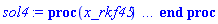proc (x_rkf45) local _res, _dat, _vars, _solnproc, _xout, _ndsol, _pars, _n, _i; option `Copyright (c) 2000 by Waterloo Maple Inc. All rights reserved.`; if 1 < nargs then error "invalid input: too many arguments" end if; _EnvDSNumericSaveDigits := Digits; Digits := 15; if _EnvInFsolve = true then _xout := evalf[_EnvDSNumericSaveDigits](x_rkf45) else _xout := evalf(x_rkf45) end if; _dat := Array(1..4, {(1) = proc (_xin) local _xout, _dtbl, _dat, _vmap, _x0, _y0, _val, _dig, _n, _ne, _nd, _nv, _pars, _ini, _par, _i, _j, _k, _src; option `Copyright (c) 2002 by Waterloo Maple Inc. All rights reserved.`; table( [( "complex" ) = false ] ) _xout := _xin; _pars := [alpha = alpha]; _dtbl := array( 1 .. 4, [( 1 ) = (array( 1 .. 20, [( 1 ) = (datatype = float[8], order = C_order, storage = rectangular), ( 2 ) = (datatype = float[8], order = C_order, storage = rectangular), ( 3 ) = ([0, 0, 0, Array(1..0, 1..2, {}, datatype = float[8], order = C_order)]), ( 5 ) = (Array(1..28, {(1) = .0, (2) = 0.10e-5, (3) = .0, (4) = 0.500001e-14, (5) = .0, (6) = .0, (7) = .0, (8) = 0.10e-5, (9) = .0, (10) = .0, (11) = .0, (12) = .0, (13) = 1.0, (14) = .0, (15) = .49999999999999, (16) = .0, (17) = 1.0, (18) = 1.0, (19) = .0, (20) = .0, (21) = 1.0, (22) = 1.0, (23) = .0, (24) = .0, (25) = 0.10e-14, (26) = .0, (27) = .0, (28) = .0}, datatype = float[8], order = C_order)), ( 4 ) = (Array(1..53, {(1) = 4, (2) = 4, (3) = 0, (4) = 0, (5) = 1, (6) = 0, (7) = 0, (8) = 0, (9) = 0, (10) = 0, (11) = 0, (12) = 0, (13) = 0, (14) = 0, (15) = 0, (16) = 0, (17) = 0, (18) = 0, (19) = 30000, (20) = 0, (21) = 0, (22) = 1, (23) = 4, (24) = 0, (25) = 1, (26) = 15, (27) = 1, (28) = 0, (29) = 1, (30) = 3, (31) = 3, (32) = 0, (33) = 1, (34) = 0, (35) = 0, (36) = 0, (37) = 0, (38) = 0, (39) = 0, (40) = 0, (41) = 0, (42) = 0, (43) = 1, (44) = 0, (45) = 0, (46) = 0, (47) = 0, (48) = 0, (49) = 0, (50) = 50, (51) = 1, (52) = 0, (53) = 0}, datatype = integer[4])), ( 7 ) = ([Array(1..4, 1..7, {(1, 1) = .0, (1, 2) = .203125, (1, 3) = .3046875, (1, 4) = .75, (1, 5) = .8125, (1, 6) = .40625, (1, 7) = .8125, (2, 1) = 0.6378173828125e-1, (2, 2) = .0, (2, 3) = .279296875, (2, 4) = .27237892150878906, (2, 5) = -0.9686851501464844e-1, (2, 6) = 0.1956939697265625e-1, (2, 7) = .5381584167480469, (3, 1) = 0.31890869140625e-1, (3, 2) = .0, (3, 3) = -.34375, (3, 4) = -.335235595703125, (3, 5) = .2296142578125, (3, 6) = .41748046875, (3, 7) = 11.480712890625, (4, 1) = 0.9710520505905151e-1, (4, 2) = .0, (4, 3) = .40350341796875, (4, 4) = 0.20297467708587646e-1, (4, 5) = -0.6054282188415527e-2, (4, 6) = -0.4770040512084961e-1, (4, 7) = .77858567237854}, datatype = float[8], order = C_order), Array(1..6, 1..6, {(1, 1) = .0, (1, 2) = .0, (1, 3) = .0, (1, 4) = .0, (1, 5) = .0, (1, 6) = 1.0, (2, 1) = .25, (2, 2) = .0, (2, 3) = .0, (2, 4) = .0, (2, 5) = .0, (2, 6) = 1.0, (3, 1) = .1875, (3, 2) = .5625, (3, 3) = .0, (3, 4) = .0, (3, 5) = .0, (3, 6) = 2.0, (4, 1) = .23583984375, (4, 2) = -.87890625, (4, 3) = .890625, (4, 4) = .0, (4, 5) = .0, (4, 6) = .2681884765625, (5, 1) = .1272735595703125, (5, 2) = -.5009765625, (5, 3) = .44921875, (5, 4) = -0.128936767578125e-1, (5, 5) = .0, (5, 6) = 0.626220703125e-1, (6, 1) = -0.927734375e-1, (6, 2) = .626220703125, (6, 3) = -.4326171875, (6, 4) = .1418304443359375, (6, 5) = -0.861053466796875e-1, (6, 6) = .3131103515625}, datatype = float[8], order = C_order), Array(1..6, {(1) = .0, (2) = .386, (3) = .21, (4) = .63, (5) = 1.0, (6) = 1.0}, datatype = float[8], order = C_order), Array(1..6, {(1) = .25, (2) = -.1043, (3) = .1035, (4) = -0.362e-1, (5) = .0, (6) = .0}, datatype = float[8], order = C_order), Array(1..6, 1..5, {(1, 1) = .0, (1, 2) = .0, (1, 3) = .0, (1, 4) = .0, (1, 5) = .0, (2, 1) = 1.544, (2, 2) = .0, (2, 3) = .0, (2, 4) = .0, (2, 5) = .0, (3, 1) = .9466785280815533, (3, 2) = .25570116989825814, (3, 3) = .0, (3, 4) = .0, (3, 5) = .0, (4, 1) = 3.3148251870684886, (4, 2) = 2.896124015972123, (4, 3) = .9986419139977808, (4, 4) = .0, (4, 5) = .0, (5, 1) = 1.2212245092262748, (5, 2) = 6.019134481287752, (5, 3) = 12.537083329320874, (5, 4) = -.687886036105895, (5, 5) = .0, (6, 1) = 1.2212245092262748, (6, 2) = 6.019134481287752, (6, 3) = 12.537083329320874, (6, 4) = -.687886036105895, (6, 5) = 1.0}, datatype = float[8], order = C_order), Array(1..6, 1..5, {(1, 1) = .0, (1, 2) = .0, (1, 3) = .0, (1, 4) = .0, (1, 5) = .0, (2, 1) = -5.6688, (2, 2) = .0, (2, 3) = .0, (2, 4) = .0, (2, 5) = .0, (3, 1) = -2.4300933568337584, (3, 2) = -.20635991570891224, (3, 3) = .0, (3, 4) = .0, (3, 5) = .0, (4, 1) = -.10735290581452621, (4, 2) = -9.594562251021896, (4, 3) = -20.470286148096154, (4, 4) = .0, (4, 5) = .0, (5, 1) = 7.496443313968615, (5, 2) = -10.246804314641219, (5, 3) = -33.99990352819906, (5, 4) = 11.708908932061595, (5, 5) = .0, (6, 1) = 8.083246795922411, (6, 2) = -7.981132988062785, (6, 3) = -31.52159432874373, (6, 4) = 16.319305431231363, (6, 5) = -6.0588182388340535}, datatype = float[8], order = C_order), Array(1..3, 1..5, {(1, 1) = .0, (1, 2) = .0, (1, 3) = .0, (1, 4) = .0, (1, 5) = .0, (2, 1) = 10.126235083446911, (2, 2) = -7.487995877607633, (2, 3) = -34.800918615557414, (2, 4) = -7.9927717075687275, (2, 5) = 1.0251377232956207, (3, 1) = -.6762803392806898, (3, 2) = 6.087714651678606, (3, 3) = 16.43084320892463, (3, 4) = 24.767225114183653, (3, 5) = -6.5943891257167815}, datatype = float[8], order = C_order)]), ( 6 ) = (Array(1..5, {(1) = 765., (2) = .4, (3) = .7, (4) = 1.4, (5) = Float(undefined)})), ( 10 ) = ([proc (N, X, Y, YP) option `[Y[1] = W(t), Y[2] = X(t), Y[3] = Y(t), Y[4] = Z(t)]`; YP[1] := 1-0.132e-2*Y[1]-0.139e-2*Y[3]-0.134e-2*Y[4]; YP[2] := 0.9e-3*(Y[1]-Y[2]-Y[3]-Y[4])*Y[2]-1.00132*Y[2]; YP[3] := .577215664901533*Y[5]*Y[2]-0.271e-2*Y[3]; YP[4] := .996*Y[2]-0.266e-2*Y[4]; 0 end proc, -1, 0, 0, 0, 0, 0, 0]), ( 11 ) = (Array(1..6, 0..4, {(1, 1) = .0, (1, 2) = .0, (1, 3) = .0, (1, 4) = .0, (2, 0) = .0, (2, 1) = .0, (2, 2) = .0, (2, 3) = .0, (2, 4) = .0, (3, 0) = .0, (3, 1) = .0, (3, 2) = .0, (3, 3) = .0, (3, 4) = .0, (4, 0) = .0, (4, 1) = .0, (4, 2) = .0, (4, 3) = .0, (4, 4) = .0, (5, 0) = .0, (5, 1) = .0, (5, 2) = .0, (5, 3) = .0, (5, 4) = .0, (6, 0) = .0, (6, 1) = .0, (6, 2) = .0, (6, 3) = .0, (6, 4) = .0}, datatype = float[8], order = C_order)), ( 8 ) = ([Array(1..5, {(1) = .0, (2) = .0, (3) = .0, (4) = .0, (5) = .0}, datatype = float[8], order = C_order), Array(1..5, {(1) = .0, (2) = .0, (3) = .0, (4) = .0, (5) = .0}, datatype = float[8], order = C_order), Array(1..4, {(1) = .0, (2) = .0, (3) = .0, (4) = .0}, datatype = float[8], order = C_order)]), ( 9 ) = ([Array(1..4, {(1) = .1, (2) = .1, (3) = .1, (4) = .1}, datatype = float[8], order = C_order), Array(1..4, {(1) = .0, (2) = .0, (3) = .0, (4) = .0}, datatype = float[8], order = C_order), Array(1..4, {(1) = .0, (2) = .0, (3) = .0, (4) = .0}, datatype = float[8], order = C_order), Array(1..4, {(1) = .0, (2) = .0, (3) = .0, (4) = .0}, datatype = float[8], order = C_order), Array(1..4, {(1) = .0, (2) = .0, (3) = .0, (4) = .0}, datatype = float[8], order = C_order), Array(1..4, 1..4, {(1, 1) = .0, (1, 2) = .0, (1, 3) = .0, (1, 4) = .0, (2, 1) = .0, (2, 2) = .0, (2, 3) = .0, (2, 4) = .0, (3, 1) = .0, (3, 2) = .0, (3, 3) = .0, (3, 4) = .0, (4, 1) = .0, (4, 2) = .0, (4, 3) = .0, (4, 4) = .0}, datatype = float[8], order = C_order), Array(1..4, 1..4, {(1, 1) = .0, (1, 2) = .0, (1, 3) = .0, (1, 4) = .0, (2, 1) = .0, (2, 2) = .0, (2, 3) = .0, (2, 4) = .0, (3, 1) = .0, (3, 2) = .0, (3, 3) = .0, (3, 4) = .0, (4, 1) = .0, (4, 2) = .0, (4, 3) = .0, (4, 4) = .0}, datatype = float[8], order = C_order), Array(1..4, 1..6, {(1, 1) = .0, (1, 2) = .0, (1, 3) = .0, (1, 4) = .0, (1, 5) = .0, (1, 6) = .0, (2, 1) = .0, (2, 2) = .0, (2, 3) = .0, (2, 4) = .0, (2, 5) = .0, (2, 6) = .0, (3, 1) = .0, (3, 2) = .0, (3, 3) = .0, (3, 4) = .0, (3, 5) = .0, (3, 6) = .0, (4, 1) = .0, (4, 2) = .0, (4, 3) = .0, (4, 4) = .0, (4, 5) = .0, (4, 6) = .0}, datatype = float[8], order = C_order), Array(1..4, {(1) = 0, (2) = 0, (3) = 0, (4) = 0}, datatype = integer[4]), Array(1..5, {(1) = .0, (2) = .0, (3) = .0, (4) = .0, (5) = .0}, datatype = float[8], order = C_order), Array(1..5, {(1) = .0, (2) = .0, (3) = .0, (4) = .0, (5) = .0}, datatype = float[8], order = C_order), Array(1..5, {(1) = .0, (2) = .0, (3) = .0, (4) = .0, (5) = .0}, datatype = float[8], order = C_order), Array(1..5, {(1) = .0, (2) = .0, (3) = .0, (4) = .0, (5) = .0}, datatype = float[8], order = C_order)]), ( 15 ) = ("rkf45"), ( 14 ) = ([1, table( [( 1, "value" ) = undefined, ( 1, "local" ) = alpha, ( 1, "name" ) = alpha ] )]), ( 13 ) = (), ( 12 ) = (), ( 20 ) = ([]), ( 16 ) = ([0, 0, 0, []]), ( 17 ) = ([proc (N, X, Y, YP) option `[Y[1] = W(t), Y[2] = X(t), Y[3] = Y(t), Y[4] = Z(t)]`; YP[1] := 1-0.132e-2*Y[1]-0.139e-2*Y[3]-0.134e-2*Y[4]; YP[2] := 0.9e-3*(Y[1]-Y[2]-Y[3]-Y[4])*Y[2]-1.00132*Y[2]; YP[3] := .577215664901533*Y[5]*Y[2]-0.271e-2*Y[3]; YP[4] := .996*Y[2]-0.266e-2*Y[4]; 0 end proc, -1, 0, 0, 0, 0, 0, 0]), ( 18 ) = ([]), ( 19 ) = (0)  ] ))  ] ); _y0 := Array(0..5, {(1) = 0., (2) = 765., (3) = .4, (4) = .7, (5) = 1.4}); _vmap := array( 1 .. 4, [( 1 ) = (1), ( 2 ) = (2), ( 3 ) = (3), ( 4 ) = (4)  ] ); _x0 := _dtbl[1][5][5]; _n := _dtbl[1][4][1]; _ne := _dtbl[1][4][3]; _nd := _dtbl[1][4][4]; _nv := _dtbl[1][4][16]; if not type(_xout, 'numeric') then if member(_xout, ["start", "left", "right"]) then if _Env_smart_dsolve_numeric = true or _dtbl[1][4][10] = 1 then if _xout = "left" then if type(_dtbl[2], 'table') then return _dtbl[2][5][1] end if elif _xout = "right" then if type(_dtbl[3], 'table') then return _dtbl[3][5][1] end if end if end if; return _dtbl[1][5][5] elif _xout = "method" then return _dtbl[1][15] elif _xout = "storage" then return evalb(_dtbl[1][4][10] = 1) elif _xout = "leftdata" then if not type(_dtbl[2], 'array') then return NULL else return eval(_dtbl[2]) end if elif _xout = "rightdata" then if not type(_dtbl[3], 'array') then return NULL else return eval(_dtbl[3]) end if elif _xout = "enginedata" then return eval(_dtbl[1]) elif _xout = "enginereset" then _dtbl[2] := evaln(_dtbl[2]); _dtbl[3] := evaln(_dtbl[3]); return NULL elif _xout = "initial" then return procname(_y0[0]) elif _xout = "laxtol" then return _dtbl[`if`(member(_dtbl[4], {2, 3}), _dtbl[4], 1)][5][18] elif _xout = "numfun" then return `if`(member(_dtbl[4], {2, 3}), _dtbl[_dtbl[4]][4][18], 0) elif _xout = "parameters" then return [seq(_y0[_n+_i], _i = 1 .. nops(_pars))] elif _xout = "initial_and_parameters" then return procname(_y0[0]), [seq(_y0[_n+_i], _i = 1 .. nops(_pars))] elif _xout = "last" then if _dtbl[4] <> 2 and _dtbl[4] <> 3 or _x0-_dtbl[_dtbl[4]][5][1] = 0. then error "no information is available on last computed point" else _xout := _dtbl[_dtbl[4]][5][1] end if elif _xout = "function" then if _dtbl[1][4][33]-2. = 0 then return eval(_dtbl[1][10], 1) else return eval(_dtbl[1][10][1], 1) end if elif _xout = "map" then return copy(_vmap) elif type(_xin, `=`) and type(rhs(_xin), 'list') and member(lhs(_xin), {"initial", "parameters", "initial_and_parameters"}) then _ini, _par := [], []; if lhs(_xin) = "initial" then _ini := rhs(_xin) elif lhs(_xin) = "parameters" then _par := rhs(_xin) elif select(type, rhs(_xin), `=`) <> [] then _par, _ini := selectremove(type, rhs(_xin), `=`) elif nops(rhs(_xin)) < nops(_pars)+1 then error "insufficient data for specification of initial and parameters" else _par := rhs(_xin)[-nops(_pars) .. -1]; _ini := rhs(_xin)[1 .. -nops(_pars)-1] end if; _xout := lhs(_xout); if _par <> [] then `dsolve/numeric/process_parameters`(_n, _pars, _par, _y0) end if; if _ini <> [] then `dsolve/numeric/process_initial`(_n-_ne, _ini, _y0, _pars, _vmap) end if; `dsolve/numeric/SC/reinitialize`(_dtbl, _y0, _n, procname, _pars); if _Env_smart_dsolve_numeric = true and type(_y0[0], 'numeric') and _dtbl[1][4][10] <> 1 then procname("right") := _y0[0]; procname("left") := _y0[0] end if; if _xout = "initial" then return [_y0[0], seq(_y0[_vmap[_i]], _i = 1 .. _n-_ne)] elif _xout = "parameters" then return [seq(_y0[_n+_i], _i = 1 .. nops(_pars))] else return [_y0[0], seq(_y0[_vmap[_i]], _i = 1 .. _n-_ne)], [seq(_y0[_n+_i], _i = 1 .. nops(_pars))] end if elif _xin = "eventstop" then if _nv = 0 then error "this solution has no events" end if; _i := _dtbl[4]; if _i <> 2 and _i <> 3 then return 0 end if; if _dtbl[_i][4][10] = 1 and assigned(_dtbl[5-_i]) and _dtbl[_i][4][9] < 10 and 10 <= _dtbl[5-_i][4][9] then _i := 5-_i; _dtbl[4] := _i; _j := round(_dtbl[_i][4][17]); return round(_dtbl[_i][3][1][_j, 1]) elif 10 <= _dtbl[_i][4][9] then _j := round(_dtbl[_i][4][17]); return round(_dtbl[_i][3][1][_j, 1]) else return 0 end if elif _xin = "eventstatus" then if _nv = 0 then error "this solution has no events" end if; _i := [selectremove(proc (a) options operator, arrow; _dtbl[1][3][1][a, 7] = 1 end proc, {seq(_j, _j = 1 .. round(_dtbl[1][3][1][_nv+1, 1]))})]; return ':-enabled' = _i[1], ':-disabled' = _i[2] elif _xin = "eventclear" then if _nv = 0 then error "this solution has no events" end if; _i := _dtbl[4]; if _i <> 2 and _i <> 3 then error "no events to clear" end if; if _dtbl[_i][4][10] = 1 and assigned(_dtbl[5-_i]) and _dtbl[_i][4][9] < 10 and 10 < _dtbl[5-_i][4][9] then _dtbl[4] := 5-_i; _i := 5-_i end if; if _dtbl[_i][4][9] < 10 then error "no events to clear" elif _nv < _dtbl[_i][4][9]-10 then error "event error condition cannot be cleared" else _j := _dtbl[_i][4][9]-10; if irem(round(_dtbl[_i][3][1][_j, 4]), 2) = 1 then error "retriggerable events cannot be cleared" end if; _j := round(_dtbl[_i][3][1][_j, 1]); for _k to _nv do if _dtbl[_i][3][1][_k, 1] = _j then if _dtbl[_i][3][1][_k, 2] = 3 then error "range events cannot be cleared" end if; _dtbl[_i][3][1][_k, 8] := _dtbl[_i][3][1][_nv+1, 8] end if end do; _dtbl[_i][4][17] := 0; _dtbl[_i][4][9] := 0; if _dtbl[1][4][10] = 1 then if _i = 2 then try procname(procname("left")) catch:  end try else try procname(procname("right")) catch:  end try end if end if end if; return  elif type(_xin, `=`) and member(lhs(_xin), {"eventdisable", "eventenable"}) then if _nv = 0 then error "this solution has no events" end if; if type(rhs(_xin), {('list')('posint'), ('set')('posint')}) then _i := {op(rhs(_xin))} elif type(rhs(_xin), 'posint') then _i := {rhs(_xin)} else error "event identifiers must be integers in the range 1..%1", round(_dtbl[1][3][1][_nv+1, 1]) end if; if select(proc (a) options operator, arrow; _nv < a end proc, _i) <> {} then error "event identifiers must be integers in the range 1..%1", round(_dtbl[1][3][1][_nv+1, 1]) end if; _k := {}; for _j to _nv do if member(round(_dtbl[1][3][1][_j, 1]), _i) then _k := `union`(_k, {_j}) end if end do; _i := _k; if lhs(_xin) = "eventdisable" then _dtbl[4] := 0; _j := [evalb(assigned(_dtbl[2]) and member(_dtbl[2][4][17], _i)), evalb(assigned(_dtbl[3]) and member(_dtbl[3][4][17], _i))]; for _k in _i do _dtbl[1][3][1][_k, 7] := 0; if assigned(_dtbl[2]) then _dtbl[2][3][1][_k, 7] := 0 end if; if assigned(_dtbl[3]) then _dtbl[3][3][1][_k, 7] := 0 end if end do; if _j[1] then for _k to _nv+1 do if _k <= _nv and not type(_dtbl[2][3][4][_k, 1], 'undefined') then userinfo(3, {'events', 'eventreset'}, `reinit #2, event code `, _k, ` to defined init `, _dtbl[2][3][4][_k, 1]); _dtbl[2][3][1][_k, 8] := _dtbl[2][3][4][_k, 1] elif _dtbl[2][3][1][_k, 2] = 0 and irem(iquo(round(_dtbl[2][3][1][_k, 4]), 32), 2) = 1 then userinfo(3, {'events', 'eventreset'}, `reinit #2, event code `, _k, ` to rate hysteresis init `, _dtbl[2][5][24]); _dtbl[2][3][1][_k, 8] := _dtbl[2][5][24] elif _dtbl[2][3][1][_k, 2] = 0 and irem(iquo(round(_dtbl[2][3][1][_k, 4]), 2), 2) = 0 then userinfo(3, {'events', 'eventreset'}, `reinit #2, event code `, _k, ` to initial init `, _x0); _dtbl[2][3][1][_k, 8] := _x0 else userinfo(3, {'events', 'eventreset'}, `reinit #2, event code `, _k, ` to fireinitial init `, _x0-1); _dtbl[2][3][1][_k, 8] := _x0-1 end if end do; _dtbl[2][4][17] := 0; _dtbl[2][4][9] := 0; if _dtbl[1][4][10] = 1 then procname(procname("left")) end if end if; if _j[2] then for _k to _nv+1 do if _k <= _nv and not type(_dtbl[3][3][4][_k, 2], 'undefined') then userinfo(3, {'events', 'eventreset'}, `reinit #3, event code `, _k, ` to defined init `, _dtbl[3][3][4][_k, 2]); _dtbl[3][3][1][_k, 8] := _dtbl[3][3][4][_k, 2] elif _dtbl[3][3][1][_k, 2] = 0 and irem(iquo(round(_dtbl[3][3][1][_k, 4]), 32), 2) = 1 then userinfo(3, {'events', 'eventreset'}, `reinit #3, event code `, _k, ` to rate hysteresis init `, _dtbl[3][5][24]); _dtbl[3][3][1][_k, 8] := _dtbl[3][5][24] elif _dtbl[3][3][1][_k, 2] = 0 and irem(iquo(round(_dtbl[3][3][1][_k, 4]), 2), 2) = 0 then userinfo(3, {'events', 'eventreset'}, `reinit #3, event code `, _k, ` to initial init `, _x0); _dtbl[3][3][1][_k, 8] := _x0 else userinfo(3, {'events', 'eventreset'}, `reinit #3, event code `, _k, ` to fireinitial init `, _x0+1); _dtbl[3][3][1][_k, 8] := _x0+1 end if end do; _dtbl[3][4][17] := 0; _dtbl[3][4][9] := 0; if _dtbl[1][4][10] = 1 then procname(procname("right")) end if end if else for _k in _i do _dtbl[1][3][1][_k, 7] := 1 end do; _dtbl[2] := evaln(_dtbl[2]); _dtbl[3] := evaln(_dtbl[3]); _dtbl[4] := 0; if _dtbl[1][4][10] = 1 then if _x0 <= procname("right") then try procname(procname("right")) catch:  end try end if; if procname("left") <= _x0 then try procname(procname("left")) catch:  end try end if end if end if; return  elif type(_xin, `=`) and lhs(_xin) = "eventfired" then if not type(rhs(_xin), 'list') then error "'eventfired' must be specified as a list" end if; if _nv = 0 then error "this solution has no events" end if; if _dtbl[4] <> 2 and _dtbl[4] <> 3 then error "'direction' must be set prior to calling/setting 'eventfired'" end if; _i := _dtbl[4]; _val := NULL; if not assigned(_EnvEventRetriggerWarned) then _EnvEventRetriggerWarned := false end if; for _k in rhs(_xin) do if type(_k, 'integer') then _src := _k elif type(_k, 'integer' = 'anything') and type(evalf(rhs(_k)), 'numeric') then _k := lhs(_k) = evalf[max(Digits, 18)](rhs(_k)); _src := lhs(_k) else error "'eventfired' entry is not valid: %1", _k end if; if _src < 1 or round(_dtbl[1][3][1][_nv+1, 1]) < _src then error "event identifiers must be integers in the range 1..%1", round(_dtbl[1][3][1][_nv+1, 1]) end if; _src := {seq(`if`(_dtbl[1][3][1][_j, 1]-_src = 0., _j, NULL), _j = 1 .. _nv)}; if nops(_src) <> 1 then error "'eventfired' can only be set/queried for root-finding events and time/interval events" end if; _src := _src[1]; if _dtbl[1][3][1][_src, 2] <> 0. and _dtbl[1][3][1][_src, 2]-2. <> 0. then error "'eventfired' can only be set/queried for root-finding events and time/interval events" elif irem(round(_dtbl[1][3][1][_src, 4]), 2) = 1 then if _EnvEventRetriggerWarned = false then WARNING(`'eventfired' has no effect on events that retrigger`) end if; _EnvEventRetriggerWarned := true end if; if _dtbl[_i][3][1][_src, 2] = 0 and irem(iquo(round(_dtbl[_i][3][1][_src, 4]), 32), 2) = 1 then _val := _val, undefined elif type(_dtbl[_i][3][4][_src, _i-1], 'undefined') or _i = 2 and _dtbl[2][3][1][_src, 8] < _dtbl[2][3][4][_src, 1] or _i = 3 and _dtbl[3][3][4][_src, 2] < _dtbl[3][3][1][_src, 8] then _val := _val, _dtbl[_i][3][1][_src, 8] else _val := _val, _dtbl[_i][3][4][_src, _i-1] end if; if type(_k, `=`) then if _dtbl[_i][3][1][_src, 2] = 0 and irem(iquo(round(_dtbl[_i][3][1][_src, 4]), 32), 2) = 1 then error "cannot set event code for a rate hysteresis event" end if; userinfo(3, {'events', 'eventreset'}, `manual set event code `, _src, ` to value `, rhs(_k)); _dtbl[_i][3][1][_src, 8] := rhs(_k); _dtbl[_i][3][4][_src, _i-1] := rhs(_k) end if end do; return [_val] elif type(_xin, `=`) and lhs(_xin) = "direction" then if not member(rhs(_xin), {-1, 1, ':-left', ':-right'}) then error "'direction' must be specified as either '1' or 'right' (positive) or '-1' or 'left' (negative)" end if; _src := `if`(_dtbl[4] = 2, -1, `if`(_dtbl[4] = 3, 1, undefined)); _i := `if`(member(rhs(_xin), {1, ':-right'}), 3, 2); _dtbl[4] := _i; _dtbl[_i] := `dsolve/numeric/SC/IVPdcopy`(_dtbl[1], `if`(assigned(_dtbl[_i]), _dtbl[_i], NULL)); if 0 < _nv then for _j to _nv+1 do if _j <= _nv and not type(_dtbl[_i][3][4][_j, _i-1], 'undefined') then userinfo(3, {'events', 'eventreset'}, `reinit #4, event code `, _j, ` to defined init `, _dtbl[_i][3][4][_j, _i-1]); _dtbl[_i][3][1][_j, 8] := _dtbl[_i][3][4][_j, _i-1] elif _dtbl[_i][3][1][_j, 2] = 0 and irem(iquo(round(_dtbl[_i][3][1][_j, 4]), 32), 2) = 1 then userinfo(3, {'events', 'eventreset'}, `reinit #4, event code `, _j, ` to rate hysteresis init `, _dtbl[_i][5][24]); _dtbl[_i][3][1][_j, 8] := _dtbl[_i][5][24] elif _dtbl[_i][3][1][_j, 2] = 0 and irem(iquo(round(_dtbl[_i][3][1][_j, 4]), 2), 2) = 0 then userinfo(3, {'events', 'eventreset'}, `reinit #4, event code `, _j, ` to initial init `, _x0); _dtbl[_i][3][1][_j, 8] := _x0 else userinfo(3, {'events', 'eventreset'}, `reinit #4, event code `, _j, ` to fireinitial init `, _x0-2*_i+5.0); _dtbl[_i][3][1][_j, 8] := _x0-2*_i+5.0 end if end do end if; return _src elif _xin = "eventcount" then if _dtbl[1][3][1] = 0 or _dtbl[4] <> 2 and _dtbl[4] <> 3 then return 0 else return round(_dtbl[_dtbl[4]][3][1][_nv+1, 12]) end if else return "procname" end if end if; if _xout = _x0 then return [_x0, seq(evalf(_dtbl[1][6][_vmap[_i]]), _i = 1 .. _n-_ne)] end if; _i := `if`(_x0 <= _xout, 3, 2); if _xin = "last" and 0 < _dtbl[_i][4][9] and _dtbl[_i][4][9] < 10 then _dat := eval(_dtbl[_i], 2); _j := _dat[4][20]; return [_dat[11][_j, 0], seq(_dat[11][_j, _vmap[_i]], _i = 1 .. _n-_ne-_nd), seq(_dat[8][1][_vmap[_i]], _i = _n-_ne-_nd+1 .. _n-_ne)] end if; if not type(_dtbl[_i], 'array') then _dtbl[_i] := `dsolve/numeric/SC/IVPdcopy`(_dtbl[1], `if`(assigned(_dtbl[_i]), _dtbl[_i], NULL)); if 0 < _nv then for _j to _nv+1 do if _j <= _nv and not type(_dtbl[_i][3][4][_j, _i-1], 'undefined') then userinfo(3, {'events', 'eventreset'}, `reinit #5, event code `, _j, ` to defined init `, _dtbl[_i][3][4][_j, _i-1]); _dtbl[_i][3][1][_j, 8] := _dtbl[_i][3][4][_j, _i-1] elif _dtbl[_i][3][1][_j, 2] = 0 and irem(iquo(round(_dtbl[_i][3][1][_j, 4]), 32), 2) = 1 then userinfo(3, {'events', 'eventreset'}, `reinit #5, event code `, _j, ` to rate hysteresis init `, _dtbl[_i][5][24]); _dtbl[_i][3][1][_j, 8] := _dtbl[_i][5][24] elif _dtbl[_i][3][1][_j, 2] = 0 and irem(iquo(round(_dtbl[_i][3][1][_j, 4]), 2), 2) = 0 then userinfo(3, {'events', 'eventreset'}, `reinit #5, event code `, _j, ` to initial init `, _x0); _dtbl[_i][3][1][_j, 8] := _x0 else userinfo(3, {'events', 'eventreset'}, `reinit #5, event code `, _j, ` to fireinitial init `, _x0-2*_i+5.0); _dtbl[_i][3][1][_j, 8] := _x0-2*_i+5.0 end if end do end if end if; if _xin <> "last" then if 0 < 1 then if `dsolve/numeric/checkglobals`(op(_dtbl[1][14]), _pars, _n, _y0) then `dsolve/numeric/SC/reinitialize`(_dtbl, _y0, _n, procname, _pars, _i) end if end if; if _dtbl[1][4][7] = 0 then error "parameters must be initialized before solution can be computed" end if end if; _dat := eval(_dtbl[_i], 2); _dtbl[4] := _i; try _src := `dsolve/numeric/SC/IVPrun`(_dat, _xout) catch: userinfo(2, `dsolve/debug`, print(`Exception in solnproc:`, [lastexception][2 .. -1])); error  end try; if _src = 0 and 10 < _dat[4][9] then _val := _dat[3][1][_nv+1, 8] else _val := _dat[11][_dat[4][20], 0] end if; if _src <> 0 or _dat[4][9] <= 0 then _dtbl[1][5][1] := _xout else _dtbl[1][5][1] := _val end if; if _i = 3 and _val < _xout then Rounding := -infinity; if _dat[4][9] = 1 then error "cannot evaluate the solution further right of %1, probably a singularity", evalf[8](_val) elif _dat[4][9] = 2 then error "cannot evaluate the solution further right of %1, maxfun limit exceeded (see ?dsolve,maxfun for details)", evalf[8](_val) elif _dat[4][9] = 3 then if _dat[4][25] = 3 then error "cannot evaluate the solution past the initial point, problem may be initially singular or improperly set up" else error "cannot evaluate the solution past the initial point, problem may be complex, initially singular or improperly set up" end if elif _dat[4][9] = 4 then error "cannot evaluate the solution further right of %1, accuracy goal cannot be achieved with specified 'minstep'", evalf[8](_val) elif _dat[4][9] = 5 then error "cannot evaluate the solution further right of %1, too many step failures, tolerances may be too loose for problem", evalf[8](_val) elif 10 < _dat[4][9] then if _dat[4][9]-10 = _nv+1 then error "constraint projection failure on event at t=%1", evalf[8](_val) elif _dat[4][9]-10 = _nv+2 then error "index-1 and derivative evaluation failure on event at t=%1", evalf[8](_val) elif _dat[4][9]-10 = _nv+3 then error "maximum number of event iterations reached (%1) at t=%2", round(_dat[3][1][_nv+1, 3]), evalf[8](_val) else if _Env_dsolve_nowarnstop <> true then `dsolve/numeric/warning`(StringTools:-FormatMessage("cannot evaluate the solution further right of %1, event #%2 triggered a halt", evalf[8](_val), round(_dat[3][1][_dat[4][9]-10, 1]))) end if; Rounding := 'nearest'; _xout := _val end if else error "cannot evaluate the solution further right of %1", evalf[8](_val) end if elif _i = 2 and _xout < _val then Rounding := infinity; if _dat[4][9] = 1 then error "cannot evaluate the solution further left of %1, probably a singularity", evalf[8](_val) elif _dat[4][9] = 2 then error "cannot evaluate the solution further left of %1, maxfun limit exceeded (see ?dsolve,maxfun for details)", evalf[8](_val) elif _dat[4][9] = 3 then if _dat[4][25] = 3 then error "cannot evaluate the solution past the initial point, problem may be initially singular or improperly set up" else error "cannot evaluate the solution past the initial point, problem may be complex, initially singular or improperly set up" end if elif _dat[4][9] = 4 then error "cannot evaluate the solution further left of %1, accuracy goal cannot be achieved with specified 'minstep'", evalf[8](_val) elif _dat[4][9] = 5 then error "cannot evaluate the solution further left of %1, too many step failures, tolerances may be too loose for problem", evalf[8](_val) elif 10 < _dat[4][9] then if _dat[4][9]-10 = _nv+1 then error "constraint projection failure on event at t=%1", evalf[8](_val) elif _dat[4][9]-10 = _nv+2 then error "index-1 and derivative evaluation failure on event at t=%1", evalf[8](_val) elif _dat[4][9]-10 = _nv+3 then error "maximum number of event iterations reached (%1) at t=%2", round(_dat[3][1][_nv+1, 3]), evalf[8](_val) else if _Env_dsolve_nowarnstop <> true then `dsolve/numeric/warning`(StringTools:-FormatMessage("cannot evaluate the solution further left of %1, event #%2 triggered a halt", evalf[8](_val), round(_dat[3][1][_dat[4][9]-10, 1]))) end if; Rounding := 'nearest'; _xout := _val end if else error "cannot evaluate the solution further left of %1", evalf[8](_val) end if end if; if _EnvInFsolve = true then _dig := _dat[4][26]; _dat[4][26] := _EnvDSNumericSaveDigits; _Env_dsolve_SC_native := true; if _dat[4][25] = 1 then _i := 1; _dat[4][25] := 2 else _i := _dat[4][25] end if; _val := `dsolve/numeric/SC/IVPval`(_dat, _xout, _src); _dat[4][25] := _i; _dat[4][26] := _dig; [_xout, seq(_val[_vmap[_i]], _i = 1 .. _n-_ne)] else Digits := _dat[4][26]; _val := `dsolve/numeric/SC/IVPval`(eval(_dat, 2), _xout, _src); [_xout, seq(_val[_vmap[_i]], _i = 1 .. _n-_ne)] end if end proc, (2) = Array(0..0, {}), (3) = [t, W(t), X(t), Y(t), Z(t)], (4) = [alpha = alpha]}); _vars := _dat[3]; _pars := map(rhs, _dat[4]); _n := nops(_vars)-1; _solnproc := _dat[1]; if not type(_xout, 'numeric') then if member(x_rkf45, ["start", 'start', "method", 'method', "left", 'left', "right", 'right', "leftdata", "rightdata", "enginedata", "eventstop", 'eventstop', "eventclear", 'eventclear', "eventstatus", 'eventstatus', "eventcount", 'eventcount', "laxtol", 'laxtol', "numfun", 'numfun', NULL]) then _res := _solnproc(convert(x_rkf45, 'string')); if 1 < nops([_res]) then return _res elif type(_res, 'array') then return eval(_res, 1) elif _res <> "procname" then return _res end if elif member(x_rkf45, ["last", 'last', "initial", 'initial', "parameters", 'parameters', "initial_and_parameters", 'initial_and_parameters', NULL]) then _xout := convert(x_rkf45, 'string'); _res := _solnproc(_xout); if _xout = "parameters" then return [seq(_pars[_i] = _res[_i], _i = 1 .. nops(_pars))] elif _xout = "initial_and_parameters" then return [seq(_vars[_i+1] = [_res][1][_i+1], _i = 0 .. _n), seq(_pars[_i] = [_res][2][_i], _i = 1 .. nops(_pars))] else return [seq(_vars[_i+1] = _res[_i+1], _i = 0 .. _n)] end if elif type(_xout, `=`) and member(lhs(_xout), ["initial", 'initial', "parameters", 'parameters', "initial_and_parameters", 'initial_and_parameters', NULL]) then _xout := convert(lhs(x_rkf45), 'string') = rhs(x_rkf45); if type(rhs(_xout), 'list') then _res := _solnproc(_xout) else error "initial and/or parameter values must be specified in a list" end if; if lhs(_xout) = "initial" then return [seq(_vars[_i+1] = _res[_i+1], _i = 0 .. _n)] elif lhs(_xout) = "parameters" then return [seq(_pars[_i] = _res[_i], _i = 1 .. nops(_pars))] else return [seq(_vars[_i+1] = [_res][1][_i+1], _i = 0 .. _n), seq(_pars[_i] = [_res][2][_i], _i = 1 .. nops(_pars))] end if elif type(_xout, `=`) and member(lhs(_xout), ["eventdisable", 'eventdisable', "eventenable", 'eventenable', "eventfired", 'eventfired', "direction", 'direction', NULL]) then return _solnproc(convert(lhs(x_rkf45), 'string') = rhs(x_rkf45)) elif _xout = "solnprocedure" then return eval(_solnproc) elif _xout = "sysvars" then return _vars end if; if procname <> unknown then return ('procname')(x_rkf45) else _ndsol; _ndsol := pointto(_dat[2][0]); return ('_ndsol')(x_rkf45) end if end if; try _res := _solnproc(_xout); [seq(_vars[_i+1] = _res[_i+1], _i = 0 .. _n)] catch: error  end try end proc