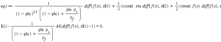 eq1 := (diff(f(x), `$`(x, 3)))/((1-phi)^2.5*(1-phi+phi*rho[s]/rho[f]))+(1/2)(`cos&alpha;`)*eta*(diff(f(x), `$`(x, 2)))+(1/2)(`sin&alpha;`)*f(x)*(diff(f(x), `$`(x, 2)))-M(diff(f(x), `$`(x, 1))-1)/(1-phi+phi*rho[s]/rho[f]) = 0;