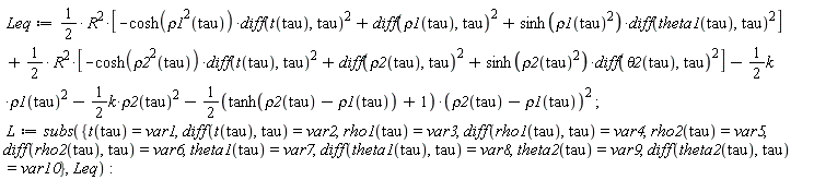 Leq := (1/2)*R^2*[-cosh(rho1(tau)^2)*(diff(t(tau), tau))^2+(diff(rho1(tau), tau))^2+sinh(rho1(tau)^2)*(diff(theta1(tau), tau))^2]+(1/2)*R^2*[-cosh(rho2(tau)^2)*(diff(t(tau), tau))^2+(diff(rho2(tau), tau))^2+sinh(rho2(tau)^2)*(diff(theta2(tau), tau))^2]-(1/2)*k*rho1(tau)^2-(1/2)*k*rho2(tau)^2-(1/2*(tanh(rho2(tau)-rho1(tau))+1))*(rho2(tau)-rho1(tau))^2; L := subs({diff(rho1(tau), tau) = var4, diff(rho2(tau), tau) = var6, diff(t(tau), tau) = var2, diff(theta1(tau), tau) = var8, diff(theta2(tau), tau) = var10, rho1(tau) = var3, rho2(tau) = var5, t(tau) = var1, theta1(tau) = var7, theta2(tau) = var9}, Leq)