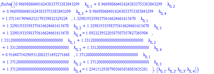 fsolve({.966980664016243833753383843299*lambda[0, 1]+.966980664016243833753383843299*lambda[0, 2]+.966980664016243833753383843299*lambda[0, 3]+.966980664016243833753383843299*lambda[0, 4] = 1.37114174964252179339832329224, 1.32901933598375616624661615670*lambda[0, 1]+1.32901933598375616624661615670*lambda[0, 2]+1.32901933598375616624661615670*lambda[0, 3]+1.32901933598375616624661615670*lambda[0, 4] = 1.09232395220587507357427365904, 1.33120000000000000000000000000*lambda[0, 1]+1.33120000000000000000000000000*lambda[0, 2]+1.33120000000000000000000000000*lambda[0, 3]+1.33120000000000000000000000000*lambda[0, 4] = .916487142969312002551492271668, 1.37120000000000000000000000000*lambda[0, 1]+1.37120000000000000000000000000*lambda[0, 2]+1.37120000000000000000000000000*lambda[0, 3]+1.37120000000000000000000000000*lambda[0, 4] = 1.25415129307905065856083635281}, {lambda[0, 1], lambda[0, 2], lambda[0, 3], lambda[0, 4]})