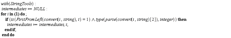 with(StringTools); intermediates := NULL; for i in {la, ra, rb, t, t10, t11, t12, t13, t15, t17, t18, t19, t21, t23, t24, t25, t26, t27, t28, t31, t32, t33, t34, t35, t36, t37, t39, t41, t42, t43, t44, t45, t46, t48, t49, t5, t50, t52, t53, t54, t55, t56, t57, t58, t59, t61, t62, t63, t64, t65, t67, t68, t69, t7, t70, t9, xa, za} do if `and`(is(FirstFromLeft(convert(i, string), t) = 1), type(parse(convert(i, string)[2]), integer)) then intermediates := intermediates, i end if end do