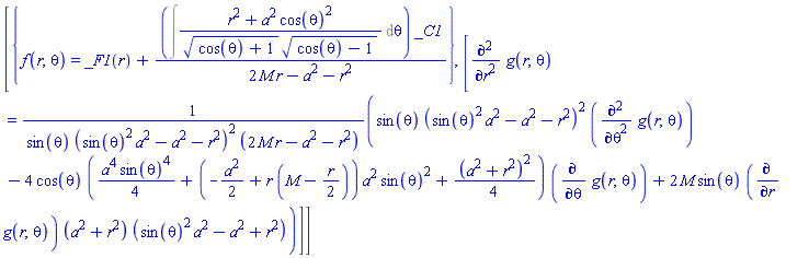 [{f(r, theta) = _F1(r)+(Int((r^2+a^2*cos(theta)^2)/((cos(theta)+1)^(1/2)*(cos(theta)-1)^(1/2)), theta))*_C1/(2*M*r-a^2-r^2)}, [diff(diff(g(r, theta), r), r) = (sin(theta)*(sin(theta)^2*a^2-a^2-r^2)^2*(diff(diff(g(r, theta), theta), theta))-4*cos(theta)*((1/4)*a^4*sin(theta)^4+(-(1/2)*a^2+r*(M-(1/2)*r))*a^2*sin(theta)^2+(1/4)*(a^2+r^2)^2)*(diff(g(r, theta), theta))+2*M*sin(theta)*(diff(g(r, theta), r))*(a^2+r^2)*(sin(theta)^2*a^2-a^2+r^2))/(sin(theta)*(sin(theta)^2*a^2-a^2-r^2)^2*(2*M*r-a^2-r^2))]]