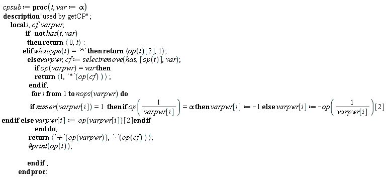 " cpsub:= proc(t, var:=alpha)  description "used by getCP";       local i,cf,varpwr;                   if   not has(t, var)                  then return < 0,t>:               elif whattype(t)=`^` then return <op(t)[2],1>;                  else varpwr,cf:= selectremove(has,[op(t)],var);                       if op(varpwr)=var then                        return <1, `*`(op(cf))> ;                   end if;                     for i from 1 to nops(varpwr) do                    if numer(varpwr[i])=1  then if op((1)/(varpwr[i]))=alpha then varpwr[i]:=-1 else  varpwr[i] :=-op((1)/(varpwr[i]))[2] end if else  varpwr[i]:=op(varpwr[i])[2]end if                        end do;                   return <`+`(op(varpwr)),`*`(op(cf))>;                   #print(op(t));                                   end if ;            end proc:"