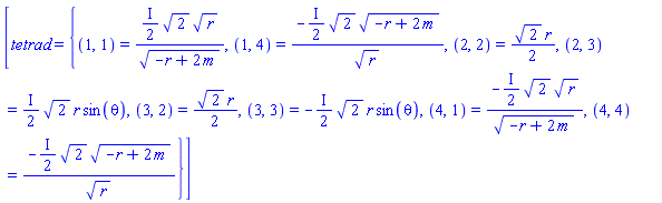 [tetrad = {(1, 1) = ((1/2)*I)*2^(1/2)*r^(1/2)/(-r+2*m)^(1/2), (1, 4) = -((1/2)*I)*2^(1/2)*(-r+2*m)^(1/2)/r^(1/2), (2, 2) = (1/2)*2^(1/2)*r, (2, 3) = ((1/2)*I)*2^(1/2)*r*sin(theta), (3, 2) = (1/2)*2^(1/2)*r, (3, 3) = -((1/2)*I)*2^(1/2)*r*sin(theta), (4, 1) = -((1/2)*I)*2^(1/2)*r^(1/2)/(-r+2*m)^(1/2), (4, 4) = -((1/2)*I)*2^(1/2)*(-r+2*m)^(1/2)/r^(1/2)}]