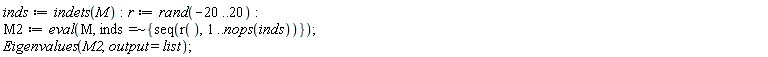 inds := indets(M); r := rand(-20 .. 20); M2 := eval(M, `~`[`=`](inds, {seq(r(), 1 .. nops(inds))})); Eigenvalues(M2, output = list)