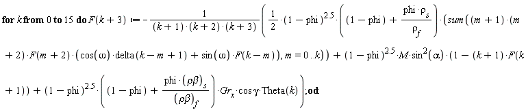 for k from 0 to 15 do F(k+3) := -((1/2)*(1-phi)^2.5*(1-phi+phi*rho[s]/rho[f])*(sum((m+1)*(m+2)*F(m+2)*(cos(omega)*delta(k-m+1)+sin(omega)*F(k-m)), m = 0 .. k))+(1-phi)^2.5*M*sin(alpha)^2*(1-(k+1)*F(k+1))+(1-phi)^2.5*(1-phi+phi*`&rho;&beta;`[s]/`&rho;&beta;`[f])*Gr[x]*cos*gamma*Theta(k))/((k+1)*(k+2)*(k+3)) end do: