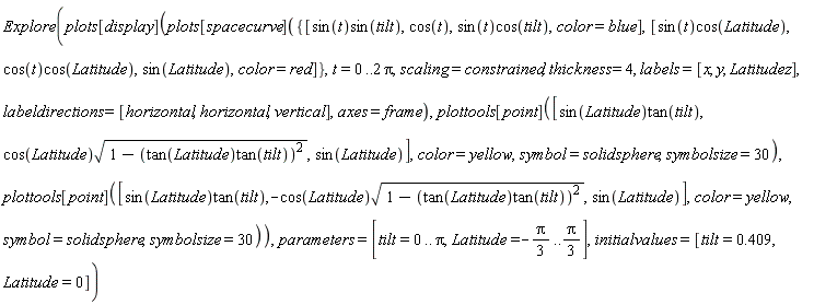 Explore(plots[display](plots[spacecurve]({[sin(t)*cos(Latitude), cos(t)*cos(Latitude), sin(Latitude), color = red], [sin(t)*sin(tilt), cos(t), sin(t)*cos(tilt), color = blue]}, t = 0 .. 2*Pi, scaling = constrained, thickness = 4, labels = [x, y, Latitudez], labeldirections = [horizontal, horizontal, vertical], axes = frame), plottools[point]([sin(Latitude)*tan(tilt), cos(Latitude)*sqrt(1-(tan(Latitude)*tan(tilt))^2), sin(Latitude)], color = yellow, symbol = solidsphere, symbolsize = 30), plottools[point]([sin(Latitude)*tan(tilt), -cos(Latitude)*sqrt(1-(tan(Latitude)*tan(tilt))^2), sin(Latitude)], color = yellow, symbol = solidsphere, symbolsize = 30)), parameters = [tilt = 0 .. Pi, Latitude = -(1/3)*Pi .. (1/3)*Pi], initialvalues = [tilt = .409, Latitude = 0])