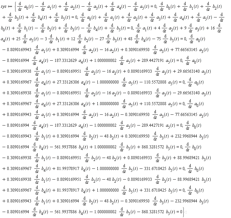 sys := {diff(a[0](t), t)-(diff(a[1](t), t))+diff(a[2](t), t)-(diff(a[3](t), t))+diff(a[4](t), t)-(diff(a[5](t), t)) = 0, diff(b[0](t), t)+diff(b[1](t), t)+diff(b[2](t), t)+diff(b[3](t), t)+diff(b[4](t), t)+diff(b[5](t), t) = 0, diff(a[0](t), t)-.8090169943*(diff(a[1](t), t))+.309016994*(diff(a[2](t), t))-16*a[2](t)+.3090169950*(diff(a[3](t), t))+77.66563145*a[3](t)-.809016994*(diff(a[4](t), t))-187.3312629*a[4](t)+1.000000002*(diff(a[5](t), t))+289.4427191*a[5](t) = 0, diff(a[0](t), t)-.3090169938*(diff(a[1](t), t))-.8090169951*(diff(a[2](t), t))-16*a[2](t)+.8090169933*(diff(a[3](t), t))+29.66563140*a[3](t)+.3090169967*(diff(a[4](t), t))+27.33126306*a[4](t)-1.000000000*(diff(a[5](t), t))-110.5572808*a[5](t) = 0, diff(a[0](t), t)+.3090169938*(diff(a[1](t), t))-.8090169951*(diff(a[2](t), t))-16*a[2](t)-.8090169933*(diff(a[3](t), t))-29.66563140*a[3](t)+.3090169967*(diff(a[4](t), t))+27.33126306*a[4](t)+1.000000000*(diff(a[5](t), t))+110.5572808*a[5](t) = 0, diff(a[0](t), t)+.8090169943*(diff(a[1](t), t))+.309016994*(diff(a[2](t), t))-16*a[2](t)-.3090169950*(diff(a[3](t), t))-77.66563145*a[3](t)-.809016994*(diff(a[4](t), t))-187.3312629*a[4](t)-1.000000002*(diff(a[5](t), t))-289.4427191*a[5](t) = 0, diff(a[1](t), t)+4*(diff(a[2](t), t))+9*(diff(a[3](t), t))+16*(diff(a[4](t), t))+25*(diff(a[5](t), t))-3*(diff(b[1](t), t))+12*(diff(b[2](t), t))-27*(diff(b[3](t), t))+48*(diff(b[4](t), t))-75*(diff(b[5](t), t)) = 0, diff(b[0](t), t)-.8090169943*(diff(b[1](t), t))+.309016994*(diff(b[2](t), t))-48*b[2](t)+.3090169950*(diff(b[3](t), t))+232.9968944*b[3](t)-.809016994*(diff(b[4](t), t))-561.9937886*b[4](t)+1.000000002*(diff(b[5](t), t))+868.3281572*b[5](t) = 0, diff(b[0](t), t)-.3090169938*(diff(b[1](t), t))-.8090169951*(diff(b[2](t), t))-48*b[2](t)+.8090169933*(diff(b[3](t), t))+88.99689421*b[3](t)+.3090169967*(diff(b[4](t), t))+81.99378917*b[4](t)-1.000000000*(diff(b[5](t), t))-331.6718425*b[5](t) = 0, diff(b[0](t), t)+.3090169938*(diff(b[1](t), t))-.8090169951*(diff(b[2](t), t))-48*b[2](t)-.8090169933*(diff(b[3](t), t))-88.99689421*b[3](t)+.3090169967*(diff(b[4](t), t))+81.99378917*b[4](t)+1.000000000*(diff(b[5](t), t))+331.6718425*b[5](t) = 0, diff(b[0](t), t)+.8090169943*(diff(b[1](t), t))+.309016994*(diff(b[2](t), t))-48*b[2](t)-.3090169950*(diff(b[3](t), t))-232.9968944*b[3](t)-.809016994*(diff(b[4](t), t))-561.9937886*b[4](t)-1.000000002*(diff(b[5](t), t))-868.3281572*b[5](t) = 0, diff(a[0](t), t)+diff(a[1](t), t)+diff(a[2](t), t)+diff(a[3](t), t)+diff(a[4](t), t)+diff(a[5](t), t)-(diff(b[0](t), t))+diff(b[1](t), t)-(diff(b[2](t), t))+diff(b[3](t), t)-(diff(b[4](t), t))+diff(b[5](t), t) = 0}