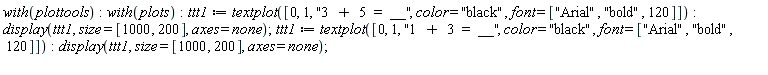 with(plottools); with(plots); ttt1 := textplot([0, 1, "3  +  5  =  __", color = "black", font = ["Arial", "bold", 120]]); display(ttt1, size = [1000, 200], axes = none); ttt1 := textplot([0, 1, "1  +  3  =  __", color = "black", font = ["Arial", "bold", 120]]); display(ttt1, size = [1000, 200], axes = none)