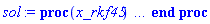proc (x_rkf45) local _res, _dat, _vars, _solnproc, _xout, _ndsol, _pars, _n, _i; option `Copyright (c) 2000 by Waterloo Maple Inc. All rights reserved.`; if 1 < nargs then error "invalid input: too many arguments" end if; _EnvDSNumericSaveDigits := Digits; Digits := 15; if _EnvInFsolve = true then _xout := evalf[_EnvDSNumericSaveDigits](x_rkf45) else _xout := evalf(x_rkf45) end if; _dat := Array(1..4, {(1) = proc (_xin) local _xout, _dtbl, _dat, _vmap, _x0, _y0, _val, _dig, _n, _ne, _nd, _nv, _pars, _ini, _par, _i, _j, _k, _src; option `Copyright (c) 2002 by Waterloo Maple Inc. All rights reserved.`; table( [( "right" ) = 1., ( "complex" ) = false, ( "left" ) = 0. ] ) _xout := _xin; _pars := []; _dtbl := array( 1 .. 4, [( 1 ) = (array( 1 .. 24, [( 1 ) = (datatype = float[8], order = C_order, storage = rectangular), ( 2 ) = (datatype = float[8], order = C_order, storage = rectangular), ( 3 ) = ([Array(1..2, 1..21, {(1, 1) = 1.0, (1, 2) = .0, (1, 3) = 1.0, (1, 4) = .0, (1, 5) = .0, (1, 6) = .0, (1, 7) = 1.0, (1, 8) = undefined, (1, 9) = -2.0, (1, 10) = 1.0, (1, 11) = undefined, (1, 12) = undefined, (1, 13) = undefined, (1, 14) = undefined, (1, 15) = undefined, (1, 16) = undefined, (1, 17) = undefined, (1, 18) = undefined, (1, 19) = undefined, (1, 20) = undefined, (1, 21) = undefined, (2, 1) = 1.0, (2, 2) = .0, (2, 3) = 100.0, (2, 4) = .0, (2, 5) = .0, (2, 6) = .0, (2, 7) = .0, (2, 8) = undefined, (2, 9) = undefined, (2, 10) = 0.10e-6, (2, 11) = undefined, (2, 12) = .0, (2, 13) = undefined, (2, 14) = .0, (2, 15) = .0, (2, 16) = undefined, (2, 17) = undefined, (2, 18) = undefined, (2, 19) = undefined, (2, 20) = undefined, (2, 21) = undefined}, datatype = float[8], order = C_order), proc (t, Y, Ypre, n, EA) EA[1, 7+2*n] := Y[1]-2; EA[1, 8+2*n] := 1; 0 end proc, proc (e, t, Y, Ypre) return 0 end proc, Array(1..1, 1..2, {(1, 1) = undefined, (1, 2) = undefined}, datatype = float[8], order = C_order)]), ( 4 ) = (Array(1..54, {(1) = 1, (2) = 1, (3) = 0, (4) = 0, (5) = 0, (6) = 0, (7) = 1, (8) = 0, (9) = 0, (10) = 1, (11) = 0, (12) = 0, (13) = 0, (14) = 0, (15) = 0, (16) = 1, (17) = 0, (18) = 405, (19) = 30000, (20) = 0, (21) = 0, (22) = 1, (23) = 4, (24) = 0, (25) = 1, (26) = 15, (27) = 1, (28) = 0, (29) = 1, (30) = 3, (31) = 3, (32) = 0, (33) = 1, (34) = 0, (35) = 0, (36) = 0, (37) = 0, (38) = 0, (39) = 0, (40) = 0, (41) = 0, (42) = 0, (43) = 1, (44) = 0, (45) = 0, (46) = 0, (47) = 0, (48) = 0, (49) = 0, (50) = 50, (51) = 1, (52) = 0, (53) = 0, (54) = 0}, datatype = integer[8])), ( 5 ) = (Array(1..28, {(1) = 1.0, (2) = 0.10e-5, (3) = .0, (4) = 0.500001e-14, (5) = .0, (6) = 0.5029733718731742e-1, (7) = .0, (8) = 0.10e-5, (9) = .0, (10) = .0, (11) = .0, (12) = .0, (13) = 1.0, (14) = .0, (15) = .49999999999999, (16) = .0, (17) = 1.0, (18) = 1.0, (19) = .0, (20) = .0, (21) = 1.0, (22) = 1.0, (23) = .0, (24) = .0, (25) = 0.10e-14, (26) = .0, (27) = .0, (28) = .0}, datatype = float[8], order = C_order)), ( 6 ) = (Array(1..1, {(1) = .0}, datatype = float[8], order = C_order)), ( 7 ) = ([Array(1..4, 1..7, {(1, 1) = .0, (1, 2) = .203125, (1, 3) = .3046875, (1, 4) = .75, (1, 5) = .8125, (1, 6) = .40625, (1, 7) = .8125, (2, 1) = 0.6378173828125e-1, (2, 2) = .0, (2, 3) = .279296875, (2, 4) = .27237892150878906, (2, 5) = -0.9686851501464844e-1, (2, 6) = 0.1956939697265625e-1, (2, 7) = .5381584167480469, (3, 1) = 0.31890869140625e-1, (3, 2) = .0, (3, 3) = -.34375, (3, 4) = -.335235595703125, (3, 5) = .2296142578125, (3, 6) = .41748046875, (3, 7) = 11.480712890625, (4, 1) = 0.9710520505905151e-1, (4, 2) = .0, (4, 3) = .40350341796875, (4, 4) = 0.20297467708587646e-1, (4, 5) = -0.6054282188415527e-2, (4, 6) = -0.4770040512084961e-1, (4, 7) = .77858567237854}, datatype = float[8], order = C_order), Array(1..6, 1..6, {(1, 1) = .0, (1, 2) = .0, (1, 3) = .0, (1, 4) = .0, (1, 5) = .0, (1, 6) = 1.0, (2, 1) = .25, (2, 2) = .0, (2, 3) = .0, (2, 4) = .0, (2, 5) = .0, (2, 6) = 1.0, (3, 1) = .1875, (3, 2) = .5625, (3, 3) = .0, (3, 4) = .0, (3, 5) = .0, (3, 6) = 2.0, (4, 1) = .23583984375, (4, 2) = -.87890625, (4, 3) = .890625, (4, 4) = .0, (4, 5) = .0, (4, 6) = .2681884765625, (5, 1) = .1272735595703125, (5, 2) = -.5009765625, (5, 3) = .44921875, (5, 4) = -0.128936767578125e-1, (5, 5) = .0, (5, 6) = 0.626220703125e-1, (6, 1) = -0.927734375e-1, (6, 2) = .626220703125, (6, 3) = -.4326171875, (6, 4) = .1418304443359375, (6, 5) = -0.861053466796875e-1, (6, 6) = .3131103515625}, datatype = float[8], order = C_order), Array(1..6, {(1) = .0, (2) = .386, (3) = .21, (4) = .63, (5) = 1.0, (6) = 1.0}, datatype = float[8], order = C_order), Array(1..6, {(1) = .25, (2) = -.1043, (3) = .1035, (4) = -0.362e-1, (5) = .0, (6) = .0}, datatype = float[8], order = C_order), Array(1..6, 1..5, {(1, 1) = .0, (1, 2) = .0, (1, 3) = .0, (1, 4) = .0, (1, 5) = .0, (2, 1) = 1.544, (2, 2) = .0, (2, 3) = .0, (2, 4) = .0, (2, 5) = .0, (3, 1) = .9466785280815533, (3, 2) = .25570116989825814, (3, 3) = .0, (3, 4) = .0, (3, 5) = .0, (4, 1) = 3.3148251870684886, (4, 2) = 2.896124015972123, (4, 3) = .9986419139977808, (4, 4) = .0, (4, 5) = .0, (5, 1) = 1.2212245092262748, (5, 2) = 6.019134481287752, (5, 3) = 12.537083329320874, (5, 4) = -.687886036105895, (5, 5) = .0, (6, 1) = 1.2212245092262748, (6, 2) = 6.019134481287752, (6, 3) = 12.537083329320874, (6, 4) = -.687886036105895, (6, 5) = 1.0}, datatype = float[8], order = C_order), Array(1..6, 1..5, {(1, 1) = .0, (1, 2) = .0, (1, 3) = .0, (1, 4) = .0, (1, 5) = .0, (2, 1) = -5.6688, (2, 2) = .0, (2, 3) = .0, (2, 4) = .0, (2, 5) = .0, (3, 1) = -2.4300933568337584, (3, 2) = -.20635991570891224, (3, 3) = .0, (3, 4) = .0, (3, 5) = .0, (4, 1) = -.10735290581452621, (4, 2) = -9.594562251021896, (4, 3) = -20.470286148096154, (4, 4) = .0, (4, 5) = .0, (5, 1) = 7.496443313968615, (5, 2) = -10.246804314641219, (5, 3) = -33.99990352819906, (5, 4) = 11.708908932061595, (5, 5) = .0, (6, 1) = 8.083246795922411, (6, 2) = -7.981132988062785, (6, 3) = -31.52159432874373, (6, 4) = 16.319305431231363, (6, 5) = -6.0588182388340535}, datatype = float[8], order = C_order), Array(1..3, 1..5, {(1, 1) = .0, (1, 2) = .0, (1, 3) = .0, (1, 4) = .0, (1, 5) = .0, (2, 1) = 10.126235083446911, (2, 2) = -7.487995877607633, (2, 3) = -34.800918615557414, (2, 4) = -7.9927717075687275, (2, 5) = 1.0251377232956207, (3, 1) = -.6762803392806898, (3, 2) = 6.087714651678606, (3, 3) = 16.43084320892463, (3, 4) = 24.767225114183653, (3, 5) = -6.5943891257167815}, datatype = float[8], order = C_order)]), ( 9 ) = ([Array(1..1, {(1) = .1}, datatype = float[8], order = C_order), Array(1..1, {(1) = .5161343105820229}, datatype = float[8], order = C_order), Array(1..1, {(1) = .0}, datatype = float[8], order = C_order), Array(1..1, {(1) = 1.6598121271814428}, datatype = float[8], order = C_order), Array(1..1, {(1) = .0}, datatype = float[8], order = C_order), Array(1..1, 1..1, {(1, 1) = .0}, datatype = float[8], order = C_order), Array(1..1, 1..1, {(1, 1) = .0}, datatype = float[8], order = C_order), Array(1..1, 1..6, {(1, 1) = 1.6598121271814428, (1, 2) = .4526760346858488, (1, 3) = .6538653834351145, (1, 4) = 1.5360032971818947, (1, 5) = 1.659812127181443, (1, 6) = .8550547321843802}, datatype = float[8], order = C_order), Array(1..1, {(1) = 0}, datatype = integer[8]), Array(1..1, {(1) = .5000000000000002}, datatype = float[8], order = C_order), Array(1..1, {(1) = 1.3774881487692934}, datatype = float[8], order = C_order), Array(1..1, {(1) = 0.2220446049250313e-15}, datatype = float[8], order = C_order), Array(1..1, {(1) = 1.6598121271814428}, datatype = float[8], order = C_order), Array(1..1, {(1) = 1.0562440809336457}, datatype = float[8], order = C_order)]), ( 8 ) = ([Array(1..1, {(1) = .0}, datatype = float[8], order = C_order), Array(1..1, {(1) = .0}, datatype = float[8], order = C_order), Array(1..1, {(1) = .0}, datatype = float[8], order = C_order), 0, 0]), ( 11 ) = (Array(1..6, 0..1, {(1, 1) = .0, (2, 0) = .0, (2, 1) = .0, (3, 0) = .0, (3, 1) = .0, (4, 0) = .0, (4, 1) = .0, (5, 0) = .0, (5, 1) = .0, (6, 0) = .0, (6, 1) = .0}, datatype = float[8], order = C_order)), ( 10 ) = ([proc (N, X, Y, YP) option `[Y[1] = x(t)]`; YP[1] := X; 0 end proc, -1, 0, 0, proc (t, Y, Ypre, n, EA) EA[1, 7+2*n] := Y[1]-2; EA[1, 8+2*n] := 1; 0 end proc, proc (e, t, Y, Ypre) return 0 end proc, 0, 0]), ( 13 ) = (), ( 12 ) = (), ( 15 ) = ("rkf45"), ( 14 ) = ([0, 0]), ( 18 ) = ([]), ( 19 ) = (0), ( 16 ) = ([0, 0, 0, []]), ( 17 ) = ([proc (N, X, Y, YP) option `[Y[1] = x(t)]`; YP[1] := X; 0 end proc, -1, 0, 0, proc (t, Y, Ypre, n, EA) EA[1, 7+2*n] := Y[1]-2; EA[1, 8+2*n] := 1; 0 end proc, proc (e, t, Y, Ypre) return 0 end proc, 0, 0]), ( 22 ) = (0), ( 23 ) = (0), ( 20 ) = ([]), ( 21 ) = (0), ( 24 ) = (0)  ] )), ( 3 ) = (array( 1 .. 24, [( 1 ) = (datatype = float[8], order = C_order, storage = rectangular), ( 2 ) = (datatype = float[8], order = C_order, storage = rectangular), ( 3 ) = ([Array(1..2, 1..21, {(1, 1) = 1.0, (1, 2) = .0, (1, 3) = 1.0, (1, 4) = .0, (1, 5) = .0, (1, 6) = .0, (1, 7) = 1.0, (1, 8) = .0, (1, 9) = -1.9987350889359325, (1, 10) = 1.0, (1, 11) = -1.897542203810548, (1, 12) = 1.0, (1, 13) = -1.6344407024845489, (1, 14) = 1.0, (1, 15) = -1.2094305849579352, (1, 16) = 1.0, (1, 17) = -.6225118512307066, (1, 18) = 1.0, (1, 19) = -.7812439950011338, (1, 20) = 1.0, (1, 21) = .0, (2, 1) = 1.0, (2, 2) = .0, (2, 3) = 100.0, (2, 4) = .0, (2, 5) = .0, (2, 6) = .0, (2, 7) = .0, (2, 8) = 1.9999999999999996, (2, 9) = undefined, (2, 10) = 0.10e-6, (2, 11) = undefined, (2, 12) = .0, (2, 13) = undefined, (2, 14) = .0, (2, 15) = .0, (2, 16) = undefined, (2, 17) = undefined, (2, 18) = undefined, (2, 19) = undefined, (2, 20) = undefined, (2, 21) = 1.9999999999999996}, datatype = float[8], order = C_order), proc (t, Y, Ypre, n, EA) EA[1, 7+2*n] := Y[1]-2; EA[1, 8+2*n] := 1; 0 end proc, proc (e, t, Y, Ypre) return 0 end proc, Array(1..1, 1..2, {(1, 1) = undefined, (1, 2) = undefined}, datatype = float[8], order = C_order)]), ( 4 ) = (Array(1..54, {(1) = 1, (2) = 1, (3) = 0, (4) = 0, (5) = 0, (6) = 0, (7) = 1, (8) = 1, (9) = 0, (10) = 1, (11) = 9, (12) = 9, (13) = 0, (14) = 0, (15) = 0, (16) = 1, (17) = 0, (18) = 22, (19) = 30000, (20) = 5, (21) = 0, (22) = 1, (23) = 4, (24) = 0, (25) = 1, (26) = 15, (27) = 1, (28) = 0, (29) = 1, (30) = 3, (31) = 2, (32) = 0, (33) = 1, (34) = 0, (35) = 0, (36) = 0, (37) = 0, (38) = 0, (39) = 0, (40) = 0, (41) = 0, (42) = 0, (43) = 1, (44) = 0, (45) = 0, (46) = 0, (47) = 0, (48) = 0, (49) = 0, (50) = 50, (51) = 1, (52) = 0, (53) = 0, (54) = 0}, datatype = integer[8])), ( 5 ) = (Array(1..28, {(1) = 1.0, (2) = 0.10e-5, (3) = 1.6095147899941253, (4) = 0.500001e-14, (5) = .0, (6) = 0.5029733718731742e-1, (7) = .0, (8) = 0.10e-5, (9) = .0, (10) = .0, (11) = .0, (12) = .0, (13) = 1.0, (14) = .0, (15) = .49999999999999, (16) = .0, (17) = 1.0, (18) = 1.0, (19) = 3.2693269171756323, (20) = 3.219029579988315, (21) = 1.0, (22) = 1.0, (23) = .0, (24) = .0, (25) = 0.10e-14, (26) = .0, (27) = .0, (28) = .0}, datatype = float[8], order = C_order)), ( 6 ) = (Array(1..1, {(1) = .0}, datatype = float[8], order = C_order)), ( 7 ) = ([Array(1..4, 1..7, {(1, 1) = .0, (1, 2) = .203125, (1, 3) = .3046875, (1, 4) = .75, (1, 5) = .8125, (1, 6) = .40625, (1, 7) = .8125, (2, 1) = 0.6378173828125e-1, (2, 2) = .0, (2, 3) = .279296875, (2, 4) = .27237892150878906, (2, 5) = -0.9686851501464844e-1, (2, 6) = 0.1956939697265625e-1, (2, 7) = .5381584167480469, (3, 1) = 0.31890869140625e-1, (3, 2) = .0, (3, 3) = -.34375, (3, 4) = -.335235595703125, (3, 5) = .2296142578125, (3, 6) = .41748046875, (3, 7) = 11.480712890625, (4, 1) = 0.9710520505905151e-1, (4, 2) = .0, (4, 3) = .40350341796875, (4, 4) = 0.20297467708587646e-1, (4, 5) = -0.6054282188415527e-2, (4, 6) = -0.4770040512084961e-1, (4, 7) = .77858567237854}, datatype = float[8], order = C_order), Array(1..6, 1..6, {(1, 1) = .0, (1, 2) = .0, (1, 3) = .0, (1, 4) = .0, (1, 5) = .0, (1, 6) = 1.0, (2, 1) = .25, (2, 2) = .0, (2, 3) = .0, (2, 4) = .0, (2, 5) = .0, (2, 6) = 1.0, (3, 1) = .1875, (3, 2) = .5625, (3, 3) = .0, (3, 4) = .0, (3, 5) = .0, (3, 6) = 2.0, (4, 1) = .23583984375, (4, 2) = -.87890625, (4, 3) = .890625, (4, 4) = .0, (4, 5) = .0, (4, 6) = .2681884765625, (5, 1) = .1272735595703125, (5, 2) = -.5009765625, (5, 3) = .44921875, (5, 4) = -0.128936767578125e-1, (5, 5) = .0, (5, 6) = 0.626220703125e-1, (6, 1) = -0.927734375e-1, (6, 2) = .626220703125, (6, 3) = -.4326171875, (6, 4) = .1418304443359375, (6, 5) = -0.861053466796875e-1, (6, 6) = .3131103515625}, datatype = float[8], order = C_order), Array(1..6, {(1) = .0, (2) = .386, (3) = .21, (4) = .63, (5) = 1.0, (6) = 1.0}, datatype = float[8], order = C_order), Array(1..6, {(1) = .25, (2) = -.1043, (3) = .1035, (4) = -0.362e-1, (5) = .0, (6) = .0}, datatype = float[8], order = C_order), Array(1..6, 1..5, {(1, 1) = .0, (1, 2) = .0, (1, 3) = .0, (1, 4) = .0, (1, 5) = .0, (2, 1) = 1.544, (2, 2) = .0, (2, 3) = .0, (2, 4) = .0, (2, 5) = .0, (3, 1) = .9466785280815533, (3, 2) = .25570116989825814, (3, 3) = .0, (3, 4) = .0, (3, 5) = .0, (4, 1) = 3.3148251870684886, (4, 2) = 2.896124015972123, (4, 3) = .9986419139977808, (4, 4) = .0, (4, 5) = .0, (5, 1) = 1.2212245092262748, (5, 2) = 6.019134481287752, (5, 3) = 12.537083329320874, (5, 4) = -.687886036105895, (5, 5) = .0, (6, 1) = 1.2212245092262748, (6, 2) = 6.019134481287752, (6, 3) = 12.537083329320874, (6, 4) = -.687886036105895, (6, 5) = 1.0}, datatype = float[8], order = C_order), Array(1..6, 1..5, {(1, 1) = .0, (1, 2) = .0, (1, 3) = .0, (1, 4) = .0, (1, 5) = .0, (2, 1) = -5.6688, (2, 2) = .0, (2, 3) = .0, (2, 4) = .0, (2, 5) = .0, (3, 1) = -2.4300933568337584, (3, 2) = -.20635991570891224, (3, 3) = .0, (3, 4) = .0, (3, 5) = .0, (4, 1) = -.10735290581452621, (4, 2) = -9.594562251021896, (4, 3) = -20.470286148096154, (4, 4) = .0, (4, 5) = .0, (5, 1) = 7.496443313968615, (5, 2) = -10.246804314641219, (5, 3) = -33.99990352819906, (5, 4) = 11.708908932061595, (5, 5) = .0, (6, 1) = 8.083246795922411, (6, 2) = -7.981132988062785, (6, 3) = -31.52159432874373, (6, 4) = 16.319305431231363, (6, 5) = -6.0588182388340535}, datatype = float[8], order = C_order), Array(1..3, 1..5, {(1, 1) = .0, (1, 2) = .0, (1, 3) = .0, (1, 4) = .0, (1, 5) = .0, (2, 1) = 10.126235083446911, (2, 2) = -7.487995877607633, (2, 3) = -34.800918615557414, (2, 4) = -7.9927717075687275, (2, 5) = 1.0251377232956207, (3, 1) = -.6762803392806898, (3, 2) = 6.087714651678606, (3, 3) = 16.43084320892463, (3, 4) = 24.767225114183653, (3, 5) = -6.5943891257167815}, datatype = float[8], order = C_order)]), ( 9 ) = ([Array(1..1, {(1) = .1}, datatype = float[8], order = C_order), Array(1..1, {(1) = .5161343105820229}, datatype = float[8], order = C_order), Array(1..1, {(1) = .0}, datatype = float[8], order = C_order), Array(1..1, {(1) = 1.6598121271814428}, datatype = float[8], order = C_order), Array(1..1, {(1) = .0}, datatype = float[8], order = C_order), Array(1..1, 1..1, {(1, 1) = .0}, datatype = float[8], order = C_order), Array(1..1, 1..1, {(1, 1) = .0}, datatype = float[8], order = C_order), Array(1..1, 1..6, {(1, 1) = 1.6598121271814428, (1, 2) = .4526760346858488, (1, 3) = .6538653834351145, (1, 4) = 1.5360032971818947, (1, 5) = 1.659812127181443, (1, 6) = .8550547321843802}, datatype = float[8], order = C_order), Array(1..1, {(1) = 0}, datatype = integer[8]), Array(1..1, {(1) = .5000000000000002}, datatype = float[8], order = C_order), Array(1..1, {(1) = 1.3774881487692934}, datatype = float[8], order = C_order), Array(1..1, {(1) = 0.2220446049250313e-15}, datatype = float[8], order = C_order), Array(1..1, {(1) = 1.6598121271814428}, datatype = float[8], order = C_order), Array(1..1, {(1) = 1.0562440809336457}, datatype = float[8], order = C_order)]), ( 8 ) = ([Array(1..1, {(1) = 1.2187560049988662}, datatype = float[8], order = C_order), Array(1..1, {(1) = .0}, datatype = float[8], order = C_order), Array(1..1, {(1) = 1.6598121271814428}, datatype = float[8], order = C_order), 0, 0]), ( 11 ) = (Array(1..6, 0..1, {(1, 1) = 0.5029733718731742e-1, (2, 0) = 0.5029733718731742e-1, (2, 1) = 0.12649110640673518e-2, (3, 0) = 0.12649110640673518e-2, (3, 1) = .45267603468584877, (4, 0) = .45267603468584877, (4, 1) = .10245779618945187, (5, 0) = .10245779618945187, (5, 1) = .8550547321843801, (6, 0) = .8550547321843801, (6, 1) = .3655592975154511}, datatype = float[8], order = C_order)), ( 10 ) = ([proc (N, X, Y, YP) option `[Y[1] = x(t)]`; YP[1] := X; 0 end proc, -1, 0, 0, proc (t, Y, Ypre, n, EA) EA[1, 7+2*n] := Y[1]-2; EA[1, 8+2*n] := 1; 0 end proc, proc (e, t, Y, Ypre) return 0 end proc, 0, 0]), ( 13 ) = (), ( 12 ) = (Array(1..9, 0..1, {(1, 1) = .0, (2, 0) = .0, (2, 1) = .0, (3, 0) = .0, (3, 1) = 0.12574334296829356e-1, (4, 0) = 0.12574334296829356e-1, (4, 1) = 0.7905694150420961e-4, (5, 0) = 0.7905694150420961e-4, (5, 1) = 0.2514866859365871e-1, (6, 0) = 0.2514866859365871e-1, (6, 1) = 0.3162277660168381e-3, (7, 0) = 0.3162277660168381e-3, (7, 1) = 0.37723002890488064e-1, (8, 0) = 0.37723002890488064e-1, (8, 1) = 0.7115124735378852e-3, (9, 0) = 0.7115124735378852e-3, (9, 1) = 0.5029733718731742e-1}, datatype = float[8], order = C_order)), ( 15 ) = ("rkf45"), ( 14 ) = ([0, 0]), ( 19 ) = (0), ( 16 ) = ([0, 0, 0, []]), ( 17 ) = ([proc (N, X, Y, YP) option `[Y[1] = x(t)]`; YP[1] := X; 0 end proc, -1, 0, 0, proc (t, Y, Ypre, n, EA) EA[1, 7+2*n] := Y[1]-2; EA[1, 8+2*n] := 1; 0 end proc, proc (e, t, Y, Ypre) return 0 end proc, 0, 0]), ( 22 ) = (0), ( 23 ) = (0), ( 20 ) = ([]), ( 21 ) = (0), ( 24 ) = (0)  ] )), ( 4 ) = (3)  ] ); _y0 := Array(0..1, {(1) = 0.}); _vmap := array( 1 .. 1, [( 1 ) = (1)  ] ); _x0 := _dtbl[1][5][5]; _n := _dtbl[1][4][1]; _ne := _dtbl[1][4][3]; _nd := _dtbl[1][4][4]; _nv := _dtbl[1][4][16]; if not type(_xout, 'numeric') then if member(_xout, ["start", "left", "right"]) then if _Env_smart_dsolve_numeric = true or _dtbl[1][4][10] = 1 then if _xout = "left" then if type(_dtbl[2], 'table') then return _dtbl[2][5][1] end if elif _xout = "right" then if type(_dtbl[3], 'table') then return _dtbl[3][5][1] end if end if end if; return _dtbl[1][5][5] elif _xout = "method" then return _dtbl[1][15] elif _xout = "storage" then return evalb(_dtbl[1][4][10] = 1) elif _xout = "leftdata" then if not type(_dtbl[2], 'array') then return NULL else return eval(_dtbl[2]) end if elif _xout = "rightdata" then if not type(_dtbl[3], 'array') then return NULL else return eval(_dtbl[3]) end if elif _xout = "enginedata" then return eval(_dtbl[1]) elif _xout = "enginereset" then _dtbl[2] := evaln(_dtbl[2]); _dtbl[3] := evaln(_dtbl[3]); return NULL elif _xout = "initial" then return procname(_y0[0]) elif _xout = "laxtol" then return _dtbl[`if`(member(_dtbl[4], {2, 3}), _dtbl[4], 1)][5][18] elif _xout = "numfun" then return `if`(member(_dtbl[4], {2, 3}), _dtbl[_dtbl[4]][4][18], 0) elif _xout = "parameters" then return [seq(_y0[_n+_i], _i = 1 .. nops(_pars))] elif _xout = "initial_and_parameters" then return procname(_y0[0]), [seq(_y0[_n+_i], _i = 1 .. nops(_pars))] elif _xout = "last" then if _dtbl[4] <> 2 and _dtbl[4] <> 3 or _x0-_dtbl[_dtbl[4]][5][1] = 0. then error "no information is available on last computed point" else _xout := _dtbl[_dtbl[4]][5][1] end if elif _xout = "function" then if _dtbl[1][4][33]-2. = 0 then return eval(_dtbl[1][10], 1) else return eval(_dtbl[1][10][1], 1) end if elif _xout = "map" then return copy(_vmap) elif type(_xin, `=`) and type(rhs(_xin), 'list') and member(lhs(_xin), {"initial", "parameters", "initial_and_parameters"}) then _ini, _par := [], []; if lhs(_xin) = "initial" then _ini := rhs(_xin) elif lhs(_xin) = "parameters" then _par := rhs(_xin) elif select(type, rhs(_xin), `=`) <> [] then _par, _ini := selectremove(type, rhs(_xin), `=`) elif nops(rhs(_xin)) < nops(_pars)+1 then error "insufficient data for specification of initial and parameters" else _par := rhs(_xin)[-nops(_pars) .. -1]; _ini := rhs(_xin)[1 .. -nops(_pars)-1] end if; _xout := lhs(_xout); if _par <> [] then `dsolve/numeric/process_parameters`(_n, _pars, _par, _y0) end if; if _ini <> [] then `dsolve/numeric/process_initial`(_n-_ne, _ini, _y0, _pars, _vmap) end if; `dsolve/numeric/SC/reinitialize`(_dtbl, _y0, _n, procname, _pars); if _Env_smart_dsolve_numeric = true and type(_y0[0], 'numeric') and _dtbl[1][4][10] <> 1 then procname("right") := _y0[0]; procname("left") := _y0[0] end if; if _xout = "initial" then return [_y0[0], seq(_y0[_vmap[_i]], _i = 1 .. _n-_ne)] elif _xout = "parameters" then return [seq(_y0[_n+_i], _i = 1 .. nops(_pars))] else return [_y0[0], seq(_y0[_vmap[_i]], _i = 1 .. _n-_ne)], [seq(_y0[_n+_i], _i = 1 .. nops(_pars))] end if elif _xin = "eventstop" then if _nv = 0 then error "this solution has no events" end if; _i := _dtbl[4]; if _i <> 2 and _i <> 3 then return 0 end if; if _dtbl[_i][4][10] = 1 and assigned(_dtbl[5-_i]) and _dtbl[_i][4][9] < 100 and 100 <= _dtbl[5-_i][4][9] then _i := 5-_i; _dtbl[4] := _i; _j := round(_dtbl[_i][4][17]); return round(_dtbl[_i][3][1][_j, 1]) elif 100 <= _dtbl[_i][4][9] then _j := round(_dtbl[_i][4][17]); return round(_dtbl[_i][3][1][_j, 1]) else return 0 end if elif _xin = "eventstatus" then if _nv = 0 then error "this solution has no events" end if; _i := [selectremove(proc (a) options operator, arrow; _dtbl[1][3][1][a, 7] = 1 end proc, {seq(_j, _j = 1 .. round(_dtbl[1][3][1][_nv+1, 1]))})]; return ':-enabled' = _i[1], ':-disabled' = _i[2] elif _xin = "eventclear" then if _nv = 0 then error "this solution has no events" end if; _i := _dtbl[4]; if _i <> 2 and _i <> 3 then error "no events to clear" end if; if _dtbl[_i][4][10] = 1 and assigned(_dtbl[5-_i]) and _dtbl[_i][4][9] < 100 and 100 < _dtbl[5-_i][4][9] then _dtbl[4] := 5-_i; _i := 5-_i end if; if _dtbl[_i][4][9] < 100 then error "no events to clear" elif _nv < _dtbl[_i][4][9]-100 then error "event error condition cannot be cleared" else _j := _dtbl[_i][4][9]-100; if irem(round(_dtbl[_i][3][1][_j, 4]), 2) = 1 then error "retriggerable events cannot be cleared" end if; _j := round(_dtbl[_i][3][1][_j, 1]); for _k to _nv do if _dtbl[_i][3][1][_k, 1] = _j then if _dtbl[_i][3][1][_k, 2] = 3 then error "range events cannot be cleared" end if; _dtbl[_i][3][1][_k, 8] := _dtbl[_i][3][1][_nv+1, 8] end if end do; _dtbl[_i][4][17] := 0; _dtbl[_i][4][9] := 0; if _dtbl[1][4][10] = 1 then if _i = 2 then try procname(procname("left")) catch:  end try else try procname(procname("right")) catch:  end try end if end if end if; return  elif type(_xin, `=`) and member(lhs(_xin), {"eventdisable", "eventenable"}) then if _nv = 0 then error "this solution has no events" end if; if type(rhs(_xin), {('list')('posint'), ('set')('posint')}) then _i := {op(rhs(_xin))} elif type(rhs(_xin), 'posint') then _i := {rhs(_xin)} else error "event identifiers must be integers in the range 1..%1", round(_dtbl[1][3][1][_nv+1, 1]) end if; if select(proc (a) options operator, arrow; _nv < a end proc, _i) <> {} then error "event identifiers must be integers in the range 1..%1", round(_dtbl[1][3][1][_nv+1, 1]) end if; _k := {}; for _j to _nv do if member(round(_dtbl[1][3][1][_j, 1]), _i) then _k := `union`(_k, {_j}) end if end do; _i := _k; if lhs(_xin) = "eventdisable" then _dtbl[4] := 0; _j := [evalb(assigned(_dtbl[2]) and member(_dtbl[2][4][17], _i)), evalb(assigned(_dtbl[3]) and member(_dtbl[3][4][17], _i))]; for _k in _i do _dtbl[1][3][1][_k, 7] := 0; if assigned(_dtbl[2]) then _dtbl[2][3][1][_k, 7] := 0 end if; if assigned(_dtbl[3]) then _dtbl[3][3][1][_k, 7] := 0 end if end do; if _j[1] then for _k to _nv+1 do if _k <= _nv and not type(_dtbl[2][3][4][_k, 1], 'undefined') then userinfo(3, {'events', 'eventreset'}, `reinit #2, event code `, _k, ` to defined init `, _dtbl[2][3][4][_k, 1]); _dtbl[2][3][1][_k, 8] := _dtbl[2][3][4][_k, 1] elif _dtbl[2][3][1][_k, 2] = 0 and irem(iquo(round(_dtbl[2][3][1][_k, 4]), 32), 2) = 1 then userinfo(3, {'events', 'eventreset'}, `reinit #2, event code `, _k, ` to rate hysteresis init `, _dtbl[2][5][24]); _dtbl[2][3][1][_k, 8] := _dtbl[2][5][24] elif _dtbl[2][3][1][_k, 2] = 0 and irem(iquo(round(_dtbl[2][3][1][_k, 4]), 2), 2) = 0 then userinfo(3, {'events', 'eventreset'}, `reinit #2, event code `, _k, ` to initial init `, _x0); _dtbl[2][3][1][_k, 8] := _x0 else userinfo(3, {'events', 'eventreset'}, `reinit #2, event code `, _k, ` to fireinitial init `, _x0-1); _dtbl[2][3][1][_k, 8] := _x0-1 end if end do; _dtbl[2][4][17] := 0; _dtbl[2][4][9] := 0; if _dtbl[1][4][10] = 1 then procname(procname("left")) end if end if; if _j[2] then for _k to _nv+1 do if _k <= _nv and not type(_dtbl[3][3][4][_k, 2], 'undefined') then userinfo(3, {'events', 'eventreset'}, `reinit #3, event code `, _k, ` to defined init `, _dtbl[3][3][4][_k, 2]); _dtbl[3][3][1][_k, 8] := _dtbl[3][3][4][_k, 2] elif _dtbl[3][3][1][_k, 2] = 0 and irem(iquo(round(_dtbl[3][3][1][_k, 4]), 32), 2) = 1 then userinfo(3, {'events', 'eventreset'}, `reinit #3, event code `, _k, ` to rate hysteresis init `, _dtbl[3][5][24]); _dtbl[3][3][1][_k, 8] := _dtbl[3][5][24] elif _dtbl[3][3][1][_k, 2] = 0 and irem(iquo(round(_dtbl[3][3][1][_k, 4]), 2), 2) = 0 then userinfo(3, {'events', 'eventreset'}, `reinit #3, event code `, _k, ` to initial init `, _x0); _dtbl[3][3][1][_k, 8] := _x0 else userinfo(3, {'events', 'eventreset'}, `reinit #3, event code `, _k, ` to fireinitial init `, _x0+1); _dtbl[3][3][1][_k, 8] := _x0+1 end if end do; _dtbl[3][4][17] := 0; _dtbl[3][4][9] := 0; if _dtbl[1][4][10] = 1 then procname(procname("right")) end if end if else for _k in _i do _dtbl[1][3][1][_k, 7] := 1 end do; _dtbl[2] := evaln(_dtbl[2]); _dtbl[3] := evaln(_dtbl[3]); _dtbl[4] := 0; if _dtbl[1][4][10] = 1 then if _x0 <= procname("right") then try procname(procname("right")) catch:  end try end if; if procname("left") <= _x0 then try procname(procname("left")) catch:  end try end if end if end if; return  elif type(_xin, `=`) and lhs(_xin) = "eventfired" then if not type(rhs(_xin), 'list') then error "'eventfired' must be specified as a list" end if; if _nv = 0 then error "this solution has no events" end if; if _dtbl[4] <> 2 and _dtbl[4] <> 3 then error "'direction' must be set prior to calling/setting 'eventfired'" end if; _i := _dtbl[4]; _val := NULL; if not assigned(_EnvEventRetriggerWarned) then _EnvEventRetriggerWarned := false end if; for _k in rhs(_xin) do if type(_k, 'integer') then _src := _k elif type(_k, 'integer' = 'anything') and type(evalf(rhs(_k)), 'numeric') then _k := lhs(_k) = evalf[max(Digits, 18)](rhs(_k)); _src := lhs(_k) else error "'eventfired' entry is not valid: %1", _k end if; if _src < 1 or round(_dtbl[1][3][1][_nv+1, 1]) < _src then error "event identifiers must be integers in the range 1..%1", round(_dtbl[1][3][1][_nv+1, 1]) end if; _src := {seq(`if`(_dtbl[1][3][1][_j, 1]-_src = 0., _j, NULL), _j = 1 .. _nv)}; if nops(_src) <> 1 then error "'eventfired' can only be set/queried for root-finding events and time/interval events" end if; _src := _src[1]; if _dtbl[1][3][1][_src, 2] <> 0. and _dtbl[1][3][1][_src, 2]-2. <> 0. then error "'eventfired' can only be set/queried for root-finding events and time/interval events" elif irem(round(_dtbl[1][3][1][_src, 4]), 2) = 1 then if _EnvEventRetriggerWarned = false then WARNING(`'eventfired' has no effect on events that retrigger`) end if; _EnvEventRetriggerWarned := true end if; if _dtbl[_i][3][1][_src, 2] = 0 and irem(iquo(round(_dtbl[_i][3][1][_src, 4]), 32), 2) = 1 then _val := _val, undefined elif type(_dtbl[_i][3][4][_src, _i-1], 'undefined') or _i = 2 and _dtbl[2][3][1][_src, 8] < _dtbl[2][3][4][_src, 1] or _i = 3 and _dtbl[3][3][4][_src, 2] < _dtbl[3][3][1][_src, 8] then _val := _val, _dtbl[_i][3][1][_src, 8] else _val := _val, _dtbl[_i][3][4][_src, _i-1] end if; if type(_k, `=`) then if _dtbl[_i][3][1][_src, 2] = 0 and irem(iquo(round(_dtbl[_i][3][1][_src, 4]), 32), 2) = 1 then error "cannot set event code for a rate hysteresis event" end if; userinfo(3, {'events', 'eventreset'}, `manual set event code `, _src, ` to value `, rhs(_k)); _dtbl[_i][3][1][_src, 8] := rhs(_k); _dtbl[_i][3][4][_src, _i-1] := rhs(_k) end if end do; return [_val] elif type(_xin, `=`) and lhs(_xin) = "direction" then if not member(rhs(_xin), {-1, 1, ':-left', ':-right'}) then error "'direction' must be specified as either '1' or 'right' (positive) or '-1' or 'left' (negative)" end if; _src := `if`(_dtbl[4] = 2, -1, `if`(_dtbl[4] = 3, 1, undefined)); _i := `if`(member(rhs(_xin), {1, ':-right'}), 3, 2); _dtbl[4] := _i; _dtbl[_i] := `dsolve/numeric/SC/IVPdcopy`(_dtbl[1], `if`(assigned(_dtbl[_i]), _dtbl[_i], NULL)); if 0 < _nv then for _j to _nv+1 do if _j <= _nv and not type(_dtbl[_i][3][4][_j, _i-1], 'undefined') then userinfo(3, {'events', 'eventreset'}, `reinit #4, event code `, _j, ` to defined init `, _dtbl[_i][3][4][_j, _i-1]); _dtbl[_i][3][1][_j, 8] := _dtbl[_i][3][4][_j, _i-1] elif _dtbl[_i][3][1][_j, 2] = 0 and irem(iquo(round(_dtbl[_i][3][1][_j, 4]), 32), 2) = 1 then userinfo(3, {'events', 'eventreset'}, `reinit #4, event code `, _j, ` to rate hysteresis init `, _dtbl[_i][5][24]); _dtbl[_i][3][1][_j, 8] := _dtbl[_i][5][24] elif _dtbl[_i][3][1][_j, 2] = 0 and irem(iquo(round(_dtbl[_i][3][1][_j, 4]), 2), 2) = 0 then userinfo(3, {'events', 'eventreset'}, `reinit #4, event code `, _j, ` to initial init `, _x0); _dtbl[_i][3][1][_j, 8] := _x0 else userinfo(3, {'events', 'eventreset'}, `reinit #4, event code `, _j, ` to fireinitial init `, _x0-2*_i+5.0); _dtbl[_i][3][1][_j, 8] := _x0-2*_i+5.0 end if end do end if; return _src elif _xin = "eventcount" then if _dtbl[1][3][1] = 0 or _dtbl[4] <> 2 and _dtbl[4] <> 3 then return 0 else return round(_dtbl[_dtbl[4]][3][1][_nv+1, 12]) end if else return "procname" end if end if; if _xout = _x0 then return [_x0, seq(evalf(_dtbl[1][6][_vmap[_i]]), _i = 1 .. _n-_ne)] end if; _i := `if`(_x0 <= _xout, 3, 2); if _xin = "last" and 0 < _dtbl[_i][4][9] and _dtbl[_i][4][9] < 100 then _dat := eval(_dtbl[_i], 2); _j := _dat[4][20]; return [_dat[11][_j, 0], seq(_dat[11][_j, _vmap[_i]], _i = 1 .. _n-_ne-_nd), seq(_dat[8][1][_vmap[_i]], _i = _n-_ne-_nd+1 .. _n-_ne)] end if; if not type(_dtbl[_i], 'array') then _dtbl[_i] := `dsolve/numeric/SC/IVPdcopy`(_dtbl[1], `if`(assigned(_dtbl[_i]), _dtbl[_i], NULL)); if 0 < _nv then for _j to _nv+1 do if _j <= _nv and not type(_dtbl[_i][3][4][_j, _i-1], 'undefined') then userinfo(3, {'events', 'eventreset'}, `reinit #5, event code `, _j, ` to defined init `, _dtbl[_i][3][4][_j, _i-1]); _dtbl[_i][3][1][_j, 8] := _dtbl[_i][3][4][_j, _i-1] elif _dtbl[_i][3][1][_j, 2] = 0 and irem(iquo(round(_dtbl[_i][3][1][_j, 4]), 32), 2) = 1 then userinfo(3, {'events', 'eventreset'}, `reinit #5, event code `, _j, ` to rate hysteresis init `, _dtbl[_i][5][24]); _dtbl[_i][3][1][_j, 8] := _dtbl[_i][5][24] elif _dtbl[_i][3][1][_j, 2] = 0 and irem(iquo(round(_dtbl[_i][3][1][_j, 4]), 2), 2) = 0 then userinfo(3, {'events', 'eventreset'}, `reinit #5, event code `, _j, ` to initial init `, _x0); _dtbl[_i][3][1][_j, 8] := _x0 else userinfo(3, {'events', 'eventreset'}, `reinit #5, event code `, _j, ` to fireinitial init `, _x0-2*_i+5.0); _dtbl[_i][3][1][_j, 8] := _x0-2*_i+5.0 end if end do end if end if; if _xin <> "last" then if 0 < 0 then if `dsolve/numeric/checkglobals`(op(_dtbl[1][14]), _pars, _n, _y0) then `dsolve/numeric/SC/reinitialize`(_dtbl, _y0, _n, procname, _pars, _i) end if end if; if _dtbl[1][4][7] = 0 then error "parameters must be initialized before solution can be computed" end if end if; _dat := eval(_dtbl[_i], 2); _dtbl[4] := _i; try _src := `dsolve/numeric/SC/IVPrun`(_dat, _xout) catch: userinfo(2, `dsolve/debug`, print(`Exception in solnproc:`, [lastexception][2 .. -1])); error  end try; if _src = 0 and 100 < _dat[4][9] then _val := _dat[3][1][_nv+1, 8] else _val := _dat[11][_dat[4][20], 0] end if; if _src <> 0 or _dat[4][9] <= 0 then _dtbl[1][5][1] := _xout else _dtbl[1][5][1] := _val end if; if _i = 3 and _val < _xout then Rounding := -infinity; if _dat[4][9] = 1 then error "cannot evaluate the solution further right of %1, probably a singularity", evalf[8](_val) elif _dat[4][9] = 2 then error "cannot evaluate the solution further right of %1, maxfun limit exceeded (see <a href='http://www.maplesoft.com/support/help/search.aspx?term=dsolve,maxfun' target='_new'>?dsolve,maxfun</a> for details)", evalf[8](_val) elif _dat[4][9] = 3 then if _dat[4][25] = 3 then error "cannot evaluate the solution past the initial point, problem may be initially singular or improperly set up" else error "cannot evaluate the solution past the initial point, problem may be complex, initially singular or improperly set up" end if elif _dat[4][9] = 4 then error "cannot evaluate the solution further right of %1, accuracy goal cannot be achieved with specified 'minstep'", evalf[8](_val) elif _dat[4][9] = 5 then error "cannot evaluate the solution further right of %1, too many step failures, tolerances may be too loose for problem", evalf[8](_val) elif _dat[4][9] = 6 then error "cannot evaluate the solution further right of %1, cannot downgrade delay storage for problems with delay derivative order > 1, try increasing delaypts", evalf[8](_val) elif _dat[4][9] = 10 then error "cannot evaluate the solution further right of %1, interrupt requested", evalf[8](_val) elif 100 < _dat[4][9] then if _dat[4][9]-100 = _nv+1 then error "constraint projection failure on event at t=%1", evalf[8](_val) elif _dat[4][9]-100 = _nv+2 then error "index-1 and derivative evaluation failure on event at t=%1", evalf[8](_val) elif _dat[4][9]-100 = _nv+3 then error "maximum number of event iterations reached (%1) at t=%2", round(_dat[3][1][_nv+1, 3]), evalf[8](_val) else if _Env_dsolve_nowarnstop <> true then `dsolve/numeric/warning`(StringTools:-FormatMessage("cannot evaluate the solution further right of %1, event #%2 triggered a halt", evalf[8](_val), round(_dat[3][1][_dat[4][9]-100, 1]))) end if; Rounding := 'nearest'; _xout := _val end if else error "cannot evaluate the solution further right of %1", evalf[8](_val) end if elif _i = 2 and _xout < _val then Rounding := infinity; if _dat[4][9] = 1 then error "cannot evaluate the solution further left of %1, probably a singularity", evalf[8](_val) elif _dat[4][9] = 2 then error "cannot evaluate the solution further left of %1, maxfun limit exceeded (see <a href='http://www.maplesoft.com/support/help/search.aspx?term=dsolve,maxfun' target='_new'>?dsolve,maxfun</a> for details)", evalf[8](_val) elif _dat[4][9] = 3 then if _dat[4][25] = 3 then error "cannot evaluate the solution past the initial point, problem may be initially singular or improperly set up" else error "cannot evaluate the solution past the initial point, problem may be complex, initially singular or improperly set up" end if elif _dat[4][9] = 4 then error "cannot evaluate the solution further left of %1, accuracy goal cannot be achieved with specified 'minstep'", evalf[8](_val) elif _dat[4][9] = 5 then error "cannot evaluate the solution further left of %1, too many step failures, tolerances may be too loose for problem", evalf[8](_val) elif _dat[4][9] = 6 then error "cannot evaluate the solution further left of %1, cannot downgrade delay storage for problems with delay derivative order > 1, try increasing delaypts", evalf[8](_val) elif _dat[4][9] = 10 then error "cannot evaluate the solution further right of %1, interrupt requested", evalf[8](_val) elif 100 < _dat[4][9] then if _dat[4][9]-100 = _nv+1 then error "constraint projection failure on event at t=%1", evalf[8](_val) elif _dat[4][9]-100 = _nv+2 then error "index-1 and derivative evaluation failure on event at t=%1", evalf[8](_val) elif _dat[4][9]-100 = _nv+3 then error "maximum number of event iterations reached (%1) at t=%2", round(_dat[3][1][_nv+1, 3]), evalf[8](_val) else if _Env_dsolve_nowarnstop <> true then `dsolve/numeric/warning`(StringTools:-FormatMessage("cannot evaluate the solution further left of %1, event #%2 triggered a halt", evalf[8](_val), round(_dat[3][1][_dat[4][9]-100, 1]))) end if; Rounding := 'nearest'; _xout := _val end if else error "cannot evaluate the solution further left of %1", evalf[8](_val) end if end if; if _EnvInFsolve = true then _dig := _dat[4][26]; _dat[4][26] := _EnvDSNumericSaveDigits; _Env_dsolve_SC_native := true; if _dat[4][25] = 1 then _i := 1; _dat[4][25] := 2 else _i := _dat[4][25] end if; _val := `dsolve/numeric/SC/IVPval`(_dat, _xout, _src); _dat[4][25] := _i; _dat[4][26] := _dig; [_xout, seq(_val[_vmap[_i]], _i = 1 .. _n-_ne)] else Digits := _dat[4][26]; _val := `dsolve/numeric/SC/IVPval`(eval(_dat, 2), _xout, _src); [_xout, seq(_val[_vmap[_i]], _i = 1 .. _n-_ne)] end if end proc, (2) = Array(0..0, {}), (3) = [t, x(t)], (4) = []}); _vars := _dat[3]; _pars := map(rhs, _dat[4]); _n := nops(_vars)-1; _solnproc := _dat[1]; if not type(_xout, 'numeric') then if member(x_rkf45, ["start", 'start', "method", 'method', "left", 'left', "right", 'right', "leftdata", "rightdata", "enginedata", "eventstop", 'eventstop', "eventclear", 'eventclear', "eventstatus", 'eventstatus', "eventcount", 'eventcount', "laxtol", 'laxtol', "numfun", 'numfun', NULL]) then _res := _solnproc(convert(x_rkf45, 'string')); if 1 < nops([_res]) then return _res elif type(_res, 'array') then return eval(_res, 1) elif _res <> "procname" then return _res end if elif member(x_rkf45, ["last", 'last', "initial", 'initial', "parameters", 'parameters', "initial_and_parameters", 'initial_and_parameters', NULL]) then _xout := convert(x_rkf45, 'string'); _res := _solnproc(_xout); if _xout = "parameters" then return [seq(_pars[_i] = _res[_i], _i = 1 .. nops(_pars))] elif _xout = "initial_and_parameters" then return [seq(_vars[_i+1] = [_res][1][_i+1], _i = 0 .. _n), seq(_pars[_i] = [_res][2][_i], _i = 1 .. nops(_pars))] else return [seq(_vars[_i+1] = _res[_i+1], _i = 0 .. _n)] end if elif type(_xout, `=`) and member(lhs(_xout), ["initial", 'initial', "parameters", 'parameters', "initial_and_parameters", 'initial_and_parameters', NULL]) then _xout := convert(lhs(x_rkf45), 'string') = rhs(x_rkf45); if type(rhs(_xout), 'list') then _res := _solnproc(_xout) else error "initial and/or parameter values must be specified in a list" end if; if lhs(_xout) = "initial" then return [seq(_vars[_i+1] = _res[_i+1], _i = 0 .. _n)] elif lhs(_xout) = "parameters" then return [seq(_pars[_i] = _res[_i], _i = 1 .. nops(_pars))] else return [seq(_vars[_i+1] = [_res][1][_i+1], _i = 0 .. _n), seq(_pars[_i] = [_res][2][_i], _i = 1 .. nops(_pars))] end if elif type(_xout, `=`) and member(lhs(_xout), ["eventdisable", 'eventdisable', "eventenable", 'eventenable', "eventfired", 'eventfired', "direction", 'direction', NULL]) then return _solnproc(convert(lhs(x_rkf45), 'string') = rhs(x_rkf45)) elif _xout = "solnprocedure" then return eval(_solnproc) elif _xout = "sysvars" then return _vars end if; if procname <> unknown then return ('procname')(x_rkf45) else _ndsol; _ndsol := pointto(_dat[2][0]); return ('_ndsol')(x_rkf45) end if end if; try _res := _solnproc(_xout); [seq(_vars[_i+1] = _res[_i+1], _i = 0 .. _n)] catch: error  end try end proc
