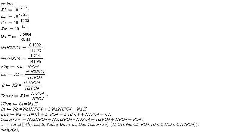 restart; K1 := 10^(-2.12); K2 := 10^(-7.21); K3 := 10^(-12.32); Kw := 10^(-14); NaCl := .5004/(58.44); NaH2PO4 := .1092/(119.98); Na2HPO4 := 1.214/(141.96); Why := Kw = H*OH; Do := K1 = H*H2PO4/H3PO4; It := K2 = H*HPO4/H2PO4; Today := K3 = H*PO4/HPO4; When := Cl = NaCl; Its := Na = NaH2PO4+2*Na2HPO4+NaCl; Due := Na+H = Cl+3*PO4+2*HPO4+H2PO4+OH; Tomorrow := Na2HPO4+NaH2PO4 = H3PO4+H2PO4+HPO4+PO4; z := solve([Why, Do, It, Today, When, Its, Due, Tomorrow], [H, OH, Na, CL, PO4, HPO4, H2PO4, H3PO4]); assign(z)