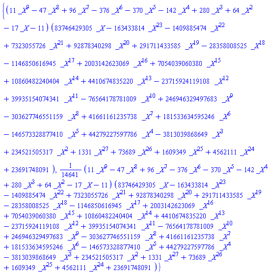 {(11*_X^9-47*_X^8+96*_X^7-376*_X^6-370*_X^5-142*_X^4+280*_X^3+64*_X^2-17*_X-11)*(83746429305*_X-163433814*_X^23-1409885474*_X^22+7323055726*_X^21+92878340298*_X^20+291711433585*_X^19-28358008525*_X^18-1146850616945*_X^17+2003142623069*_X^16+7054039060380*_X^15+10860482240404*_X^14+4410674835220*_X^13-23715924119108*_X^12+39935154074341*_X^11-76564178781009*_X^10+246946329497683*_X^9-303627746551159*_X^8+41661161235738*_X^7+181533634595246*_X^6-146573328877410*_X^5+44279227597786*_X^4-3813039868649*_X^3+234521505317*_X^2+1331*_X^27+73689*_X^26+1609349*_X^25+4562111*_X^24+23691748091), (1/14641)*(11*_X^9-47*_X^8+96*_X^7-376*_X^6-370*_X^5-142*_X^4+280*_X^3+64*_X^2-17*_X-11)*(83746429305*_X-163433814*_X^23-1409885474*_X^22+7323055726*_X^21+92878340298*_X^20+291711433585*_X^19-28358008525*_X^18-1146850616945*_X^17+2003142623069*_X^16+7054039060380*_X^15+10860482240404*_X^14+4410674835220*_X^13-23715924119108*_X^12+39935154074341*_X^11-76564178781009*_X^10+246946329497683*_X^9-303627746551159*_X^8+41661161235738*_X^7+181533634595246*_X^6-146573328877410*_X^5+44279227597786*_X^4-3813039868649*_X^3+234521505317*_X^2+1331*_X^27+73689*_X^26+1609349*_X^25+4562111*_X^24+23691748091)}