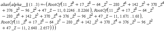 alias(`~`[`=`](alpha__ || (1 .. 3), ` $`, RootOf(11*_Z^9+17*_Z^8-64*_Z^7-280*_Z^6+142*_Z^5+370*_Z^4+376*_Z^3-96*_Z^2+47*_Z-11, .2246 .. .2266), RootOf(11*_Z^9+17*_Z^8-64*_Z^7-280*_Z^6+142*_Z^5+370*_Z^4+376*_Z^3-96*_Z^2+47*_Z-11, 1.671 .. 1.68), RootOf(11*_Z^9+17*_Z^8-64*_Z^7-280*_Z^6+142*_Z^5+370*_Z^4+376*_Z^3-96*_Z^2+47*_Z-11, 2.648 .. 2.657)))
