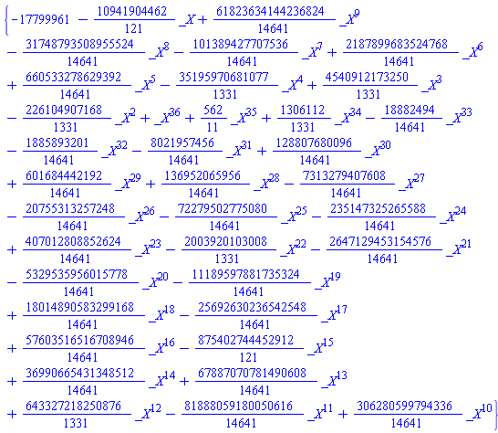 {-17799961-(10941904462/121)*_X+(61823634144236824/14641)*_X^9-(31748793508955524/14641)*_X^8-(101389427707536/14641)*_X^7+(2187899683524768/14641)*_X^6+(660533278629392/14641)*_X^5-(35195970681077/1331)*_X^4+(4540912173250/1331)*_X^3-(226104907168/1331)*_X^2+_X^36+(562/11)*_X^35+(1306112/1331)*_X^34-(18882494/14641)*_X^33-(1885893201/14641)*_X^32-(8021957456/14641)*_X^31+(128807680096/14641)*_X^30+(601684442192/14641)*_X^29+(136952065956/14641)*_X^28-(7313279407608/14641)*_X^27-(20755313257248/14641)*_X^26-(72279502775080/14641)*_X^25-(235147325265588/14641)*_X^24+(407012808852624/14641)*_X^23-(2003920103008/1331)*_X^22-(2647129453154576/14641)*_X^21-(5329535956015778/14641)*_X^20-(11189597881735324/14641)*_X^19+(18014890583299168/14641)*_X^18-(25692630236542548/14641)*_X^17+(57603516516708946/14641)*_X^16-(875402744452912/121)*_X^15+(36990665431348512/14641)*_X^14+(67887070781490608/14641)*_X^13+(643327218250876/1331)*_X^12-(81888059180050616/14641)*_X^11+(306280599794336/14641)*_X^10}