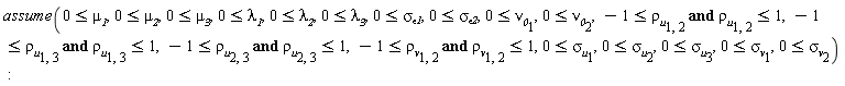 assume(0 <= `#msub(mi("mu",fontstyle = "normal"),mi("1"))`, 0 <= `#msub(mi("mu",fontstyle = "normal"),mi("2"))`, 0 <= `#msub(mi("mu",fontstyle = "normal"),mi("3"))`, 0 <= `#msub(mi("lambda",fontstyle = "normal"),mi("1"))`, 0 <= `#msub(mi("lambda",fontstyle = "normal"),mi("2"))`, 0 <= `#msub(mi("lambda",fontstyle = "normal"),mi("3"))`, 0 <= `#msub(mi("sigma",fontstyle = "normal"),mi("epsilon1"))`, 0 <= `#msub(mi("sigma",fontstyle = "normal"),mi("epsilon2"))`, 0 <= `#msub(mi("nu",fontstyle = "normal"),mi("0"))`[1], 0 <= `#msub(mi("nu",fontstyle = "normal"),mi("0"))`[2], -1 <= `#msub(mi("rho",fontstyle = "normal"),mi("u"))`[1, 2] and `#msub(mi("rho",fontstyle = "normal"),mi("u"))`[1, 2] <= 1, -1 <= `#msub(mi("rho",fontstyle = "normal"),mi("u"))`[1, 3] and `#msub(mi("rho",fontstyle = "normal"),mi("u"))`[1, 3] <= 1, -1 <= `#msub(mi("rho",fontstyle = "normal"),mi("u"))`[2, 3] and `#msub(mi("rho",fontstyle = "normal"),mi("u"))`[2, 3] <= 1, -1 <= `#msub(mi("rho",fontstyle = "normal"),mi("v"))`[1, 2] and `#msub(mi("rho",fontstyle = "normal"),mi("v"))`[1, 2] <= 1, 0 <= `#msub(mi("sigma",fontstyle = "normal"),mi("u"))`[1], 0 <= `#msub(mi("sigma",fontstyle = "normal"),mi("u"))`[2], 0 <= `#msub(mi("sigma",fontstyle = "normal"),mi("u"))`[3], 0 <= `#msub(mi("sigma",fontstyle = "normal"),mi("v"))`[1], 0 <= `#msub(mi("sigma",fontstyle = "normal"),mi("v"))`[2])