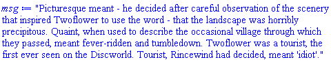 "Picturesque meant - he decided after careful observation of the scenery that inspired Twoflower to use the word - that the landscape was horribly precipitous. Quaint, when used to describe the occasional village through which they passed, meant fever-ridden and tumbledown. Twoflower was a tourist, the first ever seen on the Discworld. Tourist, Rincewind had decided, meant 'idiot'."