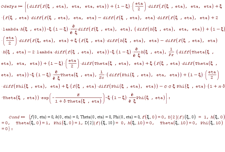 OdeSys := {(diff(Theta(xi, eta), eta, eta))/Pr+(1/2)*(1-xi)*eta*(diff(Theta(xi, eta), eta))+xi*f(xi, eta)*(diff(Theta(xi, eta), eta))-xi*(1-xi)*(diff(Theta(xi, eta), xi)), diff(h(xi, eta), eta, eta)+(1/2)*(1-xi)*eta*(diff(f(xi, eta), eta))+xi*(f(xi, eta)*(diff(h(xi, eta), eta))-(diff(f(xi, eta), eta))*h(xi, eta)-2*lambda*(diff(f(xi, eta), eta)))-xi*(1-xi)*(diff(h(xi, eta), xi)), diff(f(xi, eta), eta, eta, eta)+(1/2)*(1-xi)*eta*(diff(f(xi, eta), eta, eta))+xi*(f(xi, eta)*(diff(f(xi, eta), eta, eta))-(diff(f(xi, eta), eta))*(diff(f(xi, eta), eta))+2*lambda*h(xi, eta))-xi*(1-xi)*(diff(diff(f(xi, eta), eta), xi)), (diff(Phi(xi, eta), eta, eta))/Sc+(1/2)*(1-xi)*eta*(diff(Phi(xi, eta), eta))+xi*f(xi, eta)*(diff(Phi(xi, eta), eta))-(sigma*sigma)*xi*Phi(xi, eta)*(1+n*delta*Theta(xi, eta))*exp(-E/(1+delta*Theta(xi, eta)))-xi*(1-xi)*(diff(Phi(xi, eta), xi))}; Cond := {Phi(0, eta) = 0, Phi(xi, 0) = 1, Phi(xi, 10) = 0, Theta(0, eta) = 0, Theta(xi, 0) = 1, Theta(xi, 10) = 0, f(0, eta) = 0, f(xi, 0) = 0, h(0, eta) = 0, h(xi, 0) = 0, h(xi, 10) = 0, (D[2](f))(xi, 0) = 1, (D[2](f))(xi, 10) = 0}
