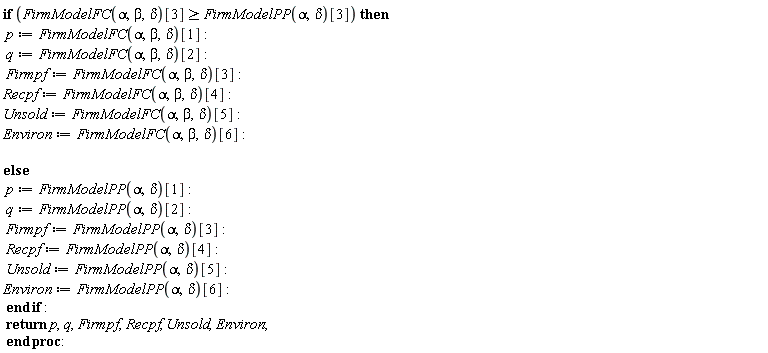 "if (FirmModelFC(alpha,beta,delta)[3]>=FirmModelPP(alpha,delta)[3]) then    p:=FirmModelFC(alpha,beta,delta)[1]:  q:=FirmModelFC(alpha,beta,delta)[2]:   Firmpf:=FirmModelFC(alpha,beta,delta)[3]:  Recpf:=FirmModelFC(alpha,beta,delta)[4]:  Unsold:=FirmModelFC(alpha,beta,delta)[5]:   Environ:=FirmModelFC(alpha,beta,delta)[6]:     else   p:=FirmModelPP(alpha,delta)[1]:  q:=FirmModelPP(alpha,delta)[2]:   Firmpf:=FirmModelPP(alpha,delta)[3]:   Recpf:=FirmModelPP(alpha,delta)[4]:  Unsold:=FirmModelPP(alpha,delta)[5]:   Environ:=FirmModelPP(alpha,delta)[6]:    end if :  return p,q,Firmpf,Recpf, Unsold,Environ;  end proc: "