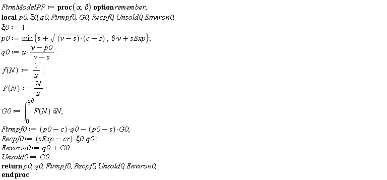 FirmModelPP := proc (alpha, delta) local p0, xi0, q0, Firmpf0, G0, Recpf0, Unsold0, Environ0; option remember; xi0 := 1; p0 := min(s+sqrt((v-s)*(c-s)), delta*v+sExp); q0 := u*(v-p0)/(v-s); f(N) := 1/u; F(N) := N/u; G0 := int(F(N), N = 0 .. q0); Firmpf0 := (p0-c)*q0-(p0-s)*G0; Recpf0 := (sExp-cr)*xi0*q0; Environ0 := q0+G0; Unsold0 := G0; return p0, q0, Firmpf0, Recpf0, Unsold0, Environ0 end proc