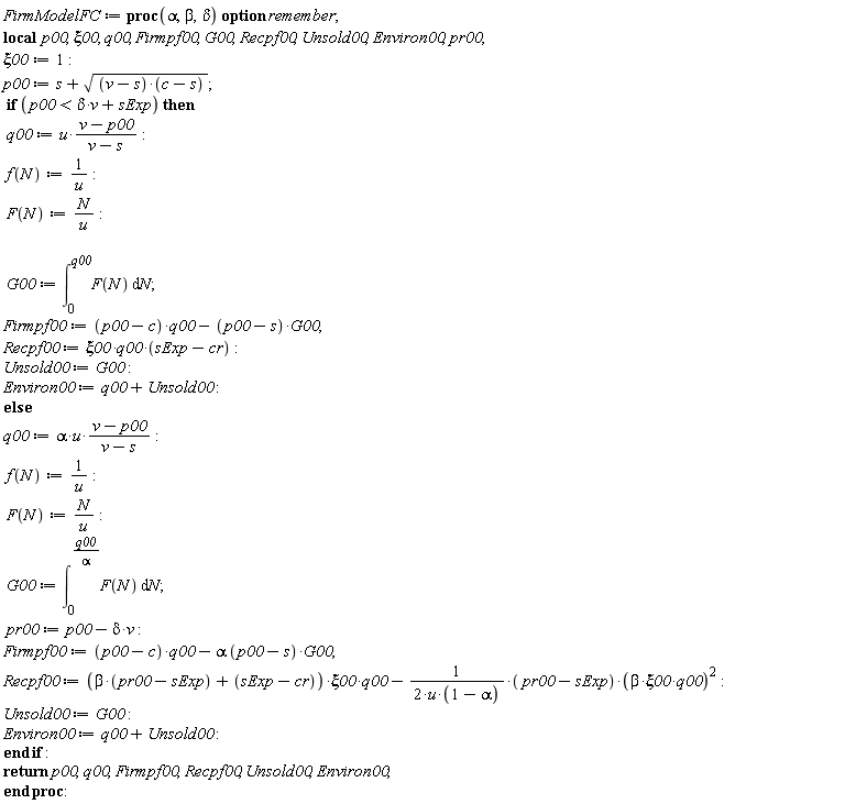 FirmModelFC := proc (alpha, beta, delta) local p00, xi00, q00, Firmpf00, G00, Recpf00, Unsold00, Environ00, pr00; option remember; xi00 := 1; p00 := s+sqrt((v-s)*(c-s)); if p00 < delta*v+sExp then q00 := u*(v-p00)/(v-s); f(N) := 1/u; F(N) := N/u; G00 := int(F(N), N = 0 .. q00); Firmpf00 := (p00-c)*q00-(p00-s)*G00; Recpf00 := `&xi;00*q00*`(sExp-cr); Unsold00 := G00; Environ00 := q00+Unsold00 else q00 := alpha*u*(v-p00)/(v-s); f(N) := 1/u; F(N) := N/u; G00 := int(F(N), N = 0 .. q00/alpha); pr00 := p00-delta*v; Firmpf00 := (p00-c)*q00-alpha*(p00-s)*G00; Recpf00 := (beta*(pr00-sExp)+sExp-cr)*xi00*q00-(1/2)*(pr00-sExp)*beta^2*xi00^2*q00^2/(u*(1-alpha)); Unsold00 := G00; Environ00 := q00+Unsold00 end if; return p00, q00, Firmpf00, Recpf00, Unsold00, Environ00 end proc