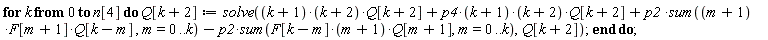 for k from 0 to n[4] do Q[k+2] := solve((k+1)*(k+2)*Q[k+2]+p4*(k+1)*(k+2)*Q[k+2]+p2*(sum((m+1)*F[m+1]*Q[k-m], m = 0 .. k))-p2*(sum(F[k-m]*(m+1)*Q[m+1], m = 0 .. k)), Q[k+2]) end do
