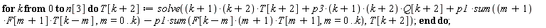 for k from 0 to n[3] do T[k+2] := solve((k+1)*(k+2)*T[k+2]+p3*(k+1)*(k+2)*Q[k+2]+p1*(sum((m+1)*F[m+1]*T[k-m], m = 0 .. k))-p1*(sum(F[k-m]*(m+1)*T[m+1], m = 0 .. k)), T[k+2]) end do