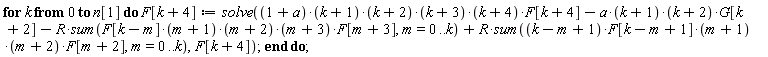 for k from 0 to n[1] do F[k+4] := solve((1+a)*(k+1)*(k+2)*(k+3)*(k+4)*F[k+4]-a*(k+1)*(k+2)*G[k+2]-R*(sum(F[k-m]*(m+1)*(m+2)*(m+3)*F[m+3], m = 0 .. k))+R*(sum((k-m+1)*F[k-m+1]*(m+1)*(m+2)*F[m+2], m = 0 .. k)), F[k+4]) end do